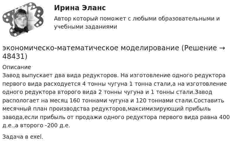      
            Описание
            Завод выпускает два вида редукторов. На изготовление одного редуктора первого вида расходуется 4 тонны чугуна 1 тонна стали,а на изготовление одного редуктора второго вида 2 тонны чугуна и 1 тонны стали.Завод распологает на месяц 160 тоннами чугуна и 120 тоннами стали.Составить месячный план производства редукторов,максимизирующий прибыль завода,если прибыль от продажи одного редуктора первого вида равна 400 д.е.,а второго -200 д.е. Задача в exel.  
            
            
            Экономическое … – это формализованное описание и количественное выражение хозяйственных процессов и явлений (с помощью математики и эконометрики) экономическо-математическое моделированиеЭкон. организации_пр 1-4Эко-эффективность мотивы, определяющие факторы и экономические последствияЭкранирующий маршрутизатор функционирует …Экран находиться на расстоянии L=40 м от точечного монохроматического источника света (lambda=5*10^(-4) мм). На расстоянии a=20 м от источника света помещен экран с ирисовой диафрагмой. При каком радиусе отверстия диафрагмы центр дифракционного изобрЭкранная культура появилась ...Экономическое моделирование объёма годовой прибыли в кредитных учрежденияхЭкономическое обоснование инвестицийЭкономическое обоснование производства фарша рыбного мороженогоЭкономическое обоснование ТТС доставки нефти (Варандей-Роттердам) на перспективу - Вариант №1Экономическое образование в России до революции 1917 годаЭкономическое регулирование в области охраны окружающей среды: экологический сборЭкономическое содержание оборотных средств. Материальный состав и структура оборотных средств
