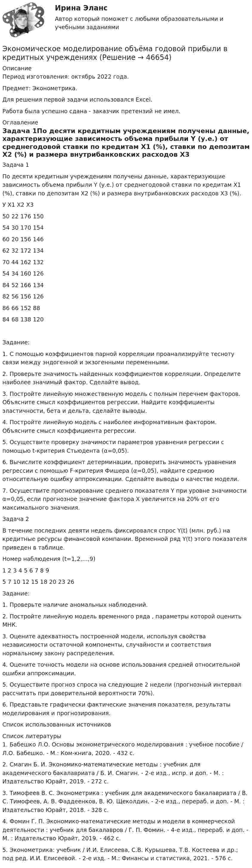      
            Описание
            Период изготовления: октябрь 2022 года.Предмет: Эконометрика.Для решения первой задачи использовался Excel. Работа была успешно сдана - заказчик претензий не имел. 
            Оглавление
            Задача 1По десяти кредитным учреждениям получены данные, характеризующие зависимость объема прибыли Y (у.е.) от среднегодовой ставки по кредитам Х1 (%), ставки по депозитам Х2 (%) и размера внутрибанковских расходов Х3 (%).У	Х1	Х2	Х350	22	176	15054	30	170	15460	20	156	14662	32	172	13470	44	162	13254	34	160	12684	52	166	13482	56	156	12686	66	152	8884	68	138	120Задание:1. С помощью коэффициентов парной корреляции проанализируйте тесноту связи между эндогенной и экзогенными переменными.2. Проверьте значимость найденных коэффициентов корреляции. Определите наиболее значимый фактор. Сделайте вывод.3. Постройте линейную множественную модель с полным перечнем факторов. Объясните смысл коэффициентов регрессии. Найдите коэффициенты эластичности, бета и дельта, сделайте выводы.4. Постройте линейную модель с наиболее информативным фактором. Объясните смысл коэффициента регрессии.5. Осуществите проверку значимости параметров уравнения регрессии с помощью t-критерия Стьюдента (α=0,05).6. Вычислите коэффициент детерминации, проверить значимость уравнения регрессии с помощью F-критерия Фишера (α=0,05), найдите среднюю относительную ошибку аппроксимации. Сделайте выводы о качестве модели.7. Осуществите прогнозирование среднего показателя Y при уровне значимости α=0,05, если прогнозное значение фактора Х увеличится на 20% от его максимального значения.Задача 2В течение последних девяти недель фиксировался спрос Y(t) (млн. руб.) на кредитные ресурсы финансовой компании. Временной ряд Y(t) этого показателя приведен в таблице.Номер наблюдения (t=1,2,…,9)1	2	3	4	5	6	7	8	95	7	10	12	15	18	20	23	26Задание:1. Проверьте наличие аномальных наблюдений.2. Постройте линейную модель временного ряда , параметры которой оценить МНК.3. Оцените адекватность построенной модели, используя свойства независимости остаточной компоненты, случайности и соответствия нормальному закону распределения.4. Оцените точность модели на основе использования средней относительной ошибки аппроксимации.5. Осуществите прогноз спроса на следующие 2 недели (прогнозный интервал рассчитать при доверительной вероятности 70%).6. Представьте графически фактические значения показателя, результаты моделирования и прогнозирования.Список использованных источников 
            Список литературы
            1.	Бабешко Л.О. Основы эконометрического моделирования : учебное пособие / Л.О. Бабешко. - М.: Ком-книга, 2020. - 432 с.2.	Смагин Б. И. Экономико-математические методы : учебник для академического бакалавриата / Б. И. Смагин. - 2-е изд., испр. и доп. - М. : Издательство Юрайт, 2019. - 272 с. 3.	Тимофеев В. С. Эконометрика : учебник для академического бакалавриата / В. С. Тимофеев, А. В. Фаддеенков, В. Ю. Щеколдин. - 2-е изд., перераб. и доп. - М. : Издательство Юрайт, 2018. - 328 с.  4.	Фомин Г. П. Экономико-математические методы и модели в коммерческой деятельности : учебник для бакалавров / Г. П. Фомин. - 4-е изд., перераб. и доп. - М. : Издательство Юрайт, 2019. - 462 с. 5.	Эконометрика: учебник / И.И. Елисеева, С.В. Курышева, Т.В. Костеева и др.; под ред. И.И. Елисеевой. - 2-е изд. - М.: Финансы и статистика, 2021. - 576 с. 
            
            
            Экономический …– это прохождение экономики от одной фазы до другой аналогичной, или от одной критической точки до другой аналогичнойЭкономическое моделирование объёма годовой прибыли в кредитных учрежденияхЭкономическое обоснование инвестицийЭкономическое обоснование производства фарша рыбного мороженогоЭкономическое обоснование ТТС доставки нефти (Варандей-Роттердам) на перспективу - Вариант №1Экономическое образование в России до революции 1917 годаЭкономическое регулирование в области охраны окружающей среды: экологический сборЭкономический кризис 70-90х годов XVI в. и введение заповедных летЭКОНОМИЧЕСКИЙ ПОТЕНЦИАЛ РОССИЙСКОЙ ФЕДЕРАЦИИ - Вариант №15ЭКОНОМИЧЕСКИЙ ПОТЕНЦИАЛ РОССИЙСКОЙ ФЕДЕРАЦИИ - Вариант №5Экономический рост в России основные показатели и тенденцииЭкономический рост, его типы и факторы. Институциональные факторы экономического ростаЭкономический рост и проблемы потребления природных ресурсовЭкономический рост и экономическое развитие