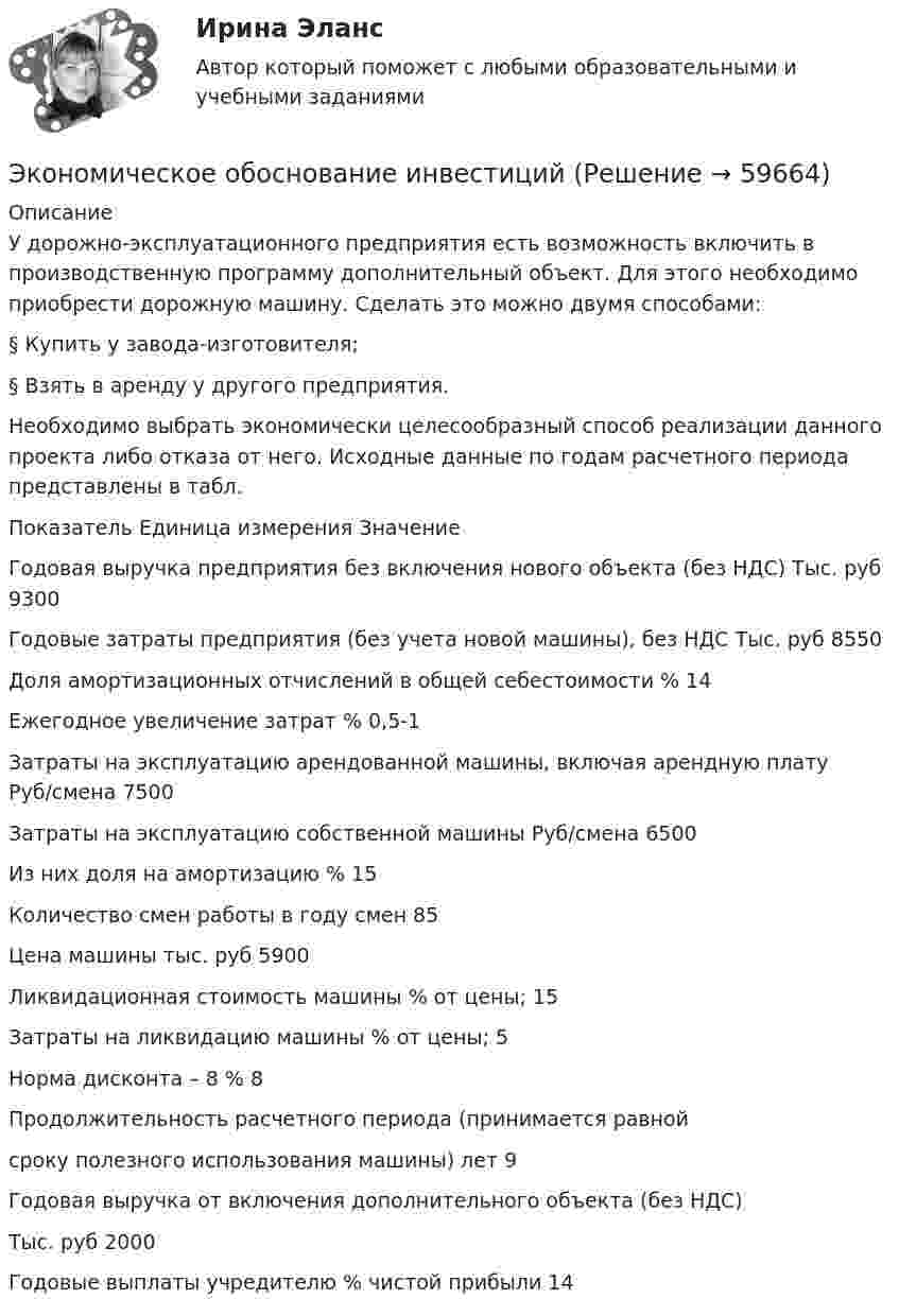      
            Описание
            	У дорожно-эксплуатационного предприятия есть возможность включить в производственную программу дополнительный объект. Для этого необходимо приобрести дорожную машину. Сделать это можно двумя способами:§ Купить у завода-изготовителя;§  Взять в аренду у другого предприятия.Необходимо выбрать экономически целесообразный способ реализации данного проекта либо отказа от него. Исходные данные по годам расчетного периода представлены в табл.  Показатель  Единица измерения  Значение   Годовая выручка предприятия без включения нового объекта (без НДС)  Тыс. руб  9300   Годовые затраты предприятия (без учета новой машины), без НДС  Тыс. руб  8550   Доля амортизационных отчислений в общей себестоимости  %  14   Ежегодное увеличение затрат  %  0,5-1   Затраты на эксплуатацию арендованной машины, включая арендную плату  Руб/смена  7500   Затраты на эксплуатацию собственной машины  Руб/смена  6500   Из них доля на амортизацию  %  15   Количество смен работы в году  смен  85   Цена машины  тыс. руб  5900   Ликвидационная стоимость машины  % от цены;  15   Затраты на ликвидацию машины  % от цены;  5   Норма дисконта – 8  %  8   Продолжительность расчетного периода (принимается равнойсроку полезного использования машины)  лет  9   Годовая выручка от включения дополнительного объекта (без НДС) Тыс. руб  2000   Годовые выплаты учредителю  %          чистой прибыли  14     
            
            
            Экономическое моделирование объёма годовой прибыли в кредитных учрежденияхЭкономическое обоснование инвестицийЭкономическое обоснование производства фарша рыбного мороженогоЭкономическое обоснование ТТС доставки нефти (Варандей-Роттердам) на перспективу - Вариант №1Экономическое образование в России до революции 1917 годаЭкономическое регулирование в области охраны окружающей среды: экологический сборЭкономическое содержание оборотных средств. Материальный состав и структура оборотных средствЭКОНОМИЧЕСКИЙ ПОТЕНЦИАЛ РОССИЙСКОЙ ФЕДЕРАЦИИ - Вариант №15ЭКОНОМИЧЕСКИЙ ПОТЕНЦИАЛ РОССИЙСКОЙ ФЕДЕРАЦИИ - Вариант №5Экономический рост в России основные показатели и тенденцииЭкономический рост, его типы и факторы. Институциональные факторы экономического ростаЭкономический рост и проблемы потребления природных ресурсовЭкономический рост и экономическое развитиеЭкономический рост национального хозяйства особенности, факторы, проблемы