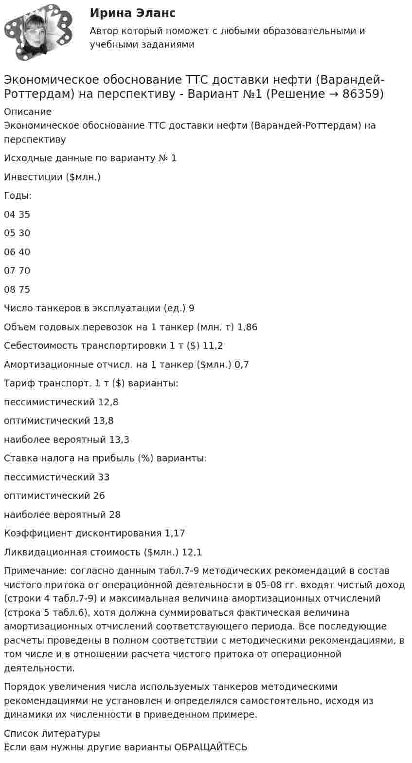     
            Описание
            Экономическое обоснование ТТС доставки нефти (Варандей-Роттердам) на перспективу Исходные данные по варианту № 1  Инвестиции ($млн.)      Годы:     04 35   05 30   06 40   07 70   08 75   Число танкеров в эксплуатации (ед.) 9   Объем годовых перевозок на 1 танкер (млн. т)  1,86   Себестоимость транспортировки 1 т ($) 11,2   Амортизационные отчисл. на 1 танкер ($млн.) 0,7   Тариф транспорт. 1 т ($) варианты:      пессимистический  12,8   оптимистический  13,8   наиболее вероятный 13,3   Ставка налога на прибыль (%) варианты:     пессимистический  33   оптимистический  26   наиболее вероятный 28   Коэффициент дисконтирования 1,17   Ликвидационная стоимость ($млн.) 12,1  	 Примечание: согласно данным табл.7-9 методических рекомендаций в состав чистого притока от операционной деятельности в 05-08 гг. входят чистый доход (строки 4 табл.7-9) и максимальная величина амортизационных отчислений (строка 5 табл.6), хотя должна суммироваться фактическая величина амортизационных отчислений соответствующего периода. Все последующие расчеты проведены в полном соответствии с методическими рекомендациями, в том числе и в отношении расчета чистого притока от операционной деятельности.Порядок увеличения числа используемых танкеров методическими рекомендациями не установлен и определялся самостоятельно, исходя из динамики их численности в приведенном примере.  
            Список литературы
            Если вам нужны другие варианты ОБРАЩАЙТЕСЬ  
            
            
            Экономическое обоснование производства фарша рыбного мороженогоЭкономическое обоснование ТТС доставки нефти (Варандей-Роттердам) на перспективу - Вариант №1Экономическое образование в России до революции 1917 годаЭкономическое регулирование в области охраны окружающей среды: экологический сборЭкономическое содержание оборотных средств. Материальный состав и структура оборотных средствЭкономическое управление предприятиемЭкономическое … – это формализованное описание и количественное выражение хозяйственных процессов и явлений (с помощью математики и эконометрики) Экономический рост в России основные показатели и тенденцииЭкономический рост, его типы и факторы. Институциональные факторы экономического ростаЭкономический рост и проблемы потребления природных ресурсовЭкономический рост и экономическое развитиеЭкономический рост национального хозяйства особенности, факторы, проблемыЭкономический …– это прохождение экономики от одной фазы до другой аналогичной, или от одной критической точки до другой аналогичнойЭкономическое моделирование объёма годовой прибыли в кредитных учреждениях