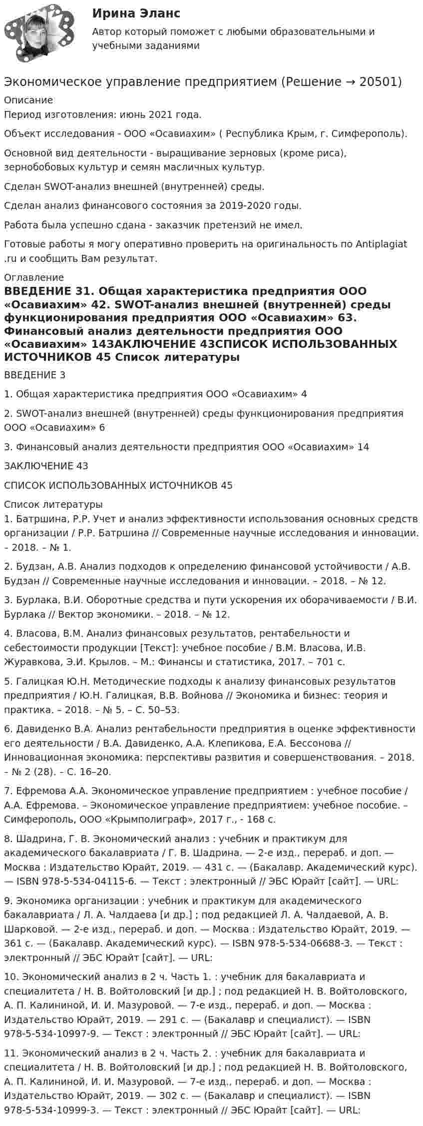      
          Описание
          Период изготовления: июнь 2021 года.Объект исследования - ООО «Осавиахим» ( Республика Крым, г. Симферополь).Основной вид деятельности - выращивание зерновых (кроме риса), зернобобовых культур и семян масличных культур. Сделан SWOT-анализ внешней (внутренней) среды.Сделан анализ финансового состояния за 2019-2020 годы. Работа была успешно сдана - заказчик претензий не имел.Готовые работы я могу оперативно проверить на оригинальность по Antiplagiat .ru и сообщить Вам результат. 
          Оглавление
          ВВЕДЕНИЕ	31.	Общая характеристика предприятия ООО «Осавиахим»	42.	SWOT-анализ внешней (внутренней) среды функционирования предприятия ООО «Осавиахим»	63.	Финансовый анализ деятельности предприятия ООО «Осавиахим»	14ЗАКЛЮЧЕНИЕ	43СПИСОК ИСПОЛЬЗОВАННЫХ ИСТОЧНИКОВ	45 
          Список литературы
          1.	Батршина, Р.Р. Учет и анализ эффективности использования основных средств организации / Р.Р. Батршина // Современные научные исследования и инновации. – 2018. – № 1.2.	Будзан, А.В. Анализ подходов к определению финансовой устойчивости / А.В. Будзан // Современные научные исследования и инновации. – 2018. – № 12.3.	Бурлака, В.И. Оборотные средства и пути ускорения их оборачиваемости / В.И. Бурлака // Вектор экономики. – 2018. – № 12.4.	Власова, В.М. Анализ финансовых результатов, рентабельности и себестоимости продукции [Текст]: учебное пособие / В.М. Власова, И.В. Журавкова, Э.И. Крылов. – М.: Финансы и статистика, 2017. – 701 с.5.	Галицкая Ю.Н. Методические подходы к анализу финансовых результатов предприятия / Ю.Н. Галицкая, В.В. Войнова // Экономика и бизнес: теория и практика. – 2018. – № 5. – С. 50–53.6.	Давиденко В.А. Анализ рентабельности предприятия в оценке эффективности его деятельности / В.А. Давиденко, А.А. Клепикова, Е.А. Бессонова // Инновационная экономика: перспективы развития и совершенствования. – 2018. – № 2 (28). – С. 16–20.7.	Ефремова А.А. Экономическое управление предприятием : учебное пособие / А.А. Ефремова. – Экономическое управление предприятием: учебное пособие. – Симферополь, ООО «Крымполиграф», 2017 г., - 168 с.8.	Шадрина, Г. В. Экономический анализ : учебник и практикум для академического бакалавриата / Г. В. Шадрина. — 2-е изд., перераб. и доп. — Москва : Издательство Юрайт, 2019. — 431 с. — (Бакалавр. Академический курс). — ISBN 978-5-534-04115-6. — Текст : электронный // ЭБС Юрайт [сайт]. — URL: 9.	Экономика организации : учебник и практикум для академического бакалавриата / Л. А. Чалдаева [и др.] ; под редакцией Л. А. Чалдаевой, А. В. Шарковой. — 2-е изд., перераб. и доп. — Москва : Издательство Юрайт, 2019. — 361 с. — (Бакалавр. Академический курс). — ISBN 978-5-534-06688-3. — Текст : электронный // ЭБС Юрайт [сайт]. — URL: 10.	Экономический анализ в 2 ч. Часть 1. : учебник для бакалавриата и специалитета / Н. В. Войтоловский [и др.] ; под редакцией Н. В. Войтоловского, А. П. Калининой, И. И. Мазуровой. — 7-е изд., перераб. и доп. — Москва : Издательство Юрайт, 2019. — 291 с. — (Бакалавр и специалист). — ISBN 978-5-534-10997-9. — Текст : электронный // ЭБС Юрайт [сайт]. — URL: 11.	Экономический анализ в 2 ч. Часть 2. : учебник для бакалавриата и специалитета / Н. В. Войтоловский [и др.] ; под редакцией Н. В. Войтоловского, А. П. Калининой, И. И. Мазуровой. — 7-е изд., перераб. и доп. — Москва : Издательство Юрайт, 2019. — 302 с. — (Бакалавр и специалист). — ISBN 978-5-534-10999-3. — Текст : электронный // ЭБС Юрайт [сайт]. — URL:  
            
            
            Экономическое содержание оборотных средств. Материальный состав и структура оборотных средствЭкономическое управление предприятиемЭкономическое … – это формализованное описание и количественное выражение хозяйственных процессов и явлений (с помощью математики и эконометрики) экономическо-математическое моделированиеЭкон. организации_пр 1-4Эко-эффективность мотивы, определяющие факторы и экономические последствияЭкранирующий маршрутизатор функционирует …Экономический рост национального хозяйства особенности, факторы, проблемыЭкономический …– это прохождение экономики от одной фазы до другой аналогичной, или от одной критической точки до другой аналогичнойЭкономическое моделирование объёма годовой прибыли в кредитных учрежденияхЭкономическое обоснование инвестицийЭкономическое обоснование производства фарша рыбного мороженогоЭкономическое обоснование ТТС доставки нефти (Варандей-Роттердам) на перспективу - Вариант №1Экономическое образование в России до революции 1917 года