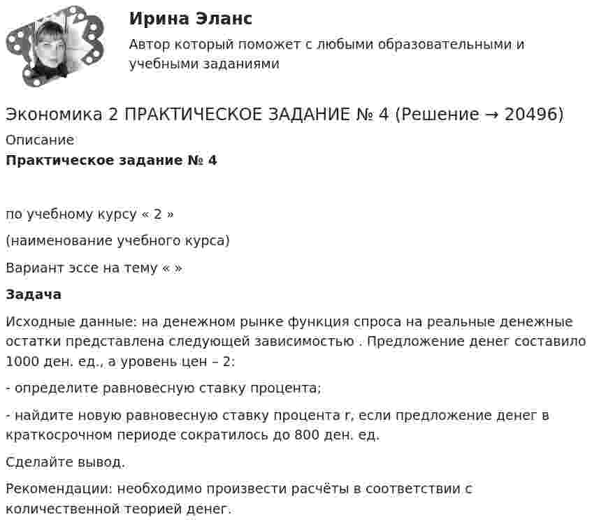     
          Описание
          Практическое задание № 4по учебному курсу                      « 2 »                                          (наименование учебного курса) Вариант эссе на тему «  »  ЗадачаИсходные данные: на денежном рынке функция спроса на реальные денежные остатки                      представлена следующей зависимостью   . Предложение денег составило 1000 ден. ед., а уровень цен – 2:- определите равновесную ставку процента;- найдите новую равновесную ставку процента r, если предложение денег в краткосрочном периоде сократилось до 800 ден. ед.Сделайте вывод.Рекомендации: необходимо произвести расчёты в соответствии с количественной теорией денег.  
            
            
            ✅ Экономика 29 вопросов СИНЕРГИЯ МТИ 2022Экономика 2  ПРАКТИЧЕСКОЕ ЗАДАНИЕ № 4Экономика 2 семестрЭкономика 2 семестр Колледж Синергия МТИ МОСАП Ответы на тесты для самопроверки 5-8, итоговый и компетентностный тестЭкономика 2 семестр (тест с ответами Колледж Синергия)Экономика автомобильного транспорта (тест с ответами) 20 вопросов 85%Экономика автотранспорта Экономика Экономика        Экономика_10 задач_Вариант 3Экономика (19 тем) тест с ответами Синергия/МОИ/ МТИ /МОСАП💯 Экономика (1) (ответы на тест Синергия / МТИ / МосАП, январь 2023)Экономика 1 ПРАКТИЧЕСКОЕ ЗАДАНИЕ №1 ВАРИАНТ 4Экономика 1 ПРАКТИЧЕСКОЕ ЗАДАНИЕ №2 ВАРИАНТ 4