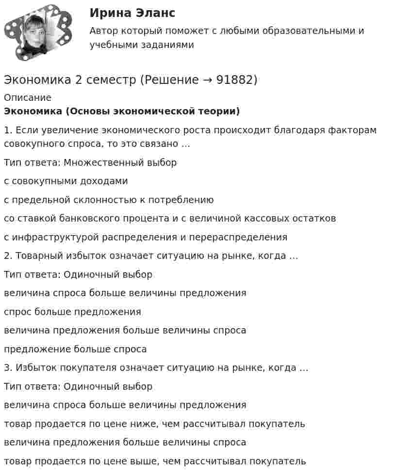      
            Описание
            Экономика (Основы экономической теории)1. Если увеличение экономического роста происходит благодаря факторам совокупного спроса, то это связано …Тип ответа: Множественный выбор  с совокупными доходами  с предельной склонностью к потреблению  со ставкой банковского процента и с величиной кассовых остатков  с инфраструктурой распределения и перераспределения2. Товарный избыток означает ситуацию на рынке, когда …Тип ответа: Одиночный выбор  величина спроса больше величины предложения  спрос больше предложения  величина предложения больше величины спроса  предложение больше спроса3. Избыток покупателя означает ситуацию на рынке, когда …Тип ответа: Одиночный выбор  величина спроса больше величины предложения  товар продается по цене ниже, чем рассчитывал покупатель  величина предложения больше величины спроса  товар продается по цене выше, чем рассчитывал покупатель    
            
            
            Экономика 2  ПРАКТИЧЕСКОЕ ЗАДАНИЕ № 4Экономика 2 семестрЭкономика 2 семестр Колледж Синергия МТИ МОСАП Ответы на тесты для самопроверки 5-8, итоговый и компетентностный тестЭкономика 2 семестр (тест с ответами Колледж Синергия)Экономика автомобильного транспорта (тест с ответами) 20 вопросов 85%Экономика автотранспорта Экономика Английский язык (Полный курс) (Э.1.18) (ВСЕ ЗАДАНИЯ)Экономика        Экономика_10 задач_Вариант 3Экономика (19 тем) тест с ответами Синергия/МОИ/ МТИ /МОСАП💯 Экономика (1) (ответы на тест Синергия / МТИ / МосАП, январь 2023)Экономика 1 ПРАКТИЧЕСКОЕ ЗАДАНИЕ №1 ВАРИАНТ 4Экономика 1 ПРАКТИЧЕСКОЕ ЗАДАНИЕ №2 ВАРИАНТ 4Экономика 1 семестр (тест с ответами Колледж Синергия)