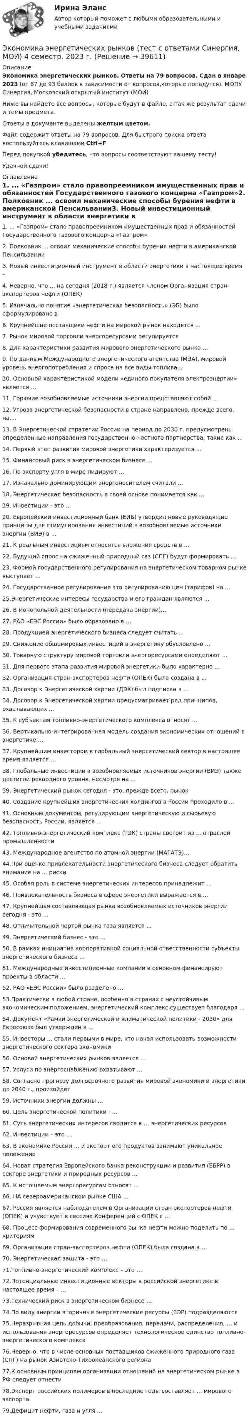     
          Описание
          Экономика энергетических рынков. Ответы на 79 вопросов. Сдан в январе 2023 (от 67 до 93 баллов в зависимости от вопросов,которые попадутся). МФПУ Синергия, Московский открытый институт (МОИ)Ниже вы найдете все вопросы, которые будут в файле, а так же результат сдачи и темы предмета.Ответы в документе выделены желтым цветом.Файл содержит ответы на 79 вопросов. Для быстрого поиска ответа воспользуйтесь клавишами Ctrl+FПеред покупкой убедитесь, что вопросы соответствуют вашему тесту!Удачной сдачи! 
          Оглавление
          1. ... «Газпром» стало правопреемником имущественных прав и обязанностей Государственного газового концерна «Газпром»2. Полковник ... освоил механические способы бурения нефти в американской Пенсильвании3. Новый инвестиционный инструмент в области энергетики в настоящее время –4. Неверно, что ... на сегодня (2018 г.) является членом Организация стран-экспортеров нефти (ОПЕК)5. Изначально понятие «энергетическая безопасность» (ЭБ) было сформулировано в6. Крупнейшие поставщики нефти на мировой рынок находятся ...7. Рынок мировой торговли энергоресурсами регулируется8. Для характеристики развития мирового энергетического рынка ...9. По данным Международного энергетического агентства (МЭА), мировой уровень энергопотребления и спроса на все виды топлива...10. Основной характеристикой модели «единого покупателя электроэнергии» является ...11. Горючие возобновляемые источники энергии представляют собой ...12. Угроза энергетической безопасности в стране направлена, прежде всего, на....13. В Энергетической стратегии России на период до 2030 г. предусмотрены определенные направления государственно-частного партнерства, такие как ...14. Первый этап развития мировой энергетики характеризуется ...15. Финансовый риск в энергетическом бизнесе ...16. По экспорту угля в мире лидируют ...17. Изначально доминирующим энергоносителем считали ...18. Энергетическая безопасность в своей основе понимается как ...19. Инвестиции - это ...20. Европейский инвестиционный банк (ЕИБ) утвердил новые руководящие принципы для стимулирования инвестиций в возобновляемые источники энергии (ВИЭ) в ...21. К реальным инвестициям относятся вложения средств в ...22. Будущий спрос на сжиженный природный газ (СПГ) будут формировать ...23. Формой государственного регулирования на энергетическом товарном рынке выступает ...24. Государственное регулирование это регулированию цен (тарифов) на ...25.Энергетические интересы государства и его граждан являются ...26. В монопольной деятельности (передача энергии)...27. РАО «ЕЭС России» было образовано в ...28. Продукцией энергетического бизнеса следует считать ...29. Снижение общемировых инвестиций в энергетику обусловлено ...30. Товарную структуру мировой торговли энергоресурсами определяют ...31. Для первого этапа развития мировой энергетики было характерно ...32. Организация стран-экспортеров нефти (ОПЕК) была создана в ...33. Договор к Энергетической хартии (ДЭХ) был подписан в ...34. Договор к Энергетической хартии предусматривает ряд принципов, охватывающих ...35. К субъектам топливно-энергетического комплекса относят ...36. Вертикально-интегрированная модель создания экономических отношений в энергетике ...37. Крупнейшим инвестором в глобальный энергетический сектор в настоящее время является ...38. Глобальные инвестиции в возобновляемых источников энергии (ВИЭ) также достигли рекордного уровня, несмотря на ...39. Энергетический рынок сегодня - это, прежде всего, рынок40. Создание крупнейших энергетических холдингов в России проходило в ...41. Основным документом, регулирующим энергетическую и сырьевую безопасность России, является ...42. Топливно-энергетический комплекс (ТЭК) страны состоит из ... отраслей промышленности43. Международное агентство по атомной энергии (МАГАТЭ)...44.При оценке привлекательности энергетического бизнеса следует обратить внимание на ... риски45. Особая роль в системе энергетических интересов принадлежит ...46. Привлекательность бизнеса в сфере энергетики выражается в ...47. Крупнейшая составляющая рынка возобновляемых источников энергии сегодня - это ...48. Отличительной чертой рынка газа является ...49. Энергетический бизнес - это ...50. В рамках инициатив корпоративной социальной ответственности субъекты энергетического бизнеса ...51. Международные инвестиционные компании в основном финансируют проекты в области ...52. РАО «ЕЭС России» было разделено ...53.Практически в любой стране, особенно в странах с неустойчивым экономическим положением, энергетический комплекс существует благодаря ...54. Документ «Рамки энергетической и климатической политики - 2030» для Евросоюза был утвержден в ...55. Инвесторы ... стали первыми в мире, кто начал использовать возможности энергетического сектора экономики56. Основой энергетических рынков является ...57. Услуги по энергоснабжению охватывают ...58. Согласно прогнозу долгосрочного развития мировой экономики и энергетики до 2040 г., произойдет59. Источники энергии должны ...60. Цель энергетической политики - ...61. Суть энергетических интересов сводится к … энергетических ресурсов62. Инвестиции – это …63. В экономике России … и экспорт его продуктов занимают уникальное положение64. Новая стратегия Европейского банка реконструкции и развития (ЕБРР) в секторе энергетики и природных ресурсов …65. К истощаемым энергоресурсам относят …66. НА североамериканском рынке США …67. Россия является наблюдателем в Организации стран-экспортеров нефти (ОПЕК) и учувствует в сессиях Конференций с ОПЕК с …68. Процесс формирования современного рынка нефти можно поделить по … критериям69. Организация стран-экспортёров нефти (ОПЕК) была создана в …70. Энергетическая защита - это …71.Топливно-энергетический комплекс – это …72.Потенциальные инвестиционные векторы в российской энергетике в настоящее время – …73.Технический риск в энергетическом бизнесе …74.По виду энергии вторичные энергетические ресурсы (ВЭР) подразделяются75.Неразрывная цепь добычи, преобразования, передачи, распределения, … и использования энергоресурсов определяет технологическое единство топливно-энергетического комплекса76.Неверно, что в числе основных поставщиков сжиженного природного газа (СПГ) на рынок Азиатско-Тихоокеанского региона77.К основным принципам организации отношений на энергетическом рынке в РФ следует отнести78.Экспорт российских полимеров в последние годы составляет ... мирового экспорта79.Дефицит нефти, газа и угля ... 
            
            
            Экономика энергетических рынков тест Синергия 4 семестрЭкономика энергетических рынков (тест с ответами Синергия, МОИ) 4 семестр.  2023 г.Экономика энергетических рынков (тест с ответами Синергия, МОИ) 4 семестр. январь 2023 г.💯 Экономика энергоресурсов.фмен_БАК (ответы на тест Синергия / МОИ / МТИ / МосАП, ноябрь 2023)Экономике природопользованияЭкономики городского хозяйства и сферы обслуживанияЭкономики здравоохранения.Синергия 2022-2023г.экономика фармации, вариант 8Экономика физической культуры и спортаЭкономика финансовой сферы ИТОГОВЫЙ Экономика,  финансы и кредитЭкономика - Фрейд💯 Экономика [Часть 1-2] (ответы на тесты Синергия / МОИ / МТИ / МосАП, сентябрь 2023)Экономика (эластичность спроса, поведение покупателей)