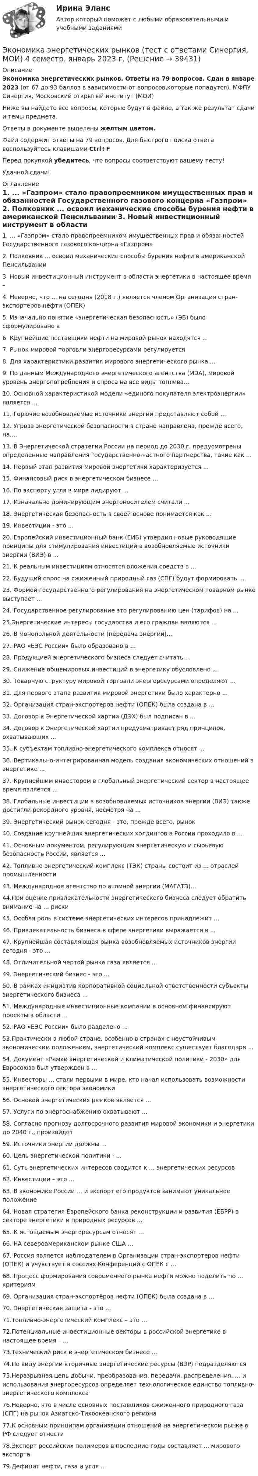     
          Описание
          Экономика энергетических рынков. Ответы на 79 вопросов. Сдан в январе 2023 (от 67 до 93 баллов в зависимости от вопросов,которые попадутся). МФПУ Синергия, Московский открытый институт (МОИ)Ниже вы найдете все вопросы, которые будут в файле, а так же результат сдачи и темы предмета. Ответы в документе выделены желтым цветом.Файл содержит ответы на 79 вопросов. Для быстрого поиска ответа воспользуйтесь клавишами Ctrl+FПеред покупкой убедитесь, что вопросы соответствуют вашему тесту!Удачной сдачи! 
          Оглавление
          1. ... «Газпром» стало правопреемником имущественных прав и обязанностей Государственного газового концерна «Газпром»  2. Полковник ... освоил механические способы бурения нефти в американской Пенсильвании 3. Новый инвестиционный инструмент в области энергетики в настоящее время – 4. Неверно, что ... на сегодня (2018 г.) является членом Организация стран-экспортеров нефти (ОПЕК) 5. Изначально понятие «энергетическая безопасность» (ЭБ) было сформулировано в 6. Крупнейшие поставщики нефти на мировой рынок находятся ... 7. Рынок мировой торговли энергоресурсами регулируется 8. Для характеристики развития мирового энергетического рынка ... 9. По данным Международного энергетического агентства (МЭА), мировой уровень энергопотребления и спроса на все виды топлива... 10. Основной характеристикой модели «единого покупателя электроэнергии» является ...11. Горючие возобновляемые источники энергии представляют собой ...12. Угроза энергетической безопасности в стране направлена, прежде всего, на.... 13. В Энергетической стратегии России на период до 2030 г. предусмотрены определенные направления государственно-частного партнерства, такие как ... 14. Первый этап развития мировой энергетики характеризуется ... 15. Финансовый риск в энергетическом бизнесе ... 16. По экспорту угля в мире лидируют ... 17. Изначально доминирующим энергоносителем считали ... 18. Энергетическая безопасность в своей основе понимается как ... 19. Инвестиции - это ... 20. Европейский инвестиционный банк (ЕИБ) утвердил новые руководящие принципы для стимулирования инвестиций в возобновляемые источники энергии (ВИЭ) в ... 21. К реальным инвестициям относятся вложения средств в ... 22. Будущий спрос на сжиженный природный газ (СПГ) будут формировать ... 23. Формой государственного регулирования на энергетическом товарном рынке выступает ... 24. Государственное регулирование это регулированию цен (тарифов) на ...  25.Энергетические интересы государства и его граждан являются ... 26. В монопольной деятельности (передача энергии)... 27. РАО «ЕЭС России» было образовано в ... 28. Продукцией энергетического бизнеса следует считать ... 29. Снижение общемировых инвестиций в энергетику обусловлено ... 30. Товарную структуру мировой торговли энергоресурсами определяют ... 31. Для первого этапа развития мировой энергетики было характерно ... 32. Организация стран-экспортеров нефти (ОПЕК) была создана в ... 33. Договор к Энергетической хартии (ДЭХ) был подписан в ... 34. Договор к Энергетической хартии предусматривает ряд принципов, охватывающих ...  35. К субъектам топливно-энергетического комплекса относят ... 36. Вертикально-интегрированная модель создания экономических отношений в энергетике ... 37. Крупнейшим инвестором в глобальный энергетический сектор в настоящее время является ... 38. Глобальные инвестиции в возобновляемых источников энергии (ВИЭ) также достигли рекордного уровня, несмотря на ... 39. Энергетический рынок сегодня - это, прежде всего, рынок 40. Создание крупнейших энергетических холдингов в России проходило в ... 41. Основным документом, регулирующим энергетическую и сырьевую безопасность России, является ... 42. Топливно-энергетический комплекс (ТЭК) страны состоит из ... отраслей промышленности43. Международное агентство по атомной энергии (МАГАТЭ)... 44.При оценке привлекательности энергетического бизнеса следует обратить внимание на ... риски 45. Особая роль в системе энергетических интересов принадлежит ... 46. Привлекательность бизнеса в сфере энергетики выражается в ... 47. Крупнейшая составляющая рынка возобновляемых источников энергии сегодня - это ... 48. Отличительной чертой рынка газа является ... 49. Энергетический бизнес - это ... 50. В рамках инициатив корпоративной социальной ответственности субъекты энергетического бизнеса ... 51. Международные инвестиционные компании в основном финансируют проекты в области ...52. РАО «ЕЭС России» было разделено ... 53.Практически в любой стране, особенно в странах с неустойчивым экономическим положением, энергетический комплекс существует благодаря ...54. Документ «Рамки энергетической и климатической политики - 2030» для Евросоюза был утвержден в ... 55. Инвесторы ... стали первыми в мире, кто начал использовать возможности энергетического сектора экономики 56. Основой энергетических рынков является ... 57. Услуги по энергоснабжению охватывают ... 58. Согласно прогнозу долгосрочного развития мировой экономики и энергетики до 2040 г., произойдет 59. Источники энергии должны ... 60. Цель энергетической политики - ... 61. Суть энергетических интересов сводится к … энергетических ресурсов62. Инвестиции – это …63. В экономике России … и экспорт его продуктов занимают уникальное положение64. Новая стратегия Европейского банка реконструкции и развития (ЕБРР) в секторе энергетики и природных ресурсов …65. К истощаемым энергоресурсам относят …66. НА североамериканском рынке США …67. Россия является наблюдателем в Организации стран-экспортеров нефти (ОПЕК) и учувствует в сессиях Конференций с ОПЕК с …68.  Процесс формирования современного рынка нефти можно поделить по … критериям69. Организация стран-экспортёров нефти (ОПЕК) была создана в …70. Энергетическая защита - это …71.Топливно-энергетический комплекс – это … 72.Потенциальные инвестиционные векторы в российской энергетике в настоящее время – … 73.Технический риск в энергетическом бизнесе … 74.По виду энергии вторичные энергетические ресурсы (ВЭР) подразделяются 75.Неразрывная цепь добычи, преобразования, передачи, распределения, … и использования энергоресурсов определяет технологическое единство топливно-энергетического комплекса76.Неверно, что в числе основных поставщиков сжиженного природного газа (СПГ) на рынок Азиатско-Тихоокеанского региона77.К основным принципам организации отношений на энергетическом рынке в РФ следует отнести78.Экспорт российских полимеров в последние годы составляет ... мирового экспорта 79.Дефицит нефти, газа и угля ...  
            
            
            Экономика энергетических рынков (тест с ответами Синергия, МОИ) 4 семестр.  2023 г.Экономика энергетических рынков (тест с ответами Синергия, МОИ) 4 семестр. январь 2023 г.💯 Экономика энергоресурсов.фмен_БАК (ответы на тест Синергия / МОИ / МТИ / МосАП, ноябрь 2023)Экономике природопользованияЭкономики городского хозяйства и сферы обслуживанияЭкономики здравоохранения.Синергия 2022-2023г.Экономико-математическая модель – это …Экономика физической культуры и спортаЭкономика финансовой сферы ИТОГОВЫЙ Экономика,  финансы и кредитЭкономика - Фрейд💯 Экономика [Часть 1-2] (ответы на тесты Синергия / МОИ / МТИ / МосАП, сентябрь 2023)Экономика (эластичность спроса, поведение покупателей)Экономика энергетических рынков