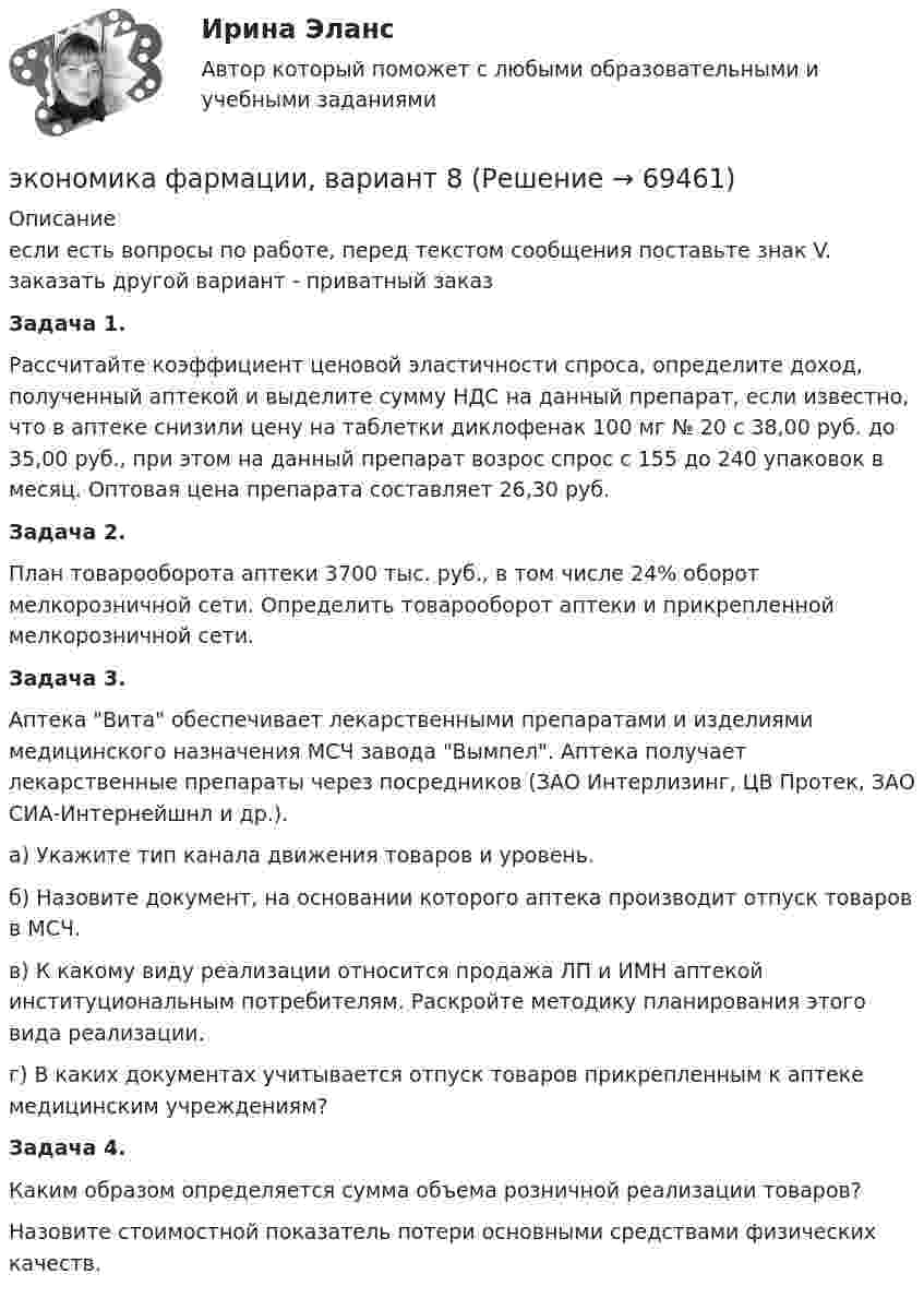      
            Описание
            если есть вопросы по работе, перед текстом сообщения поставьте знак V. заказать другой вариант - приватный заказ Задача 1. 	Рассчитайте коэффициент ценовой эластичности спроса, определите доход, полученный аптекой и выделите сумму НДС на данный препарат, если известно, что в аптеке снизили цену на таблетки диклофенак 100 мг № 20 с 38,00 руб. до 35,00 руб., при этом на данный препарат возрос спрос с 155 до 240 упаковок в месяц. Оптовая цена препарата составляет 26,30 руб.   Задача 2.	План товарооборота аптеки 3700 тыс. руб., в том числе 24% оборот мелкорозничной сети. Определить товарооборот аптеки и прикрепленной мелкорозничной сети.  Задача 3.	Аптека Вита обеспечивает лекарственными препаратами и изделиями медицинского назначения МСЧ завода Вымпел. Аптека получает лекарственные препараты через посредников (ЗАО Интерлизинг, ЦВ Протек, ЗАО СИА-Интернейшнл и др.).	а) Укажите тип канала движения товаров и уровень.	б) Назовите документ, на основании которого аптека производит отпуск товаров в МСЧ.	в) К какому виду реализации относится продажа ЛП и ИМН аптекой институциональным потребителям. Раскройте методику планирования этого вида реализации.	г) В каких документах учитывается отпуск товаров прикрепленным к аптеке медицинским учреждениям?  Задача 4.	Каким образом определяется сумма объема розничной реализации товаров?	Назовите стоимостной показатель потери основными средствами физических качеств.   
            
            
            Экономика управления персоналом. Практическое задание. ММУ.экономика фармации, вариант 8Экономика физической культуры и спортаЭкономика финансовой сферы ИТОГОВЫЙ Экономика,  финансы и кредитЭкономика - Фрейд💯 Экономика [Часть 1-2] (ответы на тесты Синергия / МОИ / МТИ / МосАП, сентябрь 2023)Экономика труда.фмен_БАК / Экономика и социология труда. Синергия. Ответы на ИТОГОВЫЙ ТЕСТ. На отлично!Экономика труда. Экономика и социология труда. Тест Синергия.экономика тылового обеспеченияэкономика управления 2 1 практическая росдистантЭкономика управления персаналом🌞Экономика управления персоналом / Итоговый тест / Синергия / МТИ / МосАП. Новый сборник на отлично!🌞Экономика управления персоналом / Компетентностный тест / Синергия / МТИ / МосАП. Новый сборник 100 из 100 баллов. Ответы на все вопросы, которые встречаются в тесте