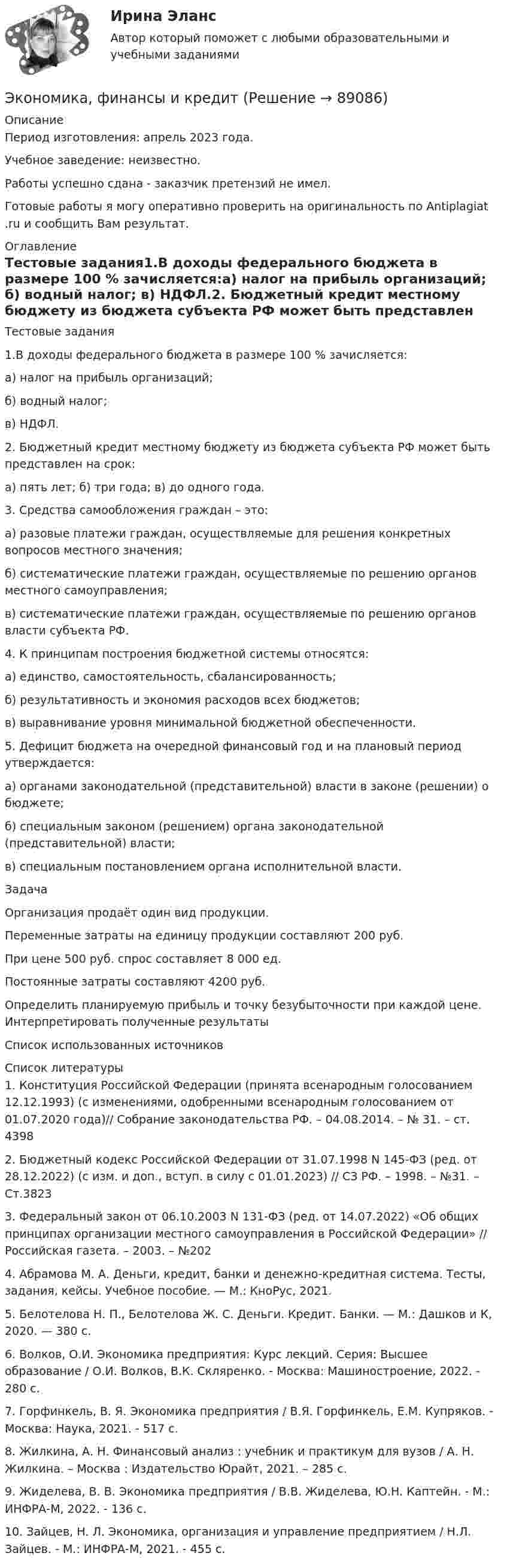      
            Описание
            Период изготовления: апрель 2023 года. Учебное заведение: неизвестно.Работы успешно сдана - заказчик претензий не имел.Готовые работы я могу оперативно проверить на оригинальность по Antiplagiat .ru и сообщить Вам результат. 
            Оглавление
            Тестовые задания1.В доходы федерального бюджета в размере 100 % зачисляется:а) налог на прибыль организаций;        б) водный налог;         в) НДФЛ.2. Бюджетный кредит местному бюджету из бюджета субъекта РФ может быть представлен на срок:а) пять лет;       б) три года;      в) до одного года.3.	Средства самообложения граждан – это:а) разовые платежи граждан, осуществляемые для решения конкретных вопросов местного значения;б) систематические платежи граждан, осуществляемые по решению органов местного самоуправления;в) систематические платежи граждан, осуществляемые по решению органов власти субъекта РФ.4.	К принципам построения бюджетной системы относятся:а) единство, самостоятельность, сбалансированность;б) результативность и экономия расходов всех бюджетов;в) выравнивание уровня минимальной бюджетной обеспеченности.5.	Дефицит бюджета на очередной финансовый год и на плановый период утверждается:а) органами законодательной (представительной) власти в законе (решении) о бюджете;б) специальным законом (решением) органа законодательной (представительной) власти;в) специальным постановлением органа исполнительной власти.ЗадачаОрганизация продаёт один вид продукции. Переменные затраты на единицу продукции составляют 200 руб. При цене 500 руб. спрос составляет 8 000 ед. Постоянные затраты составляют 4200 руб. Определить планируемую прибыль и точку безубыточности при каждой цене. Интерпретировать полученные результатыСписок использованных источников 
            Список литературы
            1.	Конституция Российской Федерации (принята всенародным голосованием 12.12.1993) (с изменениями, одобренными всенародным голосованием от 01.07.2020 года)// Собрание законодательства РФ. – 04.08.2014. – № 31. – ст. 43982.	Бюджетный кодекс Российской Федерации от 31.07.1998 N 145-ФЗ (ред. от 28.12.2022) (с изм. и доп., вступ. в силу с 01.01.2023) // СЗ РФ. – 1998. – №31. – Ст.3823 3.	Федеральный закон от 06.10.2003 N 131-ФЗ (ред. от 14.07.2022) «Об общих принципах организации местного самоуправления в Российской Федерации» // Российская газета. – 2003. – №2024.	Абрамова М. А. Деньги, кредит, банки и денежно-кредитная система. Тесты, задания, кейсы. Учебное пособие. — М.: КноРус, 2021.5.	Белотелова Н. П., Белотелова Ж. С. Деньги. Кредит. Банки. — М.: Дашков и К, 2020. — 380 c.6.	Волков, О.И. Экономика предприятия: Курс лекций. Серия: Высшее образование / О.И. Волков, В.К. Скляренко. - Москва: Машиностроение, 2022. - 280 c.7.	Горфинкель, В. Я. Экономика предприятия / В.Я. Горфинкель, Е.М. Купряков. - Москва: Наука, 2021. - 517 c.8.	Жилкина, А. Н. Финансовый анализ : учебник и практикум для вузов / А. Н. Жилкина. – Москва : Издательство Юрайт, 2021. – 285 с.9.	 Жиделева, В. В. Экономика предприятия / В.В. Жиделева, Ю.Н. Каптейн. - М.: ИНФРА-М, 2022. - 136 c.10.	Зайцев, Н. Л. Экономика, организация и управление предприятием / Н.Л. Зайцев. - М.: ИНФРА-М, 2021. - 455 c. 
            
            
            Экономика финансовой сферы ИТОГОВЫЙ Экономика,  финансы и кредитЭкономика - Фрейд💯 Экономика [Часть 1-2] (ответы на тесты Синергия / МОИ / МТИ / МосАП, сентябрь 2023)Экономика (эластичность спроса, поведение покупателей)Экономика энергетических рынковЭкономика энергетических рынков тест Синергия 4 семестрэкономика управления 2 1 практическая росдистантЭкономика управления персаналом🌞Экономика управления персоналом / Итоговый тест / Синергия / МТИ / МосАП. Новый сборник на отлично!🌞Экономика управления персоналом / Компетентностный тест / Синергия / МТИ / МосАП. Новый сборник 100 из 100 баллов. Ответы на все вопросы, которые встречаются в тестеЭкономика управления персоналом ММУ 2023г.Экономика управления персоналом. Практическое задание. ММУ.экономика фармации, вариант 8
