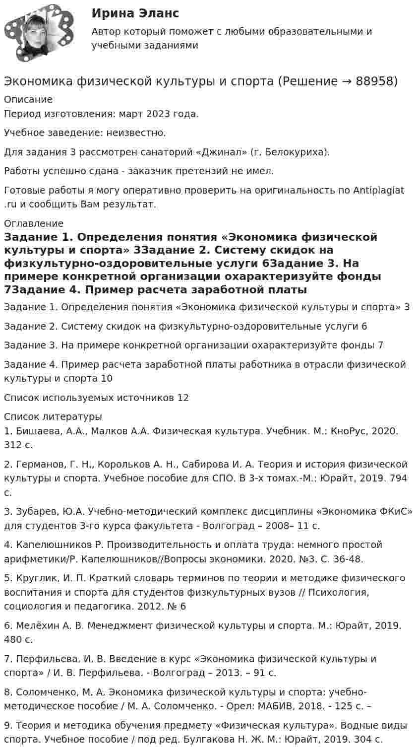      
            Описание
            Период изготовления: март 2023 года. Учебное заведение: неизвестно.Для задания 3 рассмотрен санаторий «Джинал» (г. Белокуриха).Работы успешно сдана - заказчик претензий не имел.Готовые работы я могу оперативно проверить на оригинальность по Antiplagiat .ru и сообщить Вам результат. 
            Оглавление
            Задание 1. Определения понятия «Экономика физической культуры и спорта»	3Задание 2. Систему скидок на физкультурно-оздоровительные услуги	6Задание 3. На примере конкретной организации охарактеризуйте фонды	7Задание 4. Пример расчета заработной платы работника в отрасли физической культуры и спорта	10Список используемых источников	12 
            Список литературы
            1. Бишаева, А.А., Малков А.А. Физическая культура. Учебник. М.: КноРус, 2020. 312 с.2. Германов, Г. Н., Корольков А. Н., Сабирова И. А. Теория и история физической культуры и спорта. Учебное пособие для СПО. В 3-х томах.-М.: Юрайт, 2019. 794 с.3. Зубарев, Ю.А. Учебно-методический комплекс дисциплины «Экономика ФКиС» для студентов 3-го курса факультета - Волгоград – 2008– 11 с.4. Капелюшников Р. Производительность и оплата труда: немного простой арифметики/Р. Капелюшников//Вопросы экономики. 2020. №3. С. 36-48.5. Круглик, И. П. Краткий словарь терминов по теории и методике физического воспитания и спорта для студентов физкультурных вузов // Психология, социология и педагогика. 2012. № 66. Мелёхин А. В. Менеджмент физической культуры и спорта. М.: Юрайт, 2019. 480 с.7. Перфильева, И. В. Введение в курс «Экономика физической культуры и спорта» / И. В. Перфильева. - Волгоград – 2013. – 91 с.8. Соломченко, М. А. Экономика физической культуры и спорта: учебно-методическое пособие / М. А. Соломченко. - Орел: МАБИВ, 2018. - 125 с. –9. Теория и методика обучения предмету «Физическая культура». Водные виды спорта. Учебное пособие / под ред. Булгакова Н. Ж. М.: Юрайт, 2019. 304 с. 
            
            
            экономика фармации, вариант 8Экономика физической культуры и спортаЭкономика финансовой сферы ИТОГОВЫЙ Экономика,  финансы и кредитЭкономика - Фрейд💯 Экономика [Часть 1-2] (ответы на тесты Синергия / МОИ / МТИ / МосАП, сентябрь 2023)Экономика (эластичность спроса, поведение покупателей)Экономика труда. Экономика и социология труда. Тест Синергия.экономика тылового обеспеченияэкономика управления 2 1 практическая росдистантЭкономика управления персаналом🌞Экономика управления персоналом / Итоговый тест / Синергия / МТИ / МосАП. Новый сборник на отлично!🌞Экономика управления персоналом / Компетентностный тест / Синергия / МТИ / МосАП. Новый сборник 100 из 100 баллов. Ответы на все вопросы, которые встречаются в тестеЭкономика управления персоналом ММУ 2023г.