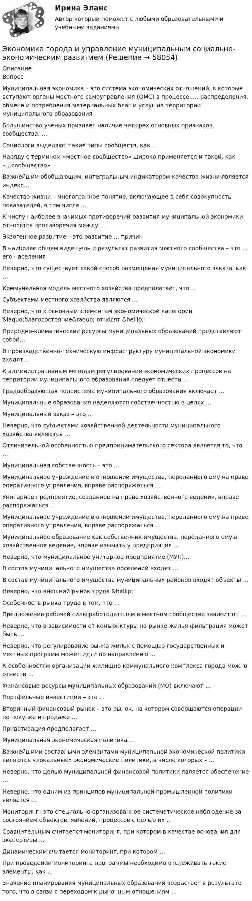      
            Описание
            Вопрос Муниципальная экономика – это система экономических отношений, в которые вступают органы местного самоуправления (ОМС) в процессе …, распределения, обмена и потребления материальных благ и услуг на территории муниципального образования Большинство ученых признает наличие четырех основных признаков сообщества: … Социологи выделяют такие типы сообществ, как … Наряду с термином «местное сообщество» широко применяется и такой, как «…сообщество» Важнейшим обобщающим, интегральным индикатором качества жизни является индекс… Качество жизни – многогранное понятие, включающее в себя совокупность показателей, в том числе … К числу наиболее значимых противоречий развития муниципальной экономики относятся противоречия между … Экзогенное развитие – это развитие … причин В наиболее общем виде цель и результат развития местного сообщества – это … его населения Неверно, что существует такой способ размещения муниципального заказа, как … Коммунальная модель местного хозяйства предполагает, что … Субъектами местного хозяйства являются … Неверно, что к основным элементам экономической категории &amp;laquo;благосостояние&amp;raquo; относят &amp;hellip; Природно-климатические ресурсы муниципальных образований представляют собой… В производственно-техническую инфраструктуру муниципальной экономики входят… К административным методам регулирования экономических процессов на территории муниципального образования следует отнести … Градообразующая подсистема муниципального образования включает … Муниципальные образования наделяются собственностью в целях … Муниципальный заказ – это… Неверно, что субъектами хозяйственной деятельности муниципального хозяйства являются … Отличительной особенностью предпринимательского сектора является то, что … Муниципальная собственность – это … Муниципальное учреждение в отношении имущества, переданного ему на праве оперативного управления, вправе распоряжаться … Унитарное предприятие, созданное на праве хозяйственного ведения, вправе распоряжаться … Муниципальное учреждение в отношении имущества, переданного ему на праве оперативного управления, вправе распоряжаться … Муниципальное образование как собственник имущества, переданного ему в хозяйственное ведение, вправе изымать у предприятия … Неверно, что муниципальное унитарное предприятие (МУП)… В состав муниципального имущества поселений входят … В состав муниципального имущества муниципальных районов входят объекты … Неверно, что внешний рынок труда &amp;hellip; Особенность рынка труда в том, что … Предложение рабочей силы работодателям в местном сообществе зависит от … Неверно, что в зависимости от конъюнктуры на рынке жилья фильтрация может быть … Неверно, что регулирование рынка жилья с помощью государственных и местных программ может идти по направлению … К особенностям организации жилищно-коммунального комплекса города можно отнести … Финансовые ресурсы муниципальных образований (МО) включают … Портфельные инвестиции – это … Вторичный финансовый рынок – это рынок, на котором совершаются операции по покупке и продаже … Приватизация предполагает … Муниципальная экономическая политика … Важнейшими составными элементами муниципальной экономической политики являются «локальные» экономические политики, в числе которых – … Неверно, что целью муниципальной финансовой политики является обеспечение … Неверно, что одним из принципов муниципальной промышленной политики является … Мониторинг– это специально организованное систематическое наблюдение за состоянием объектов, явлений, процессов с целью их … Сравнительным считается мониторинг, при котором в качестве основания для экспертизы … Динамическим считается мониторинг, при котором … При проведении мониторинга программы необходимо отслеживать такие элементы, как … Значение планирования муниципальных образований возрастает в результате того, что в связи с переходом к рыночным отношениям …   
            
            
            Экономика - второй курс. МакроэкономикаЭкономика города и управление муниципальным социально-экономическим развитиемЭкономика города КрасноярскЭкономика городского хозяйства💯 Экономика гостиничного и ресторанного бизнеса (правильные ответы на тест Синергия / МОИ / МТИ / МосАП)Экономика гостиничного и ресторанного бизнеса Синергия МТИ МОСАП Ответы на тесты для самопроверки 1-4 и итоговый тестЭкономика гостиничного и ресторанного бизнеса тест СИНЕРГИЯ 2023 годаЭкономика банковского дела ИТОГОВЫЙ ТЕСТ Экономика Вариант 24 Задание 2экономика вариант 6 Экономика Витте МУИВ Ответы на 3 теста и итоговое тестированиеЭкономика внешнеэкономической деятельности - вариант №32Экономика / Вопросы из Итогового тестаЭкономика ВСЕ ЗАДАНИЯ