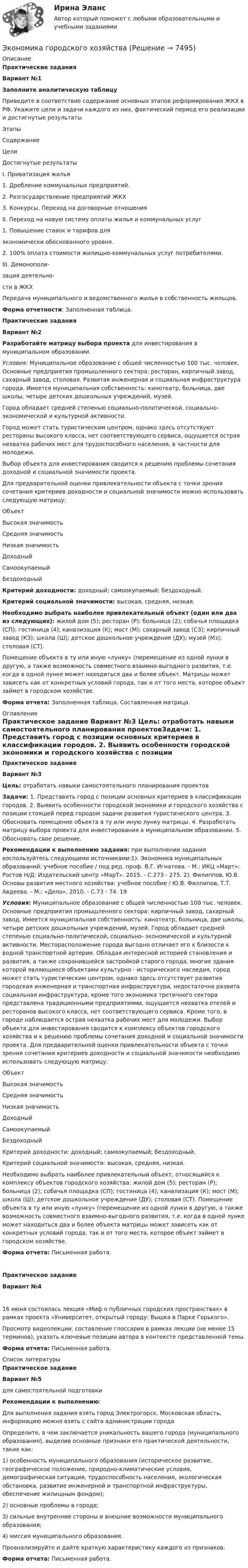     
          Описание
          Практические задания Вариант №1Заполните аналитическую таблицу 	Приведите в соответствие содержание основных этапов реформирования ЖКХ в РФ. Укажите цели и задачи каждого из них. фактический период его реализации и достигнутые результаты  Этапы Содержание Цели Достигнутые результаты   I. Приватизация жилья 1. Дробление коммунальных предприятий.2. Разгосударствление предприятий ЖКХ3. Конкурсы. Переход на договорные отношения    II. Переход на новую систему оплаты жилья и коммунальных услуг 1.     Повышение ставок и тарифов дляэкономически обоснованного уровня.2. 100% оплата стоимости жилищно-коммунальных услуг потребителями.     III. Демонополи-зация деятельно-сти в ЖКХ Передача муниципального и ведомственного жилья в собственность жильцов.     Форма отчетности: Заполненная таблица.Практические задания Вариант №2Разработайте матрицу выбора проекта для инвестирования в муниципальном образовании.Условия: Муниципальное образование с общей численностью 100 тыс. человек. Основные предприятия промышленного сектора: ресторан, кирпичный завод, сахарный завод, столовая. Развитая инженерная и социальная инфраструктура города. Имеется муниципальная собственность: кинотеатр, больница, две школы, четыре детских дошкольных учреждений, музей. 	Город обладает средней степенью социально-политической, социально-экономической и культурной активности.	Город может стать туристическим центром, однако здесь отсутствуют рестораны высокого класса, нет соответствующего сервиса, ощущается острая нехватка рабочих мест для трудоспособного населения, в частности для молодежи.	Выбор объекта для инвестирования сводится к решению проблемы сочетания доходной и социальной значимости проекта.	Для предварительной оценки привлекательности объекта с точки зрения сочетания критериев доходности и социальной значимости можно использовать следующую матрицу:  Объект Высокая значимость Средняя значимость Низкая значимость   Доходный       Самоокупаемый      Бездоходный    Критерий доходности: доходный; самоокупаемый; бездоходный.Критерий социальной значимости: высокая, средняя, низкая.Необходимо выбрать наиболее привлекательный объект (один или два из следующих): жилой дом (5); ресторан (Р); больница (2); собачья площадка (СП); гостиница (4); канализация (К); мост (М); сахарный завод (СЗ); кирпичный завод (КЗ); школа (Ш); детское дошкольное учреждение (ДУ); музей (Мз); столовая (СТ).	Помещение объекта в ту или иную «лунку» (перемещение из одной лунки в другую, а также возможность совместного взаимно-выгодного развития, т.е. когда в одной лунке может находиться два и более объект. Матрицы может зависеть как от конкретных условий города, так и от того места, которое объект займет в городском хозяйстве.Форма отчета: Заполненная таблица. Составленная матрица.  
          Оглавление
          Практическое задание Вариант №3 Цель: отработать навыки самостоятельного планирования проектовЗадачи: 1. Представить город с позиции основных критериев в классификации городов. 2. Выявить особенности городской экономики и городского хозяйства с позиции стоящей перед городом задачи развития туристического центра. 3. Обосновать помещение объекта в ту или иную лунку матрицы. 4. Разработать матрицу выбора проекта для инвестирования в муниципальном образовании. 5. Обосновать свое решение.Рекомендации к выполнению задания: при выполнении задания воспользуйтесь следующими источниками:1). Экономика муниципальных образований: учебное пособие / под ред. проф. В.Г. Игнатова. - М.: ИКЦ «Март»: Ростов Н/Д: Издательский центр «МарТ». 2015. - С.273 - 275. 2). Филиппов, Ю.В. Основы развития местного хозяйства: учебное пособие / Ю.В. Филлипов, Т.Т. Авдеева. - М.: «Дело», 2010. - С.73 - 74. 19 Условия: Муниципальное образование с общей численностью 100 тыс. человек. Основные предприятия промышленного сектора: кирпичный завод, сахарный завод. Имеется муниципальная собственность: кинотеатр, больница, две школы, четыре детских дошкольных учреждений, музей. Город обладает средней степенью социально-политической, социально- экономической и культурной активности. Месторасположение города выгодно отличает его к близости к водной транспортной артерии. Обладая интересной историей становления и развития, а также сохранившейся застройкой старого города, многие здания которой являющиеся объектами культурно - исторического наследия, город может стать туристическим центром, однако здесь отсутствует развития городская инженерная и транспортная инфраструктура, недостаточно развита социальная инфраструктура, кроме того экономика третичного сектора представлена традиционными предприятиями, ощущается нехватка отелей и ресторанов высокого класса, нет соответствующего сервиса. Кроме того, в городе наблюдается острая нехватка рабочих мест для молодежи. Выбор объекта для инвестирования сводится к комплексу объектов городского хозяйства и к решению проблемы сочетания доходной и социальной значимости проекта. Для предварительной оценки привлекательности объекта с точки зрения сочетания критериев доходности и социальной значимости необходимо использовать следующую матрицу:   Объект Высокая значимость Средняя значимость Низкая значимость   Доходный      Самоокупаемый      Бездоходный     	Критерий доходности: доходный; самоокупаемый; бездоходный. 	Критерий социальной значимости: высокая, средняя, низкая. 	Необходимо выбрать наиболее привлекательный объект, относящийся к комплексу объектов городского хозяйства: жилой дом (5); ресторан (Р); больница (2); собачья площадка (СП); гостиница (4); канализация (К); мост (М); школа (Ш); детское дошкольное учреждение (ДУ); столовая (СТ). Помещение объекта в ту или иную «лунку» (перемещение из одной лунки в другую, а также возможность совместного взаимно-выгодного развития, т.е. когда в одной лунке может находиться два и более объекта матрицы может зависеть как от конкретных условий города, так и от того места, которое объект займет в городском хозяйстве. Форма отчета: Письменная работа.Практическое задание Вариант №4 16 июня состоялась лекция «Миф о публичных городских пространствах» в рамках проекта «Университет, открытый городу: Вышка в Парке Горького».Просмотр видеолекции, составление глоссария в рамках лекции (не менее 15 терминов), указать ключевые позиции автора в контексте представленной темы.Форма отчета: Письменная работа. 
          Список литературы
          Практическое заданиеВариант №5  для самостоятельной подготовкиРекомендации к выполнению: Для выполнения задания взять город Электрогорск, Московская область, информацию можно взять с сайта администрации городаОпределите, в чем заключается уникальность вашего города (муниципального образования), выделив основные признаки его практической деятельности, такие как: 	1) особенность муниципального образования (историческое развитие, географическое положение, природно-климатические условия, демографическая ситуация, трудоспособность населения, экологическая обстановка, развитие инженерной и транспортной инфраструктуры, обеспечение жилищным фондом);	2) основные проблемы в городе;	3) сильные внутренние стороны и внешние возможности муниципального образования;	4) миссия муниципального образования.Проанализируйте и дайте краткую характеристику каждого из признаков. Форма отчета: Письменная работа.
            
            
            Экономика города КрасноярскЭкономика городского хозяйства💯 Экономика гостиничного и ресторанного бизнеса (правильные ответы на тест Синергия / МОИ / МТИ / МосАП)Экономика гостиничного и ресторанного бизнеса Синергия МТИ МОСАП Ответы на тесты для самопроверки 1-4 и итоговый тестЭкономика гостиничного и ресторанного бизнеса тест СИНЕРГИЯ 2023 годаЭкономика гостиничного и ресторанного бизнеса (тест с ответами Синергия/МОИ/ МТИ /МОСАП)Экономика гостиничного предприятия Итоговый тест экономика вариант 6 Экономика Витте МУИВ Ответы на 3 теста и итоговое тестированиеЭкономика внешнеэкономической деятельности - вариант №32Экономика / Вопросы из Итогового тестаЭкономика ВСЕ ЗАДАНИЯэкономика в системе мировых связейЭкономика - второй курс. Макроэкономика