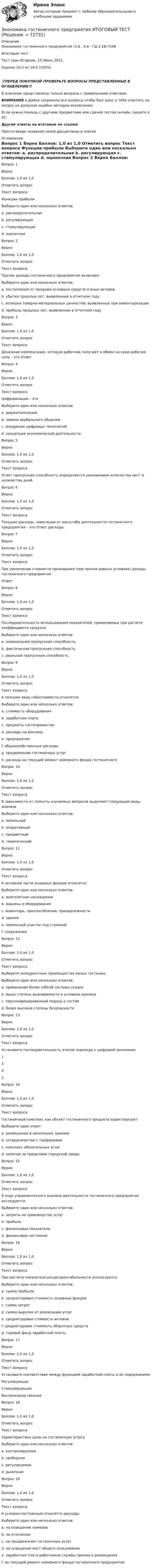      
            Описание
            Экономика гостиничного предприятия (3.6 , 4.6 - ГД.3.18) ОЗФ	Итоговый тест	Тест сдан 	Вторник, 15 Июнь 2021,Оценка	19,0 из 19,0 (100%)‼️ПЕРЕД ПОКУПКОЙ ПРОВЕРЬТЕ ВОПРОСЫ ПРЕДСТАВЛЕННЫЕ В ОГЛАВЛЕНИИ‼️В описание представлены только вопросы с правильными ответами.ВНИМАНИЕ в файле сохранила все вопросы,чтобы был шанс у тебя ответить на вопрос,не допуская ошибки методом исключения.Если нужна помощь с другими предметами или сдачей тестов онлайн, пишите в ЛС Другие ответы на итоговые по ссылке Просто введи название своей дисциплины в поиске 
            Оглавление
            
Вопрос 1
Верно
Баллов: 1,0 из 1,0
Отметить вопрос
Текст вопроса
Функции прибыли
Выберите один или несколько ответов:
a. распределительная 
b. регулирующая
c. стимулирующая 
d. оценочная 
Вопрос 2
Верно
Баллов: 1,0 из 1,0
Отметить вопрос
Текст вопроса
Прочие доходы гостиничного предприятия включают
Выберите один или несколько ответов:
a. поступления от продажи основных средств и иных активов 
b. убытки прошлых лет, выявленные в отчетном году
c. излишки товарно-материальных ценностей, выявленные при инвентаризации
d. прибыль прошлых лет, выявленная в отчетном году 
Вопрос 3
Верно
Баллов: 1,0 из 1,0
Отметить вопрос
Текст вопроса
Денежная компенсация, которую работник получает в обмен на свою рабочую силу – это Ответ
Вопрос 4
Верно
Баллов: 1,0 из 1,0
Отметить вопрос
Текст вопроса
Цифровизация – это
Выберите один или несколько ответов:
a. диджитализация
b. замена вербального общения
c. внедрение цифровых технологий 
d. концепция экономической деятельности 
Вопрос 5
Верно
Баллов: 1,0 из 1,0
Отметить вопрос
Текст вопроса
Ответ пропускная способность определяется умножением количества мест и количества дней.
Вопрос 6
Верно
Баллов: 1,0 из 1,0
Отметить вопрос
Текст вопроса
Текущие расходы, зависящие от масштаба деятельности гостиничного предприятия – это Ответ расходы.
Вопрос 7
Верно
Баллов: 1,0 из 1,0
Отметить вопрос
Текст вопроса
При увеличении стоимости проживания (при прочих равных условиях) доходы гостиничного предприятия
Ответ: 
Вопрос 8
Верно
Баллов: 1,0 из 1,0
Отметить вопрос
Текст вопроса
Последовательность использования показателей, применяемых при расчете коэффициента загрузки
Выберите один или несколько ответов:
a. номинальная пропускная способность
b. фактическая пропускная способность 
c. реальная пропускная способность 
Вопрос 9
Верно
Баллов: 1,0 из 1,0
Отметить вопрос
Текст вопроса
К полному виду себестоимости относятся:
Выберите один или несколько ответов:
a. стоимость оборудования
b. заработная плата 
c. предметы гостеприимства 
d. расходы на рекламу 
e. предприятия
f. общехозяйственные расходы 
g. продвижение гостиничных услуг 
h. расходы на текущий ремонт номерного фонда гостиничного 
Вопрос 10
Верно
Баллов: 1,0 из 1,0
Отметить вопрос
Текст вопроса
В зависимости от полноты изучаемых вопросов выделяют следующие виды анализа
Выберите один или несколько ответов:
a. локальный
b. оперативный
c. предметный 
d. тематический 
Вопрос 11
Верно
Баллов: 1,0 из 1,0
Отметить вопрос
Текст вопроса
К активной части основных фондов относятся:
Выберите один или несколько ответов:
a. многолетние насаждения
b. машины и оборудование 
c. инвентарь, приспособления, принадлежности 
d. здания
e. земельный участок под стоянкой 
f. сооружения
Вопрос 12
Верно
Баллов: 1,0 из 1,0
Отметить вопрос
Текст вопроса
Выберите конкурентные преимущества малых гостиниц:
Выберите один или несколько ответов:
a. применение более гибкой системы скидок 
b. выше степень выживаемости в условиях кризиса
c. персонифицированный подход к гостям 
d. более высокая степень безопасности
Вопрос 13
Верно
Баллов: 1,0 из 1,0
Отметить вопрос
Текст вопроса
Установите последовательность этапов перехода к цифровой экономике
1
3
4
2
Вопрос 14
Верно
Баллов: 1,0 из 1,0
Отметить вопрос
Текст вопроса
Гостиничный комплекс как объект гостиничного продукта характеризует:
Выберите один ответ:
a. размещение в нескольких зданиях
b. сотрудничество с турфирмами
c. комплекс обязательных услуг 
d. наличие за пределами городской среды
Вопрос 15
Верно
Баллов: 1,0 из 1,0
Отметить вопрос
Текст вопроса
В ходе управленческого анализа деятельности гостиничного предприятия исследуются:
Выберите один или несколько ответов:
a. затраты на производство услуг 
b. прибыль 
c. финансовые показатели
d. финансовое состояние
Вопрос 16
Верно
Баллов: 1,0 из 1,0
Отметить вопрос
Текст вопроса
При расчете показателя ресурсорентабельности используются
Выберите один или несколько ответов:
a. сумма прибыли 
b. среднегодовая стоимость основных фондов 
c. сумма затрат
d. сумма выручки от реализации услуг
e. среднегодовая стоимость активов
f. среднегодовая стоимость оборотных средств 
g. годовой фонд заработной платы 
Вопрос 17
Верно
Баллов: 1,0 из 1,0
Отметить вопрос
Текст вопроса
Установите соответствие между функцией заработной платы и ее содержанием:
Регулирующая
Стимулирующая
Воспроизводственная
Вопрос 18
Верно
Баллов: 1,0 из 1,0
Отметить вопрос
Текст вопроса
Характеристика цены на гостиничную услугу
Выберите один или несколько ответов:
a. контролируемая
b. свободная 
c. регулируемая 
d. рыночная 
Вопрос 19
Верно
Баллов: 1,0 из 1,0
Отметить вопрос
Текст вопроса
К условно-постоянным относятся расходы:
Выберите один или несколько ответов:
a. на освещение номеров
b. на отопление 
c. на продвижение гостиничных услуг 
d. на освещение мест общего пользования 
e. заработная плата работников службы приема и размещения 
f. на текущий ремонт номерного фонда гостиничного предприятия 
  
            
            
            Экономика гостиничного предприятия Итоговый тест Экономика гостиничного предприятия ИТОГОВЫЙ ТЕСТ Экономика государственного и муниципального сектора крупных городов ММУ 2023г.Экономика государственного и муниципального сектора крупных городов. Практическое задание. ММУ. Экономика государственного и муниципального сектора.мен_БАК. Синергия. Ответы на ИТОГОВЫЙ ТЕСТ. На отлично! Экономика государственного и муниципального сектора. Синергия. ✅ Ответы на ИТОГОВЫЙ ТЕСТЭкономика государственного и муниципального сектора тест Синергия (все ответы 100 баллов) Итоговый тест ОтличноЭкономика - второй курс. МакроэкономикаЭкономика города и управление муниципальным социально-экономическим развитиемЭкономика города КрасноярскЭкономика городского хозяйства💯 Экономика гостиничного и ресторанного бизнеса (правильные ответы на тест Синергия / МОИ / МТИ / МосАП)Экономика гостиничного и ресторанного бизнеса Синергия МТИ МОСАП Ответы на тесты для самопроверки 1-4 и итоговый тестЭкономика гостиничного и ресторанного бизнеса тест СИНЕРГИЯ 2023 года