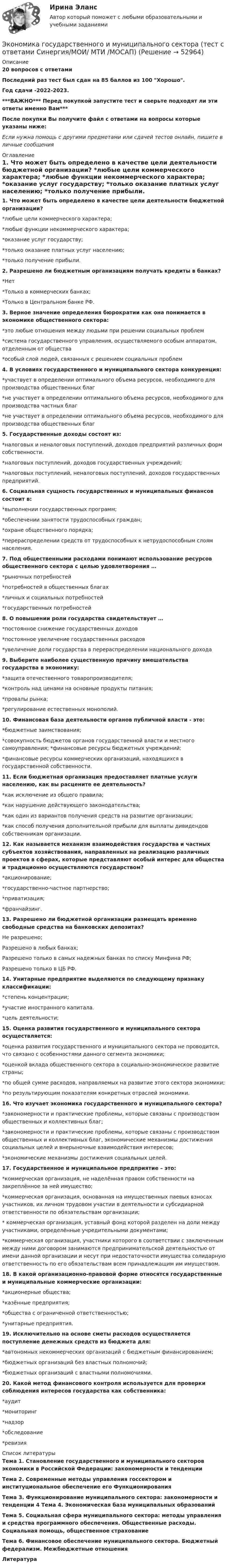     
            Описание
            20 вопросов с ответамиПоследний раз тест был сдан на 85 баллов из 100 Хорошо.Год сдачи -2022-2023.***ВАЖНО*** Перед покупкой запустите тест и сверьте подходят ли эти ответы именно Вам***После покупки Вы получите файл с ответами на вопросы которые указаны ниже:Если нужна помощь с другими предметами или сдачей тестов онлайн, пишите в личные сообщения  
            Оглавление
            1. Что может быть определено в качестве цели деятельности бюджетной организации?  *любые цели коммерческого характера; *любые функции некоммерческого характера; *оказание услуг государству; *только оказание платных услуг населению; *только получение прибыли. 2. Разрешено ли бюджетным организациям получать кредиты в банках?  *Нет *Только в коммерческих банках; *Только в Центральном банке РФ.3. Верное значение определения бюрократии как она понимается в экономике общественного сектора: *это любые отношения между людьми при решении социальных проблем *система государственного управления, осуществляемого особым аппаратом, отделенным от общества *особый слой людей, связанных с решением социальных проблем4. В условиях государственного и муниципального сектора конкуренция: *участвует в определении оптимального объема ресурсов, необходимого для производства общественных благ *не участвует в определении оптимального объема ресурсов, необходимого для производства частных благ *не участвует в определении оптимального объема ресурсов, необходимого для производства общественных благ5. Государственные доходы состоят из:  *налоговых и неналоговых поступлений, доходов предприятий различных форм собственности. *налоговых поступлений, доходов государственных учреждений; *налоговых поступлений, неналоговых поступлений, доходов государственных предприятий.6. Социальная сущность государственных и муниципальных финансов состоит в:  *выполнении государственных программ; *обеспечении занятости трудоспособных граждан; *охране общественного порядка; *перераспределении средств от трудоспособных к нетрудоспособным слоям населения.7. Под общественными расходами понимают использование ресурсов общественного сектора с целью удовлетворения … *рыночных потребностей *потребностей в общественных благах *личных и социальных потребностей *государственных потребностей8. О повышении роли государства свидетельствует … *постоянное снижение государственных доходов *постоянное увеличение государственных расходов *увеличение доли государства в перераспределении национального дохода9. Выберите наиболее существенную причину вмешательства государства в экономику: *защита отечественного товаропроизводителя; *контроль над ценами на основные продукты питания; *провалы рынка; *регулирование естественных монополий.10. Финансовая база деятельности органов публичной власти - это:  *бюджетные заимствования; *совокупность бюджетов органов государственной власти и местного самоуправления; *финансовые ресурсы бюджетных учреждений; *финансовые ресурсы коммерческих организаций, находящихся в государственной собственности.11. Если бюджетная организация предоставляет платные услуги населению, как вы расцените ее деятельность?  *как исключение из общего правила; *как нарушение действующего законодательства; *как один из вариантов получения средств на развитие организации; *как способ получения дополнительной прибыли для выплаты дивидендов собственникам организации.12. Как называется механизм взаимодействия государства и частных субъектов хозяйствования, направленных на реализацию различных проектов в сферах, которые представляют особый интерес для общества и традиционно осуществляются государством?  *акционирование; *государственно-частное партнерство; *приватизация; *франчайзинг.13. Разрешено ли бюджетной организации размещать временно свободные средства на банковских депозитах?  Не разрешено; Разрешено в любых банках; Разрешено только в самых надежных банках по списку Минфина РФ; Разрешено только в ЦБ РФ.14. Унитарные предприятие выделяются по следующему признаку классификации: *степень концентрации; *участие иностранного капитала. *цель деятельности;15. Оценка развития государственного и муниципального сектора осуществляется:    *оценка развития государственного и муниципального сектора не проводится, что связано с особенностями данного сегмента экономики; *оценкой вклада общественного сектора в социально-экономическое развитие страны; *по общей сумме расходов, направляемых на развитие этого сектора экономики; *по результирующим показателям конкретных отраслей экономики.16. Что изучает экономика государственного и муниципального сектора?  *закономерности и практические проблемы, которые связаны с производством общественных и коллективных благ; *закономерности и практические проблемы, которые связаны с производством общественных и коллективных благ, экономические механизмы достижения социальных целей и внерыночные взаимодействия интересов; *экономические механизмы достижения социальных целей.17. Государственное и муниципальное предприятие – это:  *коммерческая организация, не наделённая правом собственности на закреплённое за ней имущество; *коммерческая организация, основанная на имущественных паевых взносах участников, их личном трудовом участии в деятельности и субсидиарной ответственности по обязательствам организации; * коммерческая организация, уставный фонд которой разделен на доли между участниками, определённые учредительными документами; *коммерческая организация, участники которого в соответствии с заключенным между ними договором занимаются предпринимательской деятельностью от имени данной организации и несут при недостаточности имущества солидарную ответственность по его обязательствам всем принадлежащим им имуществом.18. В какой организационно-правовой форме относятся государственные и муниципальные коммерческие организации:  *акционерные общества; *казённые предприятия; *общества с ограниченной ответственностью; *унитарные предприятия.19. Исключительно на основе сметы расходов осуществляется поступление денежных средств из бюджета для: *автономных некоммерческих организаций с бюджетным финансированием; *бюджетных организаций без властных полномочий; *бюджетных организаций с властными полномочиями.20. Какой метод финансового контроля используется для проверки соблюдения интересов государства как собственника: *аудит *мониторинг *надзор *обследование *ревизия 
            Список литературы
            Тема 1. Становление государственного и муниципального секторов экономики в Российской Федерации: закономерности и тенденции Тема 2. Современные методы управления госсектором и институциональное обеспечение его Функционирования Тема З. Функционирование муниципального сектора: закономерности и тенденции 4 Тема 4. Экономическая база муниципальных образований Тема 5. Социальная сфера муниципального сектора: методы управления и средства программного обеспечения. Общественные расходы. Социальная помощь, общественное страхование Тема 6. Финансовое обеспечение муниципального сектора. Бюджетный федерализм. Межбюджетные отношения Литература 
            
            
            Экономика государственного и муниципального сектора (тест с ответами ММА)Экономика государственного и муниципального сектора (тест с ответами Синергия/МОИ/ МТИ /МОСАП)🌞Экономика государственного и муниципального сектора.фмен_БАК  / Итоговый тест / Синергия / МТИ / МосАП. Новые ответы на отлично!💯 Экономика государственного и муниципального сектора.фмен_БАК (ответы на тест Синергия / МОИ / МТИ / МосАП, ноябрь 2023)💯 Экономика государственного и муниципального сектора.фмен_БАК (ответы на тест Синергия / МОИ / МТИ / МосАП, октябрь 2023)Экономика государственного и муниципального сектора.фмен_БАК (тест с ответами Синергия/МОИ/ МТИ /МОСАП)Экономика Доходы и ценообразование в сфере размещенияЭкономика гостиничного и ресторанного бизнеса (тест с ответами Синергия/МОИ/ МТИ /МОСАП)Экономика гостиничного предприятия Итоговый тест Экономика гостиничного предприятия ИТОГОВЫЙ ТЕСТ Экономика государственного и муниципального сектора крупных городов ММУ 2023г.Экономика государственного и муниципального сектора крупных городов. Практическое задание. ММУ. Экономика государственного и муниципального сектора.мен_БАК. Синергия. Ответы на ИТОГОВЫЙ ТЕСТ. На отлично! Экономика государственного и муниципального сектора. Синергия. ✅ Ответы на ИТОГОВЫЙ ТЕСТ