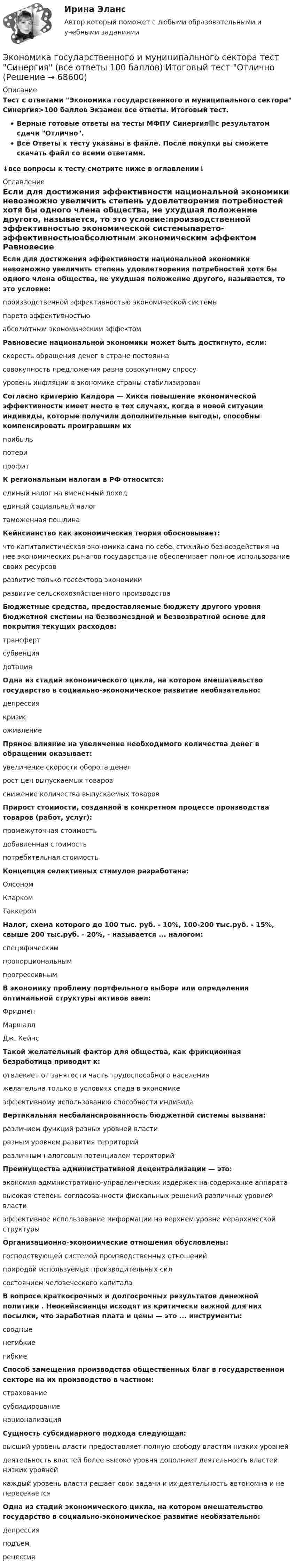     
            Описание
            Тест с ответами Экономика государственного и муниципального сектора Синергия>100 баллов Экзамен все ответы. Итоговый тест.Верные готовые ответы на тесты МФПУ Синергия🟢с результатом сдачи Отлично.Все Ответы к тесту указаны в файле. После покупки вы сможете скачать файл со всеми ответами.↓все вопросы к тесту смотрите ниже в оглавлении↓ 
            Оглавление
            Если для достижения эффективности национальной экономики невозможно увеличить степень удовлетворения потребностей хотя бы одного члена общества, не ухудшая положение другого, называется, то это условие:производственной эффективностью экономической системыпарето-эффективностьюабсолютным экономическим эффектом Равновесие национальной экономики может быть достигнуто, если:скорость обращения денег в стране постояннасовокупность предложения равна совокупному спросууровень инфляции в экономике страны стабилизирован Согласно критерию Калдора — Хикса повышение экономической эффективности имеет место в тех случаях, когда в новой ситуации индивиды, которые получили дополнительные выгоды, способны компенсировать проигравшим ихприбыльпотерипрофит К региональным налогам в РФ относится:единый налог на вмененный доходединый социальный налогтаможенная пошлина Кейнсианство как экономическая теория обосновывает:что капиталистическая экономика сама по себе, стихийно без воздействия на нее экономических рычагов государства не обеспечивает полное использование своих ресурсовразвитие только госсектора экономикиразвитие сельскохозяйственного производства Бюджетные средства, предоставляемые бюджету другого уровня бюджетной системы на безвозмездной и безвозвратной основе для покрытия текущих расходов:трансфертсубвенциядотация Одна из стадий экономического цикла, на котором вмешательство государство в социально-экономическое развитие необязательно:депрессиякризисоживление Прямое влияние на увеличение необходимого количества денег в обращении оказывает:увеличение скорости оборота денегрост цен выпускаемых товаровснижение количества выпускаемых товаров Прирост стоимости, созданной в конкретном процессе производства товаров (работ, услуг):промежуточная стоимостьдобавленная стоимостьпотребительная стоимость Концепция селективных стимулов разработана:ОлсономКларкомТаккером  Налог, схема которого до 100 тыс. руб. - 10%, 100-200 тыс.руб. - 15%, свыше 200 тыс.руб. - 20%, - называется ... налогом:специфическимпропорциональнымпрогрессивным В экономику проблему портфельного выбора или определения оптимальной структуры активов ввел:ФридменМаршаллДж. Кейнс Такой желательный фактор для общества, как фрикционная безработица приводит к:отвлекает от занятости часть трудоспособного населенияжелательна только в условиях спада в экономикеэффективному использованию способности индивида  Вертикальная несбалансированность бюджетной системы вызвана:различием функций разных уровней властиразным уровнем развития территорийразличным налоговым потенциалом территорий Преимущества административной децентрализации — это:экономия административно-управленческих издержек на содержание аппаратавысокая степень согласованности фискальных решений различных уровней властиэффективное использование информации на верхнем уровне иерархической структуры  Организационно-экономические отношения обусловлены:господствующей системой производственных отношенийприродой используемых производительных силсостоянием человеческого капитала В вопросе краткосрочных и долгосрочных результатов денежной политики . Неокейнсианцы исходят из критически важной для них посылки, что заработная плата и цены — это ... инструменты:сводныенегибкиегибкие Способ замещения производства общественных благ в государственном секторе на их производство в частном:страхованиесубсидированиенационализация Сущность субсидиарного подхода следующая:высший уровень власти предоставляет полную свободу властям низких уровнейдеятельность властей более высоко уровня дополняет деятельность властей низких уровнейкаждый уровень власти решает свои задачи и их деятельность автономна и не пересекается Одна из стадий экономического цикла, на котором вмешательство государство в социально-экономическое развитие необязательно:депрессияподъемрецессия   
            
            
             Экономика государственного и муниципального сектора. Синергия. ✅ Ответы на ИТОГОВЫЙ ТЕСТЭкономика государственного и муниципального сектора тест Синергия (все ответы 100 баллов) Итоговый тест ОтличноЭкономика государственного и муниципального сектора (тест с ответами ММА)Экономика государственного и муниципального сектора (тест с ответами Синергия/МОИ/ МТИ /МОСАП)🌞Экономика государственного и муниципального сектора.фмен_БАК  / Итоговый тест / Синергия / МТИ / МосАП. Новые ответы на отлично!💯 Экономика государственного и муниципального сектора.фмен_БАК (ответы на тест Синергия / МОИ / МТИ / МосАП, ноябрь 2023)💯 Экономика государственного и муниципального сектора.фмен_БАК (ответы на тест Синергия / МОИ / МТИ / МосАП, октябрь 2023)Экономика гостиничного и ресторанного бизнеса Синергия МТИ МОСАП Ответы на тесты для самопроверки 1-4 и итоговый тестЭкономика гостиничного и ресторанного бизнеса тест СИНЕРГИЯ 2023 годаЭкономика гостиничного и ресторанного бизнеса (тест с ответами Синергия/МОИ/ МТИ /МОСАП)Экономика гостиничного предприятия Итоговый тест Экономика гостиничного предприятия ИТОГОВЫЙ ТЕСТ Экономика государственного и муниципального сектора крупных городов ММУ 2023г.Экономика государственного и муниципального сектора крупных городов. Практическое задание. ММУ.