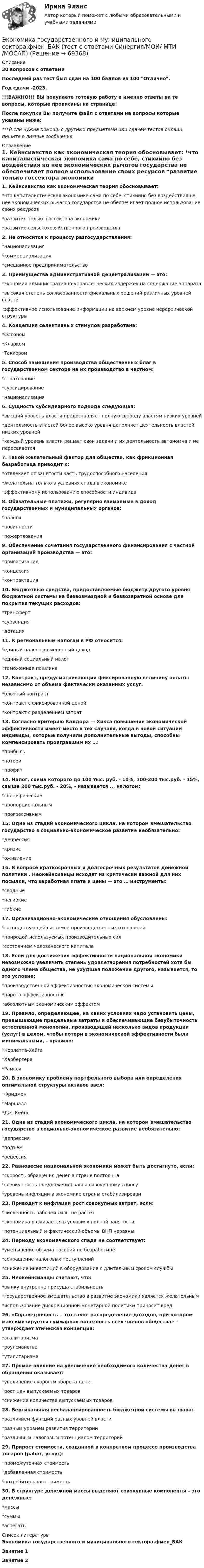     
            Описание
            30 вопросов с ответамиПоследний раз тест был сдан на 100 баллов из 100 Отлично.Год сдачи -2023.!!!ВАЖНО!!! ВЫ покупаете готовую работу а именно ответы на те вопросы, которые прописаны на странице!После покупки Вы получите файл с ответами на вопросы которые указаны ниже:***(Если нужна помощь с другими предметами или сдачей тестов онлайн, пишите в личные сообщения  
            Оглавление
            1. Кейнсианство как экономическая теория обосновывает:  *что капиталистическая экономика сама по себе, стихийно без воздействия на нее экономических рычагов государства не обеспечивает полное использование своих ресурсов *развитие только госсектора экономики *развитие сельскохозяйственного производства2. Не относится к процессу разгосударствления:  *национализация *коммерциализация *смешанное предпринимательство3. Преимущества административной децентрализации — это:*экономия административно-управленческих издержек на содержание аппарата*высокая степень согласованности фискальных решений различных уровней власти*эффективное использование информации на верхнем уровне иерархической структуры4. Концепция селективных стимулов разработана:*Олсоном *Кларком *Таккером 5. Способ замещения производства общественных благ в государственном секторе на их производство в частном:*страхование *субсидирование *национализация6. Сущность субсидиарного подхода следующая:*высший уровень власти предоставляет полную свободу властям низких уровней*деятельность властей более высоко уровня дополняет деятельность властей низких уровней*каждый уровень власти решает свои задачи и их деятельность автономна и не пересекается7. Такой желательный фактор для общества, как фрикционная безработица приводит к:*отвлекает от занятости часть трудоспособного населения *желательна только в условиях спада в экономике *эффективному использованию способности индивида8. Обязательные платежи, регулярно взимаемые в доход государственных и муниципальных органов:*налоги *повинности *пожертвования9. Обеспечение сочетания государственного финансирования с частной организаций производства — это:*приватизация *концессия *контрактация10. Бюджетные средства, предоставляемые бюджету другого уровня бюджетной системы на безвозмездной и безвозвратной основе для покрытия текущих расходов:*трансферт *субвенция *дотация11. К региональным налогам в РФ относится:*единый налог на вмененный доход *единый социальный налог *таможенная пошлина12. Контракт, предусматривающий фиксированную величину оплаты независимо от объема фактически оказанных услуг:*блочный контракт*контракт с фиксированной ценой *контракт с разделением затрат13. Согласно критерию Калдора — Хикса повышение экономической эффективности имеет место в тех случаях, когда в новой ситуации индивиды, которые получили дополнительные выгоды, способны компенсировать проигравшим их …:*прибыль *потери *профит14. Налог, схема которого до 100 тыс. руб. - 10%, 100-200 тыс.руб. - 15%, свыше 200 тыс.руб. - 20%, - называется ... налогом:*специфическим *пропорциональным *прогрессивным15. Одна из стадий экономического цикла, на котором вмешательство государство в социально-экономическое развитие необязательно:*депрессия *кризис *оживление16. В вопросе краткосрочных и долгосрочных результатов денежной политики . Неокейнсианцы исходят из критически важной для них посылки, что заработная плата и цены — это … инструменты:  *сводные *негибкие *гибкие17. Организационно-экономические отношения обусловлены:*господствующей системой производственных отношений *природой используемых производительных сил *состоянием человеческого капитала18. Если для достижения эффективности национальной экономики невозможно увеличить степень удовлетворения потребностей хотя бы одного члена общества, не ухудшая положение другого, называется, то это условие:*производственной эффективностью экономической системы *парето-эффективностью*абсолютным экономическим эффектом19. Правило, определяющее, на каких условиях надо установить цены, превышающие предельные затраты и обеспечивающие безубыточность естественной монополии, производящей несколько видов продукции (услуг) в целом, чтобы потери в экономической эффективности были минимальными, - правило:*Корлетта-Хейга *Харбергера *Рамсея 20. В экономику проблему портфельного выбора или определения оптимальной структуры активов ввел:*Фридмен *Маршалл*Дж. Кейнс 21. Одна из стадий экономического цикла, на котором вмешательство государство в социально-экономическое развитие необязательно:*депрессия *подъем*рецессия22. Равновесие национальной экономики может быть достигнуто, если:*скорость обращения денег в стране постоянна *совокупность предложения равна совокупному спросу *уровень инфляции в экономике страны стабилизирован23. Приводит к инфляции рост совокупных затрат, если:*численность рабочей силы не растет*экономика развивается в условиях полной занятости *потенциальный и фактический объемы ВНП неравны24. Периоду экономического спада не соответствует:*уменьшение объема пособий по безработице *сокращение налоговых поступлений*снижение инвестиций в оборудование с длительным сроком службы25. Неокейнсианцы считают, что:*рынку внутренне присуща стабильность*государственное вмешательство в развитие экономики является желательным *использование дискреционной монетарной политики приносит вред26. «Справедливость – это такое распределение доходов, при котором максимизируется суммарная полезность всех членов общества» – утверждает этическая концепция:*эгалитаризма *роулсианства *утилитаризма27. Прямое влияние на увеличение необходимого количества денег в обращении оказывает:*увеличение скорости оборота денег *рост цен выпускаемых товаров*снижение количества выпускаемых товаров28. Вертикальная несбалансированность бюджетной системы вызвана:*различием функций разных уровней власти *разным уровнем развития территорий *различным налоговым потенциалом территорий29. Прирост стоимости, созданной в конкретном процессе производства товаров (работ, услуг):*промежуточная стоимость *добавленная стоимость *потребительная стоимость30. В структуре денежной массы выделяют совокупные компоненты – это денежные:*массы *суммы *агрегаты 
            Список литературы
            Экономика государственного и муниципального сектора.фмен_БАКЗанятие 1Занятие 2 
            
            
            💯 Экономика государственного и муниципального сектора.фмен_БАК (ответы на тест Синергия / МОИ / МТИ / МосАП, октябрь 2023)Экономика государственного и муниципального сектора.фмен_БАК (тест с ответами Синергия/МОИ/ МТИ /МОСАП)Экономика Доходы и ценообразование в сфере размещенияЭкономика ЖД транспортаэкономика железнодорожного транспортаЭкономика заданиеЭкономика. Задание 1. Росдистант ТГУЭкономика государственного и муниципального сектора крупных городов. Практическое задание. ММУ. Экономика государственного и муниципального сектора.мен_БАК. Синергия. Ответы на ИТОГОВЫЙ ТЕСТ. На отлично! Экономика государственного и муниципального сектора. Синергия. ✅ Ответы на ИТОГОВЫЙ ТЕСТЭкономика государственного и муниципального сектора тест Синергия (все ответы 100 баллов) Итоговый тест ОтличноЭкономика государственного и муниципального сектора (тест с ответами ММА)Экономика государственного и муниципального сектора (тест с ответами Синергия/МОИ/ МТИ /МОСАП)🌞Экономика государственного и муниципального сектора.фмен_БАК  / Итоговый тест / Синергия / МТИ / МосАП. Новые ответы на отлично!