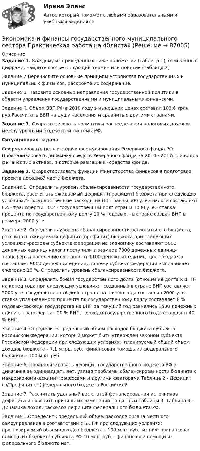     
            Описание
            Задание 1. Каждому из приведенных ниже положений (таблица 1), отмеченных цифрами, найдите соответствующий термин или понятие (таблица 2)Задание 7 Перечислите основные принципы устройства государственных и муниципальных финансов, раскройте их содержание. Задание 8. Назовите основные направления государственной политики в области управления государственными и муниципальными финансами.Задание 6.	Объем ВВП РФ в 2018 году в нынешних ценах составил 103,6 трлн руб.Рассчитать ВВП на душу населения и сравнить с другими странами. Задание 7. 	Охарактеризовать нормативы распределения налоговых доходов между уровнями бюджетной системы РФ.Ситуационная задачаСформулировать цель и задачи формулирования Резервного фонда РФ. Проанализировать динамику средств Резервного фонда за 2010 - 2017гг. и видов финансовых активов, в которые размещены средства фонда.Задание 2. Охарактеризовать функции Министерства финансов в подготовке проекта доходной части бюджета. Задание 1. Определить уровень сбалансированности государственного бюджета, рассчитать ожидаемый дефицит (профицит) бюджета при следующих условиях:*- государственные расходы на ВНП равны 500 у. е.- налоги составляют 0,4 - трансферты – 0,2 - государственный долг страны 1000 у. е.- ставка процента по государственному долгу 10 % годовых. - в стране создан ВНП в размере 2000 у. е.Задание 2. Определить уровень сбалансированности регионального бюджета, рассчитать ожидаемый дефицит (профицит) бюджета при следующих условиях:*-расходы субъекта федерации на экономику составляют 5000 денежных единиц- налоги поступили в размере 7000 денежных единиц- трансферты населению составляют 1100 денежных единиц- долг бюджета составляет 9000 денежных единиц, по нему субъект федерации выплачивает ежегодно 10 %. Определить уровень сбалансированности бюджета.	Задание 3.	Определить бремя государственного долга (отношение долга к ВНП) на конец года при следующих условиях: - созданный в стране ВНП составляет 5000 у. е-      государственный долг страны на начало года составлял 2000 у. е. ставка уплачиваемого процента по государственному долгу составляет 8 % годовых-расходы государства на ВНП за текущий год равнялись 1500 денежных единиц-      трансферты – 20 % ВНП. - доходы государственного бюджета равны 40 % ВНП. Задание 4. Определите предельный объем расходов бюджета субъекта Российской Федерации, который может быть утвержден законом субъекта Российской Федерации при следующих условиях:- планируемый общий объем доходов бюджета – 7,1 млрд. руб.- финансовая помощь из федерального бюджета – 100 млн. руб.Задание 6. Проанализировать дефицит государственного бюджета РФ в динамике за одиннадцать лет, увязав проблемы сбалансированности бюджета с макроэкономическими процессами и другими факторами Таблица 2 - Дефицит (-)/Профицит (+)федерального бюджета Российской Задание 7. Рассчитать удельный вес статей финансирования источников дефицита и пояснить причины их изменений по данным таблицы 3. Таблица 3 - Динамика доход, расходов дефицита федерального бюджета РФ,Задание 1.Определить предельный объем расходов органа местного самоуправления в соответствии с БК РФ при следующих условиях: прогнозируемый объем доходов бюджета – 100 млн .руб., из них:	-финансовая помощь из бюджета субъекта РФ 10 млн. руб, 	- финансовой помощи из федерального бюджета нет.    
            
            
            ЭКОНОМИКА И УПРАВЛЕНИЕ ПРОИЗВОДСТВОМ - ВАРИАНТ №5Экономика и финансы государственного муниципального сектора Практическая работа на 40листахэкономика и финансы задачиЭкономика и финансы организации 2022🌞Экономика и финансы организации.ои(dor) / Итоговый тест / Синергия / МТИ / МосАП. Новые ответы на отлично!Экономика и финансы организации.ои(dor) новый (тест с ответами Синергия/МОИ/ МТИ /МОСАП)Экономика и финансы организации.ои(dor) новый тест с ответами Синергия/МОИ/ МТИ /МОСАПЭкономика и управление машиностроительным производством (2023.г) тест с ответами Синергия/МОИ/ МТИ /МОСАПЭкономика и управление машиностроительным производством (ответы на тест Синергия / МТИ / МОИ)Экономика и управление на горном предприятии (тест с ответами) 30 вопросов 78%Экономика и управление организациямиЭкономика и управление организациямиЭкономика и управление организациями ВКС РосдистантЭкономика и управление организациями/ККР/Росдистант/Вариант 3(К,Л,М)