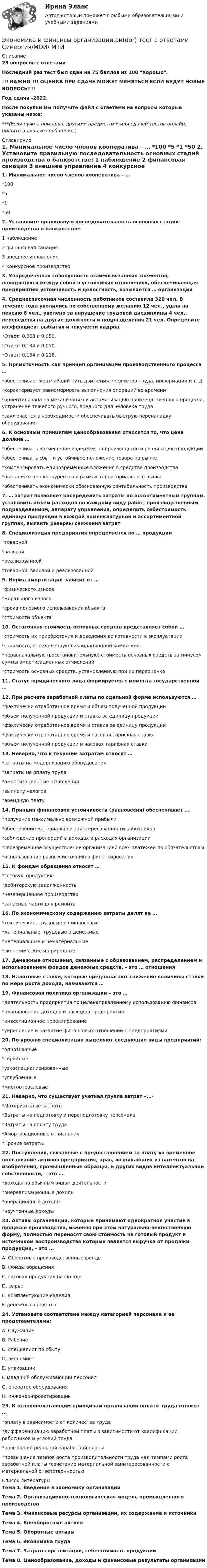     
          Описание
          25 вопросов с ответамиПоследний раз тест был сдан на 75  баллов из 100 Хорошо.!!! ВАЖНО !!! ОЦЕНКА ПРИ СДАЧЕ МОЖЕТ МЕНЯТЬСЯ ЕСЛИ БУДУТ НОВЫЕ ВОПРОСЫ!!!Год сдачи -2022.После покупки Вы получите файл с ответами на вопросы которые указаны ниже:***(Если нужна помощь с другими предметами или сдачей тестов онлайн, пишите в личные сообщения  ) 
          Оглавление
          1. Минимальное число членов кооператива – … *100 *5 *1 *50 2. Установите правильную последовательность основных стадий производства о банкротстве: 1 наблюдение 2 финансовая санация 3 внешнее управление 4 конкурсное производство3. Упорядоченная совокупность взаимосвязанных элементов, находящихся между собой в устойчивых отношениях, обеспечивающая предприятию устойчивость и целостность, называется … организации4. Среднесписочная численность работников составила 320 чел. В течение года уволились по собственному желанию 12 чел., ушли на пенсию 6 чел., уволено за нарушение трудовой дисциплины 4 чел., переведены на другие должности и подразделения 21 чел. Определите коэффициент выбытия и текучести кадров. *Ответ: 0,068 и 0,050. *Ответ: 0,134 и 0,050. *Ответ: 0,134 и 0,116. 5. Прямоточность как принцип организации производственного процесса … *обеспечивает кратчайший путь движения предметов труда, информации и т. д. *характеризует равномерность выполнения операций во времени *ориентирована на механизацию и автоматизацию производственного процесса, устранение тяжелого ручного, вредного для человека труда*заключается в необходимости обеспечивать быструю переналадку оборудования 6. К основным принципам ценообразования относится то, что цена должна … *обеспечивать возмещение издержек на производство и реализацию продукции *обеспечивать сбыт и устойчивое положение товара на рынке *компенсировать единовременные вложения в средства производства *быть ниже цен конкурентов в рамках территориального рынка *обеспечивать экономически обоснованную рентабельность производства 7. … затрат позволяет распределить затраты по ассортиментным группам, установить объем расходов по каждому виду работ, производственным подразделениям, аппарату управления, определить себестоимость единицы продукции в каждой номенклатурной и ассортиментной группах, выявить резервы снижения затрат8. Специализация предприятия определяется по … продукции *товарной *валовой *реализованной *товарной, валовой и реализованной 9. Норма амортизации зависит от … *физического износа *морального износа *срока полезного использования объекта *стоимости объекта 10. Остаточная стоимость основных средств представляет собой … *стоимость их приобретения и доведения до готовности к эксплуатации *стоимость, определенную ликвидационной комиссией *первоначальную (восстановительную) стоимость основных средств за минусом суммы амортизационных отчислений *стоимость основных средств, установленную при их переоценке11. Статус юридического лица формируется с момента государственной …12. При расчете заработной платы по сдельной форме используются … *фактически отработанное время и объем полученной продукции *объем полученной продукции и ставка за единицу продукции *фактически отработанное время и ставка за единицу продукции *фактически отработанное время и часовая тарифная ставка *объем полученной продукции и часовая тарифная ставка 13. Неверно, что к текущим затратам относят … *затраты на модернизацию оборудования *затраты на оплату труда *амортизационные отчисления *выплату налогов *арендную плату 14. Принцип финансовой устойчивости (равновесия) обеспечивает … *получение максимально возможной прибыли *обеспечение материальной заинтересованности работников *соблюдение пропорций в доходах и расходах организации *своевременное осуществление организацией всех платежей по обязательствам *использование разных источников финансирования 15. К фондам обращения относят … *готовую продукцию *дебиторскую задолженность *незавершенное производство*запасные части для ремонта 16. По экономическому содержанию затраты делят на … *технические, трудовые и финансовые *материальные, трудовые и денежные *материальные и нематериальные *экономические и природные17. Денежные отношения, связанные с образованием, распределением и использованием фондов денежных средств, – это … отношения18. Налоговые ставки, которые предполагают снижение величины ставки по мере роста дохода, называются …19. Финансовая политика организации – это … *деятельность предприятия по целенаправленному использованию финансов *планирование доходов и расходов предприятия *инвестиционное проектирование *укрепление и развитие финансовых отношений с предприятиями 20. По уровню специализации выделяют следующие виды предприятий: *однозначные *серийные *узкоспециализированные *углубленные *многоотраслевые 21. Неверно, что существует учетная группа затрат «…» *Материальные затраты *Затраты на подготовку и переподготовку персонала*Затраты на оплату труда *Амортизационные отчисления *Прочие затраты 22. Поступления, связанные с предоставлением за плату во временное пользование активов предприятия, прав, возникающих из патентов на изобретения, промышленные образцы, и других видов интеллектуальной собственности, – это …*доходы по обычным видам деятельности *внереализационные доходы *операционные доходы*неучтенные доходы 23. Активы организации, которые принимают однократное участие в процессе производства, изменяя при этом натурально-вещественную форму, полностью переносят свою стоимость на готовый продукт и источником воспроизводства которых является выручка от продажи продукции, – это … A. Оборотные производственные фонды B. Фонды обращения C. готовая продукция на складе D. сырьеE. комплектующие изделия F. денежные средства24. Установите соответствие между категорией персонала и ее представителями: A. СлужащиеB. Рабочие C. специалист по сбыту D. экономист E. упаковщик F. младший обслуживающий персонал G. оператор оборудования H. инженер-проектировщик25. К основополагающим принципам организации оплаты труда относят … *оплату в зависимости от количества труда *дифференциацию заработной платы в зависимости от квалификации работников и условий труда *повышение реальной заработной платы *превышение темпов роста производительности труда над темпами роста заработной платы *сочетание материальной заинтересованности с материальной ответственностью 
          Список литературы
          Тема 1. Введение в экономику организации Тема 2. Организационно-технологическая модель промышленного производства Тема З. Финансовые ресурсы организации, их содержание и источники Тема 4. Внеоборотные активы Тема 5. Оборотные активы Тема 6. Экономика труда Тема 7. Затраты организации, себестоимость продукции Тема 8. Ценообразование, доходы и финансовые результаты организации 
            
            
            💯 Экономика и финансы организации.ои(dor) (правильные ответы на тест Синергия / МОИ / МТИ / МосАП)Экономика и финансы организации.ои(dor) тест с ответами Синергия/МОИ/ МТИЭкономика и финансы организации ОТВЕТЫ 2022Экономика и финансы организации ответы на тестЭкономика и финансы организации (ответы на тест Синергия / МТИ / МОИ / МосАП)Экономика и финансы  организации  ответы Синергия (90/100) Тесты 2023💯 Экономика и финансы организации (правильные ответы на тест Синергия / МОИ / МТИ / МосАП, август 2023)Экономика и финансы государственного муниципального сектора Практическая работа на 40листахэкономика и финансы задачиЭкономика и финансы организации 2022🌞Экономика и финансы организации.ои(dor) / Итоговый тест / Синергия / МТИ / МосАП. Новые ответы на отлично!Экономика и финансы организации.ои(dor) новый (тест с ответами Синергия/МОИ/ МТИ /МОСАП)Экономика и финансы организации.ои(dor) новый тест с ответами Синергия/МОИ/ МТИ /МОСАП💯 Экономика и финансы организации.ои(dor) (ответы на тест Синергия / МОИ / МТИ / МосАП, декабрь 2023)
