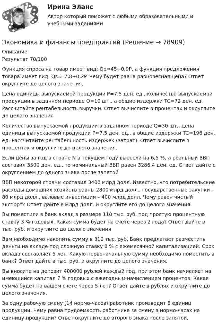      
            Описание
            Результат 70/100Функция спроса на товар имеет вид: Qd=45+0,9P, а функция предложения товара имеет вид: Qs=–7,8+0,2P. Чему будет равна равновесная цена? Ответ округлите до целого значения.Цена единицы выпускаемой продукции P=7,5 ден. ед., количество выпускаемой продукции в заданном периоде Q=10 шт., а общие издержки TC=72 ден. ед. Рассчитайте рентабельность выручки. Ответ вычислите в процентах и округлите до целого значенияКоличество выпускаемой продукции в заданном периоде Q=30 шт., цена единицы выпускаемой продукции P=7,5 ден. ед., а общие издержки TC=196 ден. ед. Рассчитайте рентабельность издержек (затрат). Ответ вычислите в процентах и округлите до целого значения. Если цены за год в стране N в текущем году выросли на 6,5 %, а реальный ВВП составил 3500 ден. ед., то номинальный ВВП равен 3286,4 ден. ед. Ответ дайте с округлением до одного знака после запятойВВП некоторой страны составил 3400 млрд долл. Известно, что потребительские расходы домашних хозяйств равны 2800 млрд долл., государственные закупки – 80 млрд долл., валовые инвестиции – 400 млрд долл. Чему равен чистый экспорт? Ответ дайте в млрд долл. и округлите его до целого значения.Вы поместили в банк вклад в размере 110 тыс. руб. под простую процентную ставку 3 % годовых. Какая сумма будет на счете через 2 года? Ответ дайте в тыс. руб. и округлите до целого значенияВам необходимо накопить сумму в 310 тыс. руб. Банк предлагает разместить деньги на вкладе под сложную ставку 8 % с ежемесячной капитализацией. Срок вклада составляет 5 лет. Какую первоначальную сумму необходимо поместить в банк? Ответ дайте в тыс. руб. и округлите до целого значения.Вы вносите на депозит 400000 рублей каждый год, при этом банк начисляет на имеющийся капитал 7 % годовых с ежегодным начислением процентов. Какая сумма будет на вашем счете через 5 лет? Ответ дайте в рублях и округлите до целого значения.За одну рабочую смену (14 нормо-часов) работник производит 8 единиц продукции. Чему равна трудоемкость работника за смену в нормо-часах на единицу продукции? Ответ округлите до второго знака после запятой.   
            
            
            Экономика и финансы (ответы на тест Синергия / МТИ / МОИ / МосАП)Экономика и финансы предприятий✅ Экономика и финансы предприятия 104 вопроса СИНЕРГИЯ МТИ 2022Экономика и финансы предприятия / 81 вопрос✅ Экономика и финансы предприятия 81 вопрос СИНЕРГИЯ МТИ 2022💯 Экономика и финансы предприятия (все ответы на тест Синергия / МОИ / МТИ / МосАП, август 2023)💯 Экономика и финансы предприятия (все ответы на тест Синергия / МТИ / МосАП, август 2022)Экономика и финансы организации Тема 1-8 Синергия ответы от 20.09.2021🌞Экономика и финансы организации / Темы 1-8 + Итоговый тест/ 170 ответов/ Синергия / МТИ / МосАП. Новые ответы на отлично!Экономика и финансы организации, темы 1-8, итоговый тест (ответы на тест Синергия / МТИ / МОИ / МосАП, 139 вопросов)Экономика и финансы организации (Темы 1-8) тест с ответами Синергия/МОИ/ МТИ /МОСАП«Экономика и финансы организации». Тест для сдачи в МФПУ «Синергия». Экономика и финансы организации (тест с ответами Синергия, МОИ) 3 семестр. Новый тест, июль 2022Экономика и финансы организации (тест с ответами Синергия/МОИ/ МТИ /МОСАП)