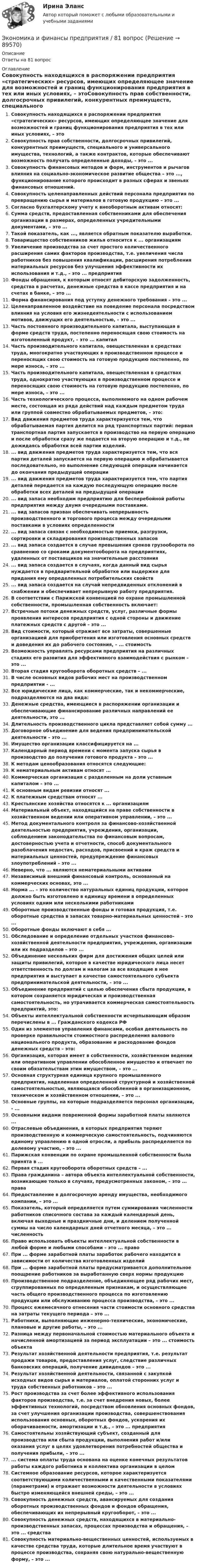      
            Описание
            Ответы на 81 вопрос 
            Оглавление
            Совокупность находящихся в распоряжении предприятия «стратегических» ресурсов, имеющих определяющее значение для возможностей и границ функционирования предприятия в тех или иных условиях, – этоСовокупность прав собственности, долгосрочных привилегий, конкурентных преимуществ, специального и универсального имущества, технологий, а также контрактов, которые обеспечивают возможность получать определенные доходы, – это ...Совокупность финансовых методов и форм, инструментов и рычагов влияния на социально-экономическое развитие общества – это ..., функционирование которого происходит в разных сферах и звеньях финансовых отношений.Совокупность целенаправленных действий персонала предприятия по превращению сырья и материалов в готовую продукцию – это ...Согласно бухгалтерскому учету к внеоборотным активам относят:Сумма средств, предоставленная собственниками для обеспечения организации в размерах, определенных учредительными документами, – это ...Такой показатель, как ..., является обратным показателю выработки.Товарищество собственников жилья относится к ... организациямУвеличение производства за счет простого количественного расширения самих факторов производства, т.е. увеличения числа работников без повышения квалификации, расширения потребления материальных ресурсов без улучшения эффективности их использования и т.д., – это ... предприятияФонды обращения, к которым относят дебиторскую задолженность, средства в расчетах, денежные средства в кассе предприятия и на счетах в банке, – это ...Форма финансирования под уступку денежного требования – это ...Целенаправленное воздействие на поведение персонала посредством влияния на условия его жизнедеятельности с использованием мотивов, движущих его деятельностью, – это ...Часть постоянного производительного капитала, выступающая в форме средств труда, постепенно переносящая свою стоимость на изготовленный продукт, – это ... капиталЧасть производительного капитала, овеществленная в средствах труда, многократно участвующих в производственном процессе и переносящих свою стоимость на готовую продукцию постепенно, по мере износа, – это ...Часть производительного капитала, овеществленная в средствах труда, однократно участвующих в производственном процессе и переносящих свою стоимость на готовую продукцию постепенно, по мере износа, – это ...Часть технологического процесса, выполняемого на одном рабочем месте, состоящая из ряда действий над каждым предметом труда или группой совместно обрабатываемых предметов, – это:Вид движения предметов труда характеризуется тем, что обрабатываемая партия делится на ряд транспортных партий: первая транспортная партия запускается в производство на первую операцию и после обработки сразу же подается на вторую операцию и т.д., не дожидаясь обработки всей партии изделий.... вид движения предметов труда характеризуется тем, что вся партия деталей запускается на первую операцию и обрабатывается последовательно, но выполнение следующей операции начинается до окончания предыдущей операции... вид движения предметов труда характеризуется тем, что партия деталей передается на каждую последующую операцию после обработки всех деталей на предыдущей операции... вид запаса необходим предприятию для бесперебойной работы предприятия между двумя очередными поставками.... вид запасов призван обеспечивать непрерывность производственного и торгового процесса между очередными поставками в условиях определенности... вид запаса связан с необходимостью приемки, разгрузки, сортировки и складирования производственных запасов... вид запаса создается в случае превышения сроков грузооборота по сравнению со сроками документооборота на предприятиях, удаленных от поставщиков на значительные расстояния... вид запаса создается в случаях, когда данный вид сырья нуждается в предварительной обработке или выдержке для придания ему определенных потребительских свойств... вид запаса создается на случай непредвиденных отклонений в снабжении и обеспечивает непрерывную работу предприятия.В соответствии с Парижской конвенцией по охране промышленной собственности, промышленная собственность включает:Встречные потоки денежных средств, услуг, различные формы проявления интересов предприятия с одной стороны и движение платежных средств с другой – это ...Вид стоимости, который отражает все затраты, совершенные организацией для приобретения или изготовления основных средств и доведения их до рабочего состояния, – ... стоимостьВозможность управлять ресурсами предприятия на различных стадиях его развития для эффективного взаимодействия с рынком – это ...Вторая стадия кругооборота оборотных средств – ...В числе основных видов рабочих мест на производственном предприятии - ...Все юридические лица, как коммерческие, так и некоммерческие, подразделяются на два вида:Денежные средства, имеющиеся в распоряжении организации и обеспечивающие финансирование различных направлений ее деятельности, это ...Длительность производственного цикла представляет собой сумму ...Договорное объединение для ведения предпринимательской деятельности – это ...Имущество организации классифицируется на ...Календарный период времени с момента запуска сырья в производство до получения готового продукта – это ...К методам ценообразования относятся следующие:К нематериальным активам относят ...Коммерческая организация с разделенным на доли уставным капиталом – это ...К основным видам ревизии относят ...К платежным средствам относят ...Крестьянские хозяйства относятся к ... организациямМатериальный объект, находящийся на праве собственности в хозяйственном ведении или оперативном управлении, – это ...Метод документального контроля за финансово-хозяйственной деятельностью предприятия, учреждения, организации, соблюдением законодательства по финансовым вопросам, достоверностью учета и отчетности, способ документального разоблачения недостач, расходов, присвоений и краж средств и материальных ценностей, предупреждение финансовых злоупотреблений – это ...Неверно, что ... являются нематериальными активамиНезависимый внешний финансовый контроль, основанный на коммерческих основах, это ...Норма ... – это количество натуральных единиц продукции, которое должно быть изготовлено в единицу времени в определенных условиях одним или несколькими работникамиОборотные производственные фонды и готовая продукция, т.е. оборотные средства в запасах товарно-материальных ценностей – это ...Оборотные фонды включают в себя ...Обследование и определение отдельных участков финансово-хозяйственной деятельности предприятия, учреждения, организации или их подразделов – это ...Объединение нескольких фирм для достижения общих целей или защиты привилегий, которое в качестве юридического лица несет ответственность по долгам и налогам за все входящие в нее предприятия и выступает в качестве самостоятельного субъекта предпринимательской деятельности, – это ...Объединение предприятий с целью обеспечения сбыта продукции, в котором сохраняется юридическая и производственная самостоятельность, но утрачивается коммерческая самостоятельность предприятий, это:Объекты интеллектуальной собственности исчерпывающим образом перечислены в ... Гражданского кодекса РФОдин из элементов управления финансами, особая деятельность по проверке правильности стоимостного распределения валового национального продукта, образование и расходование фондов денежных средств – это:Организация, которая имеет в собственности, хозяйственном ведении или оперативном управлении обособленное имущество и отвечает по своим обязательствам этим имуществом, – это ...Основная структурная единица крупного промышленного предприятия, наделенная определенной структурной и хозяйственной самостоятельностью, являющаяся обособленной в организационном, техническом и хозяйственном отношении, – это ...Основные группы, на которые подразделяется персонал организации, - ...Основными видами повременной формы заработной платы являются ...Отраслевые объединения, в которых предприятия теряют производственную и коммерческую самостоятельность, подчиняются единому управлению в одной отросли, а прибыль распределяется по долевому участию, – это ...Парижская конвенции по охране промышленной собственности была принята в ...Первая стадия кругооборота оборотных средств – ...Права гражданина – автора объекта интеллектуальной собственности, возникающие только в случаях, предусмотренных законом, – это ... праваПредоставление в долгосрочную аренду имущества, необходимого компании, – это ...Показатель, который определяется путем суммирования численности работников списочного состава за каждый календарный день, включая выходные и праздничные дни, и делением полученной суммы на число календарных дней отчетного месяца, – это ... численностьПраво использовать объекты интеллектуальной собственности в любой форме и любыми способами – это ... правоПри ... форме заработной платы заработок рабочего находится в зависимости от количества изготовленных изделийПри ... форме заработной платы предусматривается дополнительное поощрение работников за выработанную сверх нормы продукциюПроизводственное подразделение, объединяющее ряд рабочих мест, сгруппированных по определенным признакам, и осуществляющее часть общего производственного процесса по изготовлению продукции или обслуживанию процесса производства, – это ...Процесс ежемесячного отнесения части стоимости основного средства на затраты текущего периода – это ...Работники, выполняющие инженерно-технические, экономические, плановые и другие работы, – это ...Разница между первоначальной стоимостью материального объекта и начисленной амортизацией за период эксплуатации – это ... стоимость объектаРезультат хозяйственной деятельности предприятия, т.е. результат продажи товаров, предоставления услуг, следствие различных банковских операций, получение дивидендов – это ...Результат хозяйственной деятельности, связанной с закупкой исходных видов сырья и материалов, оплатой сторонних услуг и труда собственных работников – это ...Рост производства за счет более эффективного использования факторов производства, т.е. за счет внедрения новых, более эффективных технологий, посредством обновления основных фондов, за счет улучшения организации производства, совершенствования использования основных, оборотных фондов, ускорения их оборачиваемости, амортизации и т.д., – это ... предприятияСамостоятельны хозяйствующий субъект, созданный для производства или сбыта продукции, выполнения работ и/или оказания услуг в целях удовлетворения потребностей общества и получения прибыли, – это ...... система оплаты труда основана на оценке конечных результатов работы каждого работника и коллектива организации в целомСистемное образование ресурсов, которое характеризуется соответствующими количественными и качественными показателями (параметрами) и отражает возможности деятельности в условиях быстро изменяющейся внешней среды, – это ...Совокупность денежных средств, авансируемых для создания оборотных производственных фондов и фондов обращения, обеспечивающих их непрерывный кругооборот, – это ...Совокупность денежных средств, находящихся в материально-производственных запасах, процессах производства и обращения, – это ... средстваСовокупность материально-вещественных ценностей, используемых в качестве средства труда, которые длительное время участвуют в процессе производства, сохраняя свою натурально-вещественную форму, – это ...  
            
            
            ✅ Экономика и финансы предприятия 104 вопроса СИНЕРГИЯ МТИ 2022Экономика и финансы предприятия / 81 вопрос✅ Экономика и финансы предприятия 81 вопрос СИНЕРГИЯ МТИ 2022💯 Экономика и финансы предприятия (все ответы на тест Синергия / МОИ / МТИ / МосАП, август 2023)💯 Экономика и финансы предприятия (все ответы на тест Синергия / МТИ / МосАП, август 2022)💯 Экономика и финансы предприятия (все ответы на тест Синергия / МТИ / МосАП, апрель 2023)💯 Экономика и финансы предприятия (все ответы на тест Синергия / МТИ / МосАП, декабрь 2022)Экономика и финансы организации, темы 1-8, итоговый тест (ответы на тест Синергия / МТИ / МОИ / МосАП, 139 вопросов)Экономика и финансы организации (Темы 1-8) тест с ответами Синергия/МОИ/ МТИ /МОСАП«Экономика и финансы организации». Тест для сдачи в МФПУ «Синергия». Экономика и финансы организации (тест с ответами Синергия, МОИ) 3 семестр. Новый тест, июль 2022Экономика и финансы организации (тест с ответами Синергия/МОИ/ МТИ /МОСАП)Экономика и финансы организации (тест с ответами Синергия/МОИ/ МТИ /МОСАП)Экономика и финансы (ответы на тест Синергия / МТИ / МОИ / МосАП)