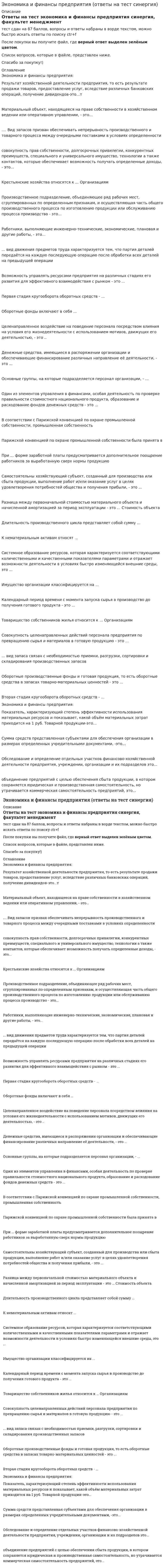     
          Описание
          Ответы на тест экономика и финансы предприятия синергия, факультет менеджменттест сдан на 77 баллов, вопросы и ответы набраны в ворде текстом, можно быстро искать ответы по поиску ctr+fПосле покупки вы получите файл, где верный ответ выделен голубым цветом.Список вопросов, которые в файле, представлен ниже.Если вам нужна помощь с прохождением именно вашего теста, пишите мне в личку. Для этого перейдите в мой профиль   и нажмите справа написать сообщение!Спасибо за покупку! 
          Оглавление
          К методам ценообразования относятся следующие: Тип ответа: Множественный выбор ￼ получение целевой прибыли ￼ на уровне текущих цен ￼ средние издержки плюс прибыль ￼ на уровне внешнеторговых ценКакие организационно-правовые формы предусмотрены законодательством: Тип ответа: Одиночный выбор ￼ личные предприятия ￼ малые предприятия ￼ совместные предприятия ￼ унитарные предприятияБартер – это форма расчетов: Тип ответа: Одиночный выбор ￼ широко применяемая в российской практике ￼ запрещена российским законодательством ￼ применяемая только во внешней торговле ￼ применяемая между физическими и юридическими лицамиПлатежные поручения применяют для осуществления расчетов: Тип ответа: Множественный выбор ￼ для расчетов с￼ по товарным операциям ￼ по нетоварным операциямНорма текущего запаса сырья, материалов, полуфабрикатов зависит: Тип ответа: Одиночный выбор ￼ от длительности производственного цикла ￼ от длительности финансового цикла ￼ от времени между очередными поставками ￼ от времени погрузки и разгрузкиИнвестиционная политика включает в себя: Тип ответа: Множественный выбор ￼ инвестиционную стратегию ￼ эффективность инвестиций ￼ инвестиционные расчеты ￼ инвестиционную тактикуПроизводственная мощность - это: Тип ответа: Одиночный выбор ￼ величина, изменяющаяся в зависимости от производственной программы ￼ величина постоянная ￼ величина динамичная, изменяющаяся под влиянием различных факторовУставный капитал в унитарных предприятиях называется: Тип ответа: Одиночный выбор ￼ складочный капитал ￼ уставный фонд ￼ основной капитал ￼ паевые взносыРезервный капитал обязаны формировать: Тип ответа: Одиночный выбор ￼ хозяйственные товарищества и общества ￼ хозяйственные общества ￼ общества с ограниченной ответственностью ￼ акционерные обществаПодлежат амортизации такие объекты: Тип ответа: Множественный выбор ￼ основные средства ￼ нематериальные активы ￼ земельные участки ￼ производственные запасыЭффективность использования оборотных средств характеризуется следующими показателями: Тип ответа: Одиночный выбор ￼ рентабельностью оборотного капитала, коэффициентом его оборачиваемости, коэффициентом загрузки ￼ коэффициентом годности и физического износа ￼ рентабельностью активов ￼ рентабельностью оборотаК производственным ресурсам относятся: Тип ответа: Одиночный выбор ￼ денежные средства ￼ производственные процессы ￼ основные средства ￼ финансовые ресурсыВ каких производственных процессах из разных видов сырья получают один вид продукции: Тип ответа: Одиночный выбор ￼ в простых ￼ в аналитических ￼ в комбинированных ￼ в синтетическихИсточниками финансовых ресурсов предприятий являются: Тип ответа: Одиночный выбор ￼ денежные средства, инвестированные в основной капитал ￼ собственные и заемные денежные средства ￼ денежные средства, авансированные в оборотный капитал ￼ государственные и региональные финансыЧто относится к видам производственных процессов: Тип ответа: Множественный выбор ￼ обслуживающие ￼ основные ￼ вспомогательные ￼ единичныеУкажите стадии, которые проходит инновация в своем жизненном цикле: Тип ответа: Множественный выбор ￼ рост ￼ активность ￼ зрелость ￼ спадК непроизводственным основным фондам относятся: Тип ответа: Одиночный выбор ￼ жилой фонд ￼ мебель заводоуправления ￼ здания и сооружения ￼ компьютерыОборотные производственные фонды: Тип ответа: Одиночный выбор ￼ полностью расходуются в однократном производственном цикле ￼ срок службы определяется законодательно ￼ имеют длительный срок службы ￼ срок службы определяется предприятиемРабочее место может быть: Тип ответа: Множественный выбор ￼ дискретным ￼ стационарным ￼ комплексным ￼ простымПонятия воспроизводство основных средств означает: Тип ответа: Одиночный выбор ￼ постоянный процесс обновления основных средств за счет приобретения, реконструкции, модернизации, капитального ремонта ￼ операции с основными средствами, их эксплуатация ￼ продажу основных средств по рыночной стоимости ￼ резервирование основных средств, в случае их невостребованностиФинансы предприятий являются элементом: Тип ответа: Одиночный выбор ￼ денежной системы ￼ банковской системы ￼ финансовой системы ￼ кредитной системыЭлементами оборотных средств являются: Тип ответа: Одиночный выбор ￼ незавершенное производство, простое воспроизводство ￼ долгосрочные финансовые вложения, нематериальные активы ￼ нематериальные и внеоборотные активы ￼ сырье, материалы, готовая продукция, денежные средстваСоздание резервного капитала для общества с ограниченной ответственностью является: Тип ответа: Одиночный выбор ￼ рекомендательным ￼ обязательным ￼ не предусмотрено законом ￼ не предусмотрено ГК РФСистема стандартов РФ включает: Тип ответа: Множественный выбор ￼ стандарты предприятий и объединений ￼ государственные стандарты ￼ межотраслевые стандарты ￼ отраслевые стандартыЧто относится к типам организации промышленного производства: Тип ответа: Одиночный выбор ￼ непрерывное ￼ дискретное ￼ химическое ￼ серийноеНаиболее распространенные формы собственности предприятий: Тип ответа: Одиночный выбор ￼ муниципальная ￼ государственная ￼ собственность общественных организаций ￼ частнаяК функциональным стратегиям относятся: Тип ответа: Множественный выбор ￼ производственная стратегия ￼ стратегия выживания ￼ стратегия стабильности ￼ стратегия управления персоналомОсновной метод определения момента реализации продукции в российской практике: Тип ответа: Одиночный выбор ￼ по срочной отгрузке ￼ по оплате ￼ по отгрузке ￼ по оплате в срокВексель может быть: Тип ответа: Одиночный выбор ￼ переводной ￼ отзывной ￼ подтвержденный ￼ безотзывный 
          Список литературы
          К методам ценообразования относятся следующие: Тип ответа: Множественный выбор ￼ получение целевой прибыли ￼ на уровне текущих цен ￼ средние издержки плюс прибыль ￼ на уровне внешнеторговых ценКакие организационно-правовые формы предусмотрены законодательством: Тип ответа: Одиночный выбор ￼ личные предприятия ￼ малые предприятия ￼ совместные предприятия ￼ унитарные предприятияБартер – это форма расчетов: Тип ответа: Одиночный выбор ￼ широко применяемая в российской практике ￼ запрещена российским законодательством ￼ применяемая только во внешней торговле ￼ применяемая между физическими и юридическими лицамиПлатежные поручения применяют для осуществления расчетов: Тип ответа: Множественный выбор ￼ для расчетов с￼ по товарным операциям ￼ по нетоварным операциямНорма текущего запаса сырья, материалов, полуфабрикатов зависит: Тип ответа: Одиночный выбор ￼ от длительности производственного цикла ￼ от длительности финансового цикла ￼ от времени между очередными поставками ￼ от времени погрузки и разгрузкиИнвестиционная политика включает в себя: Тип ответа: Множественный выбор ￼ инвестиционную стратегию ￼ эффективность инвестиций ￼ инвестиционные расчеты ￼ инвестиционную тактикуПроизводственная мощность - это: Тип ответа: Одиночный выбор ￼ величина, изменяющаяся в зависимости от производственной программы ￼ величина постоянная ￼ величина динамичная, изменяющаяся под влиянием различных факторовУставный капитал в унитарных предприятиях называется: Тип ответа: Одиночный выбор ￼ складочный капитал ￼ уставный фонд ￼ основной капитал ￼ паевые взносыРезервный капитал обязаны формировать: Тип ответа: Одиночный выбор ￼ хозяйственные товарищества и общества ￼ хозяйственные общества ￼ общества с ограниченной ответственностью ￼ акционерные обществаПодлежат амортизации такие объекты: Тип ответа: Множественный выбор ￼ основные средства ￼ нематериальные активы ￼ земельные участки ￼ производственные запасыЭффективность использования оборотных средств характеризуется следующими показателями: Тип ответа: Одиночный выбор ￼ рентабельностью оборотного капитала, коэффициентом его оборачиваемости, коэффициентом загрузки ￼ коэффициентом годности и физического износа ￼ рентабельностью активов ￼ рентабельностью оборотаК производственным ресурсам относятся: Тип ответа: Одиночный выбор ￼ денежные средства ￼ производственные процессы ￼ основные средства ￼ финансовые ресурсыВ каких производственных процессах из разных видов сырья получают один вид продукции: Тип ответа: Одиночный выбор ￼ в простых ￼ в аналитических ￼ в комбинированных ￼ в синтетическихИсточниками финансовых ресурсов предприятий являются: Тип ответа: Одиночный выбор ￼ денежные средства, инвестированные в основной капитал ￼ собственные и заемные денежные средства ￼ денежные средства, авансированные в оборотный капитал ￼ государственные и региональные финансыЧто относится к видам производственных процессов: Тип ответа: Множественный выбор ￼ обслуживающие ￼ основные ￼ вспомогательные ￼ единичныеУкажите стадии, которые проходит инновация в своем жизненном цикле: Тип ответа: Множественный выбор ￼ рост ￼ активность ￼ зрелость ￼ спадК непроизводственным основным фондам относятся: Тип ответа: Одиночный выбор ￼ жилой фонд ￼ мебель заводоуправления ￼ здания и сооружения ￼ компьютерыОборотные производственные фонды: Тип ответа: Одиночный выбор ￼ полностью расходуются в однократном производственном цикле ￼ срок службы определяется законодательно ￼ имеют длительный срок службы ￼ срок службы определяется предприятиемРабочее место может быть: Тип ответа: Множественный выбор ￼ дискретным ￼ стационарным ￼ комплексным ￼ простымПонятия воспроизводство основных средств означает: Тип ответа: Одиночный выбор ￼ постоянный процесс обновления основных средств за счет приобретения, реконструкции, модернизации, капитального ремонта ￼ операции с основными средствами, их эксплуатация ￼ продажу основных средств по рыночной стоимости ￼ резервирование основных средств, в случае их невостребованностиФинансы предприятий являются элементом: Тип ответа: Одиночный выбор ￼ денежной системы ￼ банковской системы ￼ финансовой системы ￼ кредитной системыЭлементами оборотных средств являются: Тип ответа: Одиночный выбор ￼ незавершенное производство, простое воспроизводство ￼ долгосрочные финансовые вложения, нематериальные активы ￼ нематериальные и внеоборотные активы ￼ сырье, материалы, готовая продукция, денежные средстваСоздание резервного капитала для общества с ограниченной ответственностью является: Тип ответа: Одиночный выбор ￼ рекомендательным ￼ обязательным ￼ не предусмотрено законом ￼ не предусмотрено ГК РФСистема стандартов РФ включает: Тип ответа: Множественный выбор ￼ стандарты предприятий и объединений ￼ государственные стандарты ￼ межотраслевые стандарты ￼ отраслевые стандартыЧто относится к типам организации промышленного производства: Тип ответа: Одиночный выбор ￼ непрерывное ￼ дискретное ￼ химическое ￼ серийноеНаиболее распространенные формы собственности предприятий: Тип ответа: Одиночный выбор ￼ муниципальная ￼ государственная ￼ собственность общественных организаций ￼ частнаяК функциональным стратегиям относятся: Тип ответа: Множественный выбор ￼ производственная стратегия ￼ стратегия выживания ￼ стратегия стабильности ￼ стратегия управления персоналомОсновной метод определения момента реализации продукции в российской практике: Тип ответа: Одиночный выбор ￼ по срочной отгрузке ￼ по оплате ￼ по отгрузке ￼ по оплате в срокВексель может быть: Тип ответа: Одиночный выбор ￼ переводной ￼ отзывной ￼ подтвержденный ￼ безотзывный
            
            
            Экономика и финансы предприятия ответы на тест синергия Экономика и финансы предприятия . Ответы Синергия. 2021Экономика и финансы предприятия ответы Синергия (90/100)📝ТестыЭкономика и финансы предприятия Синергия Тесты - Ответы 2021Экономика и финансы предприятия тест СинергияЭкономика и финансы предприятия.Тест Синергия 2020г на ОтличноЭкономика и финансы предприятия.Тест Синергия 2021гЭкономика и финансы организации тест синергияЭкономика и финансы организации тест Синергия 2021Экономика и финансы. Ответы на 30 вопросов (90 баллов). МФПУ Синергия, МОИ.Экономика и финансы предприятияЭКОНОМИКА И ФИНАНСЫ ПРЕДПРИЯТИЯ 87 БАЛЛОВ 2021 ГОДЭкономика и финансы предприятия (все ответы на тест Синергия)Экономика и финансы предприятия (новый) тест с ответами Синергия