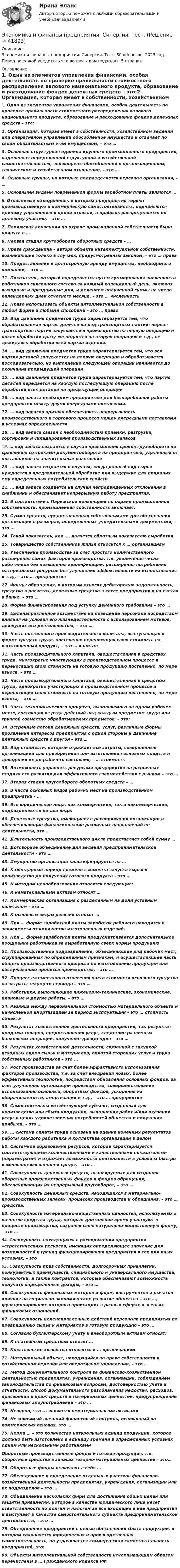      
          Описание
          Экономика и финансы предприятия. Синергия. Тест. 80 вопросов. 2023 год. Перед покупкой убедитесь что вопросы вам подходят. 5 страниц. 
          Оглавление
          1.     Один из элементов управления финансами, особая деятельность по проверке правильности стоимостного распределения валового национального продукта, образование и расходование фондов денежных средств – это:2.     Организация, которая имеет в собственности, хозяйственном ведении или оперативном управлении обособленное имущество и отвечает по своим обязательствам этим имуществом, – это …3.     Основная структурная единица крупного промышленного предприятия, наделенная определенной структурной и хозяйственной самостоятельностью, являющаяся обособленной в организационном, техническом и хозяйственном отношении, – это …4.     Основные группы, на которые подразделяется персонал организации, - …5.     Основными видами повременной формы заработной платы являются …6.     Отраслевые объединения, в которых предприятия теряют производственную и коммерческую самостоятельность, подчиняются единому управлению в одной отросли, а прибыль распределяется по долевому участию, – это …7.     Парижская конвенции по охране промышленной собственности была принята в …8.     Первая стадия кругооборота оборотных средств – …9.     Права гражданина – автора объекта интеллектуальной собственности, возникающие только в случаях, предусмотренных законом, – это … права10.  Предоставление в долгосрочную аренду имущества, необходимого компании, – это …11.  Показатель, который определяется путем суммирования численности работников списочного состава за каждый календарный день, включая выходные и праздничные дни, и делением полученной суммы на число календарных дней отчетного месяца, – это … численность12.  Право использовать объекты интеллектуальной собственности в любой форме и любыми способами – это … право13.  Вид движения предметов труда характеризуется тем, что обрабатываемая партия делится на ряд транспортных партий: первая транспортная партия запускается в производство на первую операцию и после обработки сразу же подается на вторую операцию и т.д., не дожидаясь обработки всей партии изделий.14.  … вид движения предметов труда характеризуется тем, что вся партия деталей запускается на первую операцию и обрабатывается последовательно, но выполнение следующей операции начинается до окончания предыдущей операции15.  … вид движения предметов труда характеризуется тем, что партия деталей передается на каждую последующую операцию после обработки всех деталей на предыдущей операции16.  … вид запаса необходим предприятию для бесперебойной работы предприятия между двумя очередными поставками.17.  … вид запасов призван обеспечивать непрерывность производственного и торгового процесса между очередными поставками в условиях определенности18.  … вид запаса связан с необходимостью приемки, разгрузки, сортировки и складирования производственных запасов19.  … вид запаса создается в случае превышения сроков грузооборота по сравнению со сроками документооборота на предприятиях, удаленных от поставщиков на значительные расстояния20.  … вид запаса создается в случаях, когда данный вид сырья нуждается в предварительной обработке или выдержке для придания ему определенных потребительских свойств21.  … вид запаса создается на случай непредвиденных отклонений в снабжении и обеспечивает непрерывную работу предприятия.22.  В соответствии с Парижской конвенцией по охране промышленной собственности, промышленная собственность включает:23.  Сумма средств, предоставленная собственниками для обеспечения организации в размерах, определенных учредительными документами, – это …24.  Такой показатель, как …, является обратным показателю выработки.25.  Товарищество собственников жилья относится к … организациям26.  Увеличение производства за счет простого количественного расширения самих факторов производства, т.е. увеличения числа работников без повышения квалификации, расширения потребления материальных ресурсов без улучшения эффективности их использования и т.д., – это … предприятия27.  Фонды обращения, к которым относят дебиторскую задолженность, средства в расчетах, денежные средства в кассе предприятия и на счетах в банке, – это …28.  Форма финансирования под уступку денежного требования – это …29.  Целенаправленное воздействие на поведение персонала посредством влияния на условия его жизнедеятельности с использованием мотивов, движущих его деятельностью, – это …30.  Часть постоянного производительного капитала, выступающая в форме средств труда, постепенно переносящая свою стоимость на изготовленный продукт, – это … капитал31.  Часть производительного капитала, овеществленная в средствах труда, многократно участвующих в производственном процессе и переносящих свою стоимость на готовую продукцию постепенно, по мере износа, – это …32.  Часть производительного капитала, овеществленная в средствах труда, однократно участвующих в производственном процессе и переносящих свою стоимость на готовую продукцию постепенно, по мере износа, – это …33.  Часть технологического процесса, выполняемого на одном рабочем месте, состоящая из ряда действий над каждым предметом труда или группой совместно обрабатываемых предметов, – это:34.  Встречные потоки денежных средств, услуг, различные формы проявления интересов предприятия с одной стороны и движение платежных средств с другой – это …35.  Вид стоимости, который отражает все затраты, совершенные организацией для приобретения или изготовления основных средств и доведения их до рабочего состояния, – … стоимость36.  Возможность управлять ресурсами предприятия на различных стадиях его развития для эффективного взаимодействия с рынком – это …37.  Вторая стадия кругооборота оборотных средств – …38.  В числе основных видов рабочих мест на производственном предприятии - …39.  Все юридические лица, как коммерческие, так и некоммерческие, подразделяются на два вида:40.  Денежные средства, имеющиеся в распоряжении организации и обеспечивающие финансирование различных направлений ее деятельности, это …41.  Длительность производственного цикла представляет собой сумму …42.  Договорное объединение для ведения предпринимательской деятельности – это …43.  Имущество организации классифицируется на …44.  Календарный период времени с момента запуска сырья в производство до получения готового продукта – это …45.  К методам ценообразования относятся следующие:46.  К нематериальным активам относят …47.  Коммерческая организация с разделенным на доли уставным капиталом – это …48.  К основным видам ревизии относят …49.  При … форме заработной платы заработок рабочего находится в зависимости от количества изготовленных изделий.50.  При … форме заработной платы предусматривается дополнительное поощрение работников за выработанную сверх нормы продукцию51.  Производственное подразделение, объединяющее ряд рабочих мест, сгруппированных по определенным признакам, и осуществляющее часть общего производственного процесса по изготовлению продукции или обслуживанию процесса производства, – это …52.  Процесс ежемесячного отнесения части стоимости основного средства на затраты текущего периода – это …53.  Работники, выполняющие инженерно-технические, экономические, плановые и другие работы, – это …54.  Разница между первоначальной стоимостью материального объекта и начисленной амортизацией за период эксплуатации – это … стоимость объекта55.  Результат хозяйственной деятельности предприятия, т.е. результат продажи товаров, предоставления услуг, следствие различных банковских операций, получение дивидендов – это …56.  Результат хозяйственной деятельности, связанной с закупкой исходных видов сырья и материалов, оплатой сторонних услуг и труда собственных работников – это ...57.  Рост производства за счет более эффективного использования факторов производства, т.е. за счет внедрения новых, более эффективных технологий, посредством обновления основных фондов, за счет улучшения организации производства, совершенствования использования основных, оборотных фондов, ускорения их оборачиваемости, амортизации и т.д., – это … предприятия58.  Самостоятельны хозяйствующий субъект, созданный для производства или сбыта продукции, выполнения работ и/или оказания услуг в целях удовлетворения потребностей общества и получения прибыли, – это …59.  … система оплаты труда основана на оценке конечных результатов работы каждого работника и коллектива организации в целом60.  Системное образование ресурсов, которое характеризуется соответствующими количественными и качественными показателями (параметрами) и отражает возможности деятельности в условиях быстро изменяющейся внешней среды, – это …61.  Совокупность денежных средств, авансируемых для создания оборотных производственных фондов и фондов обращения, обеспечивающих их непрерывный кругооборот, – это …62.  Совокупность денежных средств, находящихся в материально-производственных запасах, процессах производства и обращения, – это … средства.63.  Совокупность материально-вещественных ценностей, используемых в качестве средства труда, которые длительное время участвуют в процессе производства, сохраняя свою натурально-вещественную форму, – это …64.  Совокупность находящихся в распоряжении предприятия «стратегических» ресурсов, имеющих определяющее значение для возможностей и границ функционирования предприятия в тех или иных условиях, – это65.  Совокупность прав собственности, долгосрочных привилегий, конкурентных преимуществ, специального и универсального имущества, технологий, а также контрактов, которые обеспечивают возможность получать определенные доходы, – это …66.  Совокупность финансовых методов и форм, инструментов и рычагов влияния на социально-экономическое развитие общества – это …, функционирование которого происходит в разных сферах и звеньях финансовых отношений.67.  Совокупность целенаправленных действий персонала предприятия по превращению сырья и материалов в готовую продукцию – это …68.  Согласно бухгалтерскому учету к внеоборотным активам относят:69.  К платежным средствам относят …70.  Крестьянские хозяйства относятся к … организациям71.  Материальный объект, находящийся на праве собственности в хозяйственном ведении или оперативном управлении, – это …72.  Метод документального контроля за финансово-хозяйственной деятельностью предприятия, учреждения, организации, соблюдением законодательства по финансовым вопросам, достоверностью учета и отчетности, способ документального разоблачения недостач, расходов, присвоений и краж средств и материальных ценностей, предупреждение финансовых злоупотреблений – это …73.  Неверно, что ... являются нематериальными активами74.  Независимый внешний финансовый контроль, основанный на коммерческих основах, это …75.  Норма … – это количество натуральных единиц продукции, которое должно быть изготовлено в единицу времени в определенных условиях одним или несколькими работниками Оборотные производственные фонды и готовая продукция, т.е. оборотные средства в запасах товарно-материальных ценностей – это…76.  Оборотные фонды включают в себя …77.  Обследование и определение отдельных участков финансово-хозяйственной деятельности предприятия, учреждения, организации или их подразделов – это …78.  Объединение нескольких фирм для достижения общих целей или защиты привилегий, которое в качестве юридического лица несет ответственность по долгам и налогам за все входящие в нее предприятия и выступает в качестве самостоятельного субъекта предпринимательской деятельности, – это …79.  Объединение предприятий с целью обеспечения сбыта продукции, в котором сохраняется юридическая и производственная самостоятельность, но утрачивается коммерческая самостоятельность предприятий, это:80.  Объекты интеллектуальной собственности исчерпывающим образом перечислены в … Гражданского кодекса РФ  
            
            
            💯 Экономика и финансы предприятия (правильные ответы на тест Синергия / МОИ / МТИ / МосАП, август 2023)Экономика и финансы предприятия. Синергия. Тест.Экономика и финансы предприятия.Синергия.тест 1курс«Экономика и финансы предприятия». Тест для сдачи в МФПУ «Синергия». Экономика и финансы предприятия  тест СинергияЭкономика - КМ-3 - КМ-2💯 Экономика > Компетентностный тест (правильные ответы на тест Синергия / МОИ / МТИ / МосАП)💯 Экономика и финансы предприятия (все ответы на тест Синергия / МТИ / МосАП, апрель 2023)💯 Экономика и финансы предприятия (все ответы на тест Синергия / МТИ / МосАП, декабрь 2022)💯 Экономика и финансы предприятия (все ответы на тест Синергия / МТИ / МосАП, декабрь 2022)💯 Экономика и финансы предприятия (все ответы на тест Синергия / МТИ / МосАП, июнь 2022)💯 Экономика и финансы предприятия (все ответы на тест Синергия / МТИ / МосАП, март 2023)💯 Экономика и финансы предприятия (все ответы на тест Синергия / МТИ / МосАП, сентябрь 2022)💯 Экономика и финансы предприятия (все ответы на тест Синергия / МТИ / МосАП, февраль 2023)