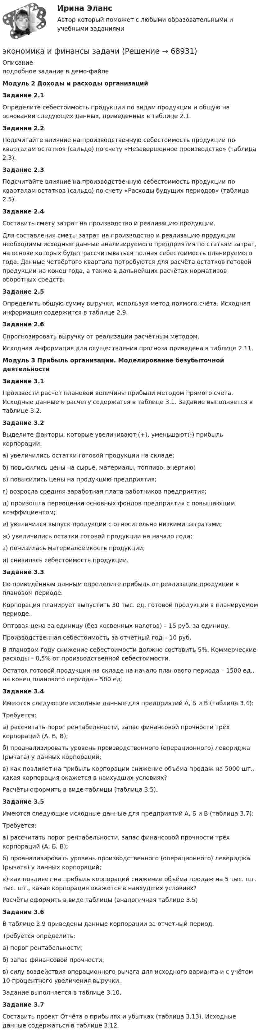     
            Описание
            подробное задание в демо-файлеМодуль 2 Доходы и расходы организацийЗадание 2.1	Определите себестоимость продукции по видам продукции и общую на основании следующих данных, приведенных в таблице 2.1.Задание 2.2	Подсчитайте влияние на производственную себестоимость продукции по кварталам остатков (сальдо) по счету «Незавершенное производство» (таблица 2.3).Задание 2.3	Подсчитайте влияние на производственную себестоимость продукции по кварталам остатков (сальдо) по счету «Расходы будущих периодов» (таблица 2.5).Задание 2.4	Составить смету затрат на производство и реализацию продукции.	Для составления сметы затрат на производство и реализацию продукции необходимы исходные данные анализируемого предприятия по статьям затрат, на основе которых будет рассчитываться полная себестоимость планируемого года. Данные четвёртого квартала потребуются для расчёта остатков готовой продукции на конец года, а также в дальнейших расчётах нормативов оборотных средств.Задание 2.5	Определить общую сумму выручки, используя метод прямого счёта. Исходная информация содержится в таблице 2.9.Задание 2.6	Спрогнозировать выручку от реализации расчётным методом.	Исходная информация для осуществления прогноза приведена в таблице 2.11.Модуль 3 Прибыль организации. Моделирование безубыточной деятельностиЗадание 3.1 	Произвести расчет плановой величины прибыли методом прямого счета. Исходные данные к расчету содержатся в таблице 3.1. Задание выполняется в таблице 3.2.Задание 3.2	Выделите факторы, которые увеличивают (+), уменьшают(-) прибыль корпорации:	а)  увеличились остатки готовой продукции на складе;	б) повысились цены на сырьё, материалы, топливо, энергию;	в)  повысились цены на продукцию предприятия;	г)  возросла средняя заработная плата работников предприятия;	д) произошла переоценка основных фондов предприятия с повышающим коэффициентом;	е)  увеличился выпуск продукции с относительно низкими затратами;	ж) увеличились остатки готовой продукции на начало года;	з)  понизилась материалоёмкость продукции;	и) снизилась себестоимость продукции.Задание 3.3	По приведённым данным определите прибыль от реализации продукции в плановом периоде.	Корпорация планирует выпустить 30 тыс. ед. готовой продукции в планируемом периоде.	Оптовая цена за единицу (без косвенных налогов) – 15 руб. за единицу.	Производственная себестоимость за отчётный год – 10 руб.	В плановом году снижение себестоимости должно составить 5%. Коммерческие расходы – 0,5% от производственной себестоимости.	Остаток готовой продукции на складе на начало планового периода – 1500 ед., на конец планового периода – 500 ед.Задание 3.4	Имеются следующие исходные данные для предприятий А, Б и В (таблица 3.4):	Требуется: 	а) рассчитать порог рентабельности, запас финансовой прочности трёх корпораций (А, Б, В); 	б) проанализировать уровень производственного (операционного) левериджа (рычага) у данных корпораций; 	в) как повлияет на прибыль корпорации снижение объёма продаж на 5000 шт., какая корпорация окажется в наихудших условиях? 	Расчёты оформить в виде таблицы (таблица 3.5).Задание 3.5	 	Имеются следующие исходные данные для предприятий А, Б и В (таблица 3.7):	Требуется: 	а) рассчитать порог рентабельности, запас финансовой прочности трёх корпораций (А, Б, В); 	б) проанализировать уровень производственного (операционного) левериджа (рычага) у данных корпораций; 	в) как повлияет на прибыль корпораций снижение объёма продаж на 5 тыс. шт. тыс. шт., какая корпорация окажется в наихудших условиях? 	Расчёты оформить в виде таблицы (аналогичная таблице 3.5) Задание 3.6	 	В таблице 3.9 приведены данные корпорации за отчетный период.	Требуется определить:	а) порог рентабельности;	б) запас финансовой прочности;	в) силу воздействия операционного рычага для исходного варианта и с учётом 10-процентного увеличения выручки.	Задание выполняется в таблице 3.10.Задание 3.7	Составить проект Отчёта о прибылях и убытках (таблица 3.13). Исходные данные содержаться в таблице 3.12.   
            
            
            Экономика и финансы государственного муниципального сектора Практическая работа на 40листахэкономика и финансы задачиЭкономика и финансы организации 2022🌞Экономика и финансы организации.ои(dor) / Итоговый тест / Синергия / МТИ / МосАП. Новые ответы на отлично!Экономика и финансы организации.ои(dor) новый (тест с ответами Синергия/МОИ/ МТИ /МОСАП)Экономика и финансы организации.ои(dor) новый тест с ответами Синергия/МОИ/ МТИ /МОСАП💯 Экономика и финансы организации.ои(dor) (ответы на тест Синергия / МОИ / МТИ / МосАП, декабрь 2023)Экономика и управление машиностроительным производством (ответы на тест Синергия / МТИ / МОИ)Экономика и управление на горном предприятии (тест с ответами) 30 вопросов 78%Экономика и управление организациямиЭкономика и управление организациямиЭкономика и управление организациями ВКС РосдистантЭкономика и управление организациями/ККР/Росдистант/Вариант 3(К,Л,М)Экономика и управление Практическая работа №2 Задачи для практических занятий