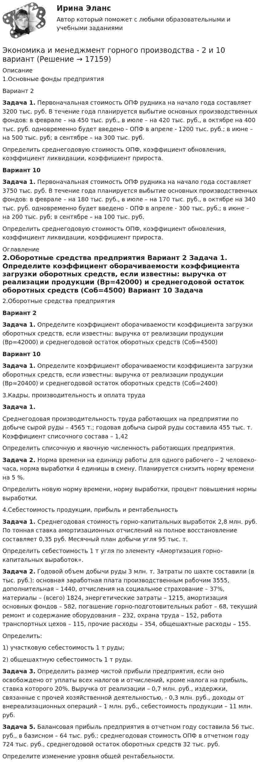     
          Описание
          	1.Основные фонды предприятия	 	Вариант 2  Задача 1. Первоначальная стоимость ОПФ рудника на начало года составляет 3200 тыс. руб. В течение года планируется выбытие основных производственных фондов: в феврале – на 450 тыс. руб., в июле – на 420 тыс. руб., в октябре на 400 тыс. руб. одновременно будет введено - ОПФ в апреле - 1200 тыс. руб.; в июне – на 500 тыс. руб; в сентябре – на 300 тыс. руб.	Определить среднегодовую стоимость ОПФ, коэффициент обновления, коэффициент ликвидации, коэффициент прироста. Вариант 10 Задача 1. Первоначальная стоимость ОПФ рудника на начало года составляет 3750 тыс. руб. В течение года планируется выбытие основных производственных фондов: в феврале – на 180 тыс. руб., в июле – на 170 тыс. руб., в октябре на 340 тыс. руб. одновременно будет введено - ОПФ в апреле - 300 тыс. руб.; в июне – на 200 тыс. руб; в сентябре – на 100 тыс. руб.	Определить среднегодовую стоимость ОПФ, коэффициент обновления, коэффициент ликвидации, коэффициент прироста. 
          Оглавление
          	2.Оборотные средства предприятия Вариант 2  Задача 1. Определите коэффициент оборачиваемости коэффициента загрузки оборотных средств, если известны: выручка от реализации продукции (Вр=42000) и среднегодовой остаток оборотных средств (Соб=4500) Вариант 10 Задача 1. Определите коэффициент оборачиваемости коэффициента загрузки оборотных средств, если известны: выручка от реализации продукции (Вр=20400) и среднегодовой остаток оборотных средств (Соб=2400)	3.Кадры, производительность и оплата труда Задача 1. 	 Среднегодовая производительность труда работающих на предприятии по добыче сырой руды – 4565 т.; годовая добыча сырой руды составила 455 тыс. т. Коэффициент списочного состава – 1,42	Определить списочную и явочную численность работающих предприятия. Задача 2. Норма времени на единицу работы для одного рабочего – 2 человеко-часа, норма выработки 4 единицы в смену. Планируется снизить норму времени на 5 %.	Определить новую норму времени, норму выработки, процент повышения нормы выработки.	4.Себестоимость продукции, прибыль и рентабельность Задача 1. Среднегодовая стоимость горно-капитальных выработок 2,8 млн. руб. По тонная ставка амортизационных отчислений на полное восстановление составляет 0,35 руб. Месячный план добычи угля 95 тыс. т.	Определить себестоимость 1 т угля по элементу «Амортизация горно-капитальных выработок». Задача 2. Годовой объем добычи руды 3 млн. т. Затраты по шахте составили (в тыс. руб.): основная заработная плата производственным рабочим 3555, дополнительная – 1440, отчисления на социальное страхование – 37%, материалы – (всего) 1824, энергетические затраты – 1215, амортизация основных фондов – 582, погашение горно-подготовительных работ – 68, текущий ремонт и содержание оборудования – 232, охрана труда – 152, работа транспортных цехов – 115, прочие расходы – 354, общешахтные расходы – 155.	Определить:	1)    участковую себестоимость 1 т руды;	2)    общешахтную себестоимость 1 т руды.  Задача 3. Определить размер чистой прибыли предприятия, если оно освобождено от уплаты всех налогов и отчислений, кроме налога на прибыль, ставка которого 20%. Выручка от реализации – 0,7 млн. руб., издержки, связанные с прочей хозяйственной деятельностью, - 0,3 млн. руб., доходы от внереализационных операций – 1 млн. руб., себестоимость продукции – 11 млн. руб. Задача 5. Балансовая прибыль предприятия в отчетном году составила 56 тыс. руб., в базисном – 64 тыс. руб.; среднегодовая стоимость ОПФ в отчетном году 724 тыс. руб., среднегодовой остаток оборотных средств 32 тыс. руб. 	        Определите изменение уровня общей рентабельности. 
            
            
            ЭКОНОМИКА И МЕНЕДЖМЕНТ БЕЗОПАСНОСТИЭкономика и менеджмент горного производства - 2 и 10 вариант Экономика и менеджмент горного производства / ЮРГПУ / Ответы на тест для первой текущей аттестации Экономика и менеджмент спортивных сооружений. Синергия. ✅ Ответы на ИТОГОВЫЙ ТЕСТ. На отлично!Экономика инноваций Практическая работаЭКОНОМИКА ИНФОРМАЦИОННОГО ОБЩЕСТВА (НИУ МЭИ (ТУ) ИДДО)Экономика Информационные технологии (Э.1.18)(ВСЕ ЗАДАНИЯ)💯 Экономика здравоохранения (ответы на тест Синергия / МОИ / МТИ / МосАП, январь 2024)💯 Экономика и бухгалтерский учет гостиничного предприятия.кс_СПО (1) (ответы на тест Синергия / МОИ / МТИ / МосАП, сентябрь 2023) Экономика и бухгалтерский учет гостиничного предприятия.кс_СПО (2/2). Синергия. Ответы на ИТОГОВЫЙ ТЕСТ. На отлично!ЭКОНОМИКА (ИДДО) Итоговый тест с ответами 20 вопросов 95%ЭКОНОМИКА (ИДДО)/ тест с ответами 95%Экономика  ИДЗ 1 Микроэкономикаэкономика издательского дела - 1