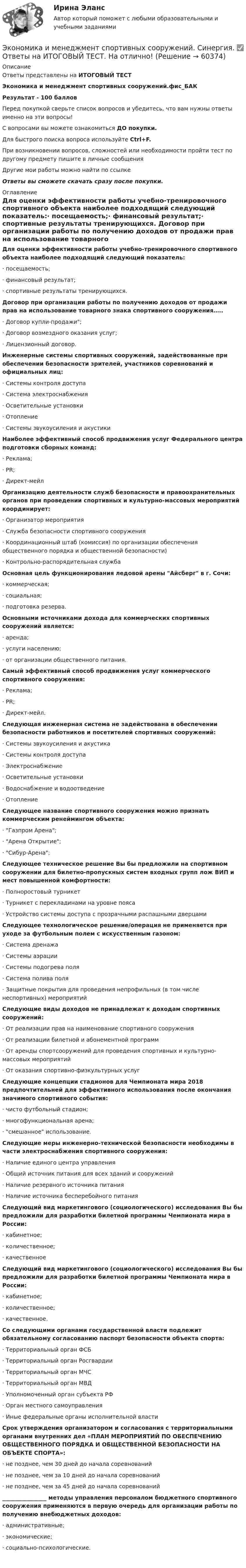     
            Описание
            Ответы представлены на ИТОГОВЫЙ ТЕСТЭкономика и менеджмент спортивных сооружений.фис_БАКРезультат - 100 балловПеред покупкой сверьте список вопросов и убедитесь, что вам нужны ответы именно на эти вопросы!С вопросами вы можете ознакомиться ДО покупки.Для быстрого поиска вопроса используйте Ctrl+F.При возникновении вопросов, сложностей или необходимости пройти тест по другому предмету пишите в личные сообщения Другие мои работы можно найти по ссылке Ответы вы сможете скачать сразу после покупки. 
            Оглавление
            Для оценки эффективности работы учебно-тренировочного спортивного объекта наиболее подходящий следующий показатель:·      посещаемость;·      финансовый результат;·      спортивные результаты тренирующихся. Договор при организации работы по получению доходов от продажи прав на использование товарного знака спортивного сооружения…..·      Договор купли-продажи;·      Договор возмездного оказания услуг;·      Лицензионный договор. Инженерные системы спортивных сооружений, задействованные при обеспечении безопасности зрителей, участников соревнований и официальных лиц:·      Системы контроля доступа·      Система электроснабжения·      Осветительные установки·      Отопление·      Системы звукоусиления и акустики Наиболее эффективный способ продвижения услуг Федерального центра подготовки сборных команд:·      Реклама;·      PR;·      Директ-мейл Организацию деятельности служб безопасности и правоохранительных органов при проведении спортивных и культурно-массовых мероприятий координирует:·      Организатор мероприятия·      Служба безопасности спортивного сооружения·      Координационный штаб (комиссия) по организации обеспечения общественного порядка и общественной безопасности)·      Контрольно-распорядительная служба Основная цель функционирования ледовой арены Айсберг в г. Сочи:·      коммерческая;·      социальная;·      подготовка резерва. Основными источниками дохода для коммерческих спортивных сооружений является:·      аренда;·      услуги населению;·      от организации общественного питания. Самый эффективный способ продвижения услуг коммерческого спортивного сооружения:·      Реклама;·      PR;·      Директ-мейл. Следующая инженерная система не задействована в обеспечении безопасности работников и посетителей спортивных сооружений:·      Системы звукоусиления и акустика·      Системы контроля доступа·      Электроснабжение·      Осветительные установки·      Водоснабжение и водоотведение·      Отопление Следующее название спортивного сооружения можно признать коммерческим ренеймингом объекта:·      Газпром Арена;·      Арена Открытие;·      Сибур-Арена;Следующее техническое решение Вы бы предложили на спортивном сооружении для билетно-пропускных систем входных групп лож ВИП и мест повышенной комфортности:·      Полноростовый турникет·      Турникет с перекладинами на уровне пояса·      Устройство системы доступа с прозрачными распашными дверцами Следующее технологическое решение/операция не применяется при уходе за футбольным полем с искусственным газоном:·      Система дренажа·      Системы аэрации·      Системы подогрева поля·      Система полива поля·      Защитные покрытия для проведения непрофильных (в том числе неспортивных) мероприятий Следующие виды доходов не принадлежат к доходам спортивных сооружений:·      От реализации прав на наименование спортивного сооружения·      От реализации билетной и абонементной программ·      От аренды спортсооружений для проведения спортивных и культурно-массовых мероприятий·      От оказания спортивно-физкультурных услуг Следующие концепции стадионов для Чемпионата мира 2018 предпочтительней для эффективного использования после окончания значимого спортивного события:·      чисто футбольный стадион;·      многофункциональная арена;·      смешанное использование. Следующие меры инженерно-технической безопасности необходимы в части электроснабжения спортивного сооружения:·      Наличие единого центра управления·      Общий источник питания для всех зданий и сооружений·      Наличие резервного источника питания·      Наличие источника бесперебойного питания Следующий вид маркетингового (социологического) исследования Вы бы предложили для разработки билетной программы Чемпионата мира в России:·      кабинетное;·      количественное;·      качественное Следующий вид маркетингового (социологического) исследования Вы бы предложили для разработки билетной программы Чемпионата мира в России:·      кабинетное;·      количественное;·      качественное. Со следующими органами государственной власти подлежит обязательному согласованию паспорт безопасности объекта спорта:·      Территориальный орган ФСБ·      Территориальный орган Росгвардии·      Территориальный орган МЧС·      Территориальный орган МВД·      Уполномоченный орган субъекта РФ·      Орган местного самоуправления·      Иные федеральные органы исполнительной власти Срок утверждения организатором и согласования с территориальными органами внутренних дел «ПЛАН МЕРОПРИЯТИЙ ПО ОБЕСПЕЧЕНИЮ ОБЩЕСТВЕННОГО ПОРЯДКА И ОБЩЕСТВЕННОЙ БЕЗОПАСНОСТИ НА ОБЪЕКТЕ СПОРТА»:·      не позднее, чем 30 дней до начала соревнований·      не позднее, чем за 10 дней до начала соревнований·      не позднее, чем за 45 дней до начала соревнований________________ методы управления персоналом бюджетного спортивного сооружения применяются в первую очередь для организации работы по получению внебюджетных доходов:·      административные;·      экономические;·      социально-психологические.      
            
            
            Экономика и менеджмент горного производства / ЮРГПУ / Ответы на тест для первой текущей аттестации Экономика и менеджмент спортивных сооружений. Синергия. ✅ Ответы на ИТОГОВЫЙ ТЕСТ. На отлично!Экономика инноваций Практическая работаЭКОНОМИКА ИНФОРМАЦИОННОГО ОБЩЕСТВА (НИУ МЭИ (ТУ) ИДДО)Экономика Информационные технологии (Э.1.18)(ВСЕ ЗАДАНИЯ)Экономика и организация государственных и муниципальных предприятийЭкономика и организация энергетического производства (1).ти (тест с ответами Синергия/МОИ/ МТИ) Экономика и бухгалтерский учет гостиничного предприятия.кс_СПО (2/2). Синергия. Ответы на ИТОГОВЫЙ ТЕСТ. На отлично!ЭКОНОМИКА (ИДДО) Итоговый тест с ответами 20 вопросов 95%ЭКОНОМИКА (ИДДО)/ тест с ответами 95%Экономика  ИДЗ 1 Микроэкономикаэкономика издательского дела - 1экономика издательского дела-2ЭКОНОМИКА И МЕНЕДЖМЕНТ БЕЗОПАСНОСТИ