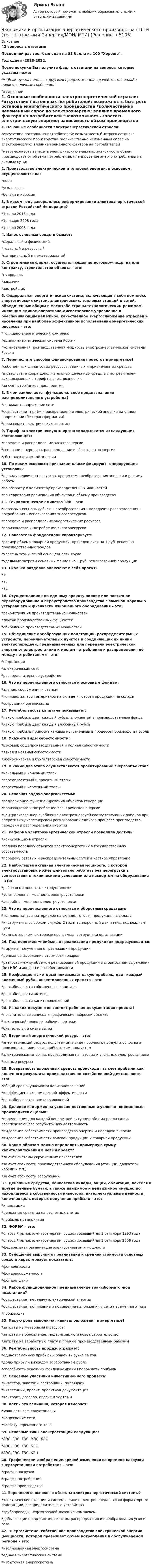     
          Описание
          42 вопроса с ответамиПоследний раз тест был сдан на 83 балла из 100 Хорошо.Год сдачи -2018-2022.После покупки Вы получите файл с ответами на вопросы которые указаны ниже:***(Если нужна помощь с другими предметами или сдачей тестов онлайн, пишите в личные сообщения  ) 
          Оглавление
          1. Основные особенности электроэнергетической отрасли: *отсутствие постоянных потребителей; возможность быстрого останова энергетического производства *количественно неизменный спрос на электроэнергию; влияние временного фактора на потребителей *невозможность запасать электрическую энергию; зависимость объем производства от объема потребления; планирование энергопотребления на каждые сутки 2. Производство электрической и тепловой энергии, в основном, осуществляется на: *вода *уголь и газ *бензин и керосин 3. В каком году завершилось реформирование электроэнергетической отрасли Российской Федерации? *1 июля 2016 года *1 января 2008 года *1 июля 2008 года 4. Износ основных средств бывает: *моральный и физический *товарный и ресурсный *материальный и нематериальный 5. Строительная фирма, осуществляющая по договору-подряда или контракту, строительство объекта – это: *подрядчик *заказчик *застройщик 6. Федеральная энергетическая система, включающая в себя комплекс энергетических систем, электрических, тепловых станций и сетей, объединенных общим в масштабе страны технологическим режимом, имеющим единое оперативно-диспетчерское управление и обеспечивающим надежное, качественное энергоснабжение отраслей и населения при наиболее эффективном использовании энергетических ресурсов – это: *топливно-энергетический комплекс *единая энергетическая система России *установленная производственная мощность электроэнергетической системы России 7. Перечислите способы финансирования проектов в энергетике? *собственных финансовых ресурсов, заемных и привлеченных средств *в результате сбора дополнительных денежных средств с потребителей, закладываемых в тариф на электроэнергию *за счет работников предприятия 8. В чем заключается функциональное предназначение распределительного устройства? *понижает напряжение сети *осуществляет приём и распределение электрической энергии на одном напряжении (без трансформации) *производит электрическую энергию 9. Тариф на электрическую энергию складывается из следующих составляющих: *передача и распределение электроэнергии *генерация, передача, распределение и сбыт электроэнергии *сбыт электрической энергии 10. По каким основным признакам классифицируют генерирующие установки? *по виду первичных ресурсов, процессам преобразования энергии и режиму работы *по возрасту и количеству производственных мощностей *по территории размещения объектов и объему производства 11. Технологическое единство ТЭК – это: *неразрывная цепь добычи – преобразования – передачи – распределения – потребления – использования энергоресурсов *передача и распределение энергетических ресурсов *производство и потребление энергоресурсов 12. Показатель фондоотдачи характеризует: *размер объема товарной продукции, приходящейся на 1 руб. основных производственных фондов *уровень технической оснащенности труда *удельные затраты основных фондов на 1 руб. реализованной продукции 13. Сколько разделов включают в себя проект? *7 *12 *14 14. Осуществляемое по единому проекту полное или частичное переоборудование и переустройство производства с заменой морально устаревшего и физически изношенного оборудования – это: *реконструкция производственных мощностей *замена производственных мощностей *обновление производственных мощностей 15. Объединение преобразующих подстанций, распределительных устройств, переключательных пунктов и соединяющих их линий электропередачи, предназначенных для передачи электрической энергии от электростанции к местам потребления и распределения её между потребителями – это: *подстанция *электрическая сеть *распределительное устройство 16. Что из перечисленного относится к основным фондам: *здания, сооружения и станки *топливо, запасы материалов на складе и готовая продукция на складе *сотрудники организации 17. Рентабельность капитала показывает: *какую прибыль дает каждый рубль, вложенный в производственные фонды *какую прибыль дает каждый вложенный рубль *какую прибыль приносит каждый истраченный в процессе производства рубль 18. Укажите виды себестоимости: *цеховая, общепроизводственная и полная себестоимости *явная и неявная себестоимости *экономическая и бухгалтерская себестоимости 19. В какие два этапа осуществляются проектирование энергообъектов? *начальный и конечный этапы *проедпроектный и проектный этапы *проектный и чертежный этапы 20. Основная задача энергосистемы: *поддержание функционирования объектов генерации *производство и потребление электрической энергии *централизованное снабжение электроэнергией соответствующих районов при оперативно-диспетчерском регулировании единого процесса производства, передачи и распределения энергии 21. Реформа электроэнергетической отрасли позволила достичь: *конкуренцию в отрасли *полную передачу объектов электроэнергетики в государственную собственность *передачу сетевых и распределительных сетей в частное управление 22. Наибольшая активная электрическая мощность, с которой электроустановка может длительно работать без перегрузки в соответствии с техническими условиями или паспортом на оборудование – это: *рабочая мощность электроустановки *установленная мощность электроустановки *аварийная мощность электроустановки 23. Что из перечисленного относится к оборотным средствам: *топливо, запасы материалов на складе, готовая продукция на складе *инструменты со сроком службы 2 года, асинхронный двигатель, подъездные пути *компьютер, компьютерные программы, сотрудники организации24. Под понятием «прибыль от реализации продукции» подразумевается: *выручка, полученная от реализации продукции *денежное выражение стоимости товаров *разность между объемом реализованной продукции в стоимостном выражении (без НДС и акциза) и ее себестоимости25. Коэффициент, который показывает какую прибыль, дает каждый вложенный рубль инвестированных средств – это: *рентабельности собственного капитала *рентабельности активов *рентабельности капиталовложений26. Из каких документов состоит рабочая документация проекта? *пояснительная записка и графические наброски объекта *технический проект и рабочие чертежи *бизнес-план и смета затрат27. Вторичный энергетический ресурс – это: *энергетический ресурс, получаемый в виде побочного продукта основного производства или являющийся таким продуктом *электрическая энергия, производимая на газовых и угольных электростанциях *водные ресурсы28. Возвратность вложенных средств происходит за счет прибыли как конечного результата производственно-хозяйственной деятельности – это: *общий срок окупаемости капиталовложений *коэффициент экономической эффективности *рентабельность капиталовложений29. Деление издержек на условно-постоянные и условно- переменные производится с целью: *определения для каждой конкретной ситуации объема реализации, обеспечивающего безубыточную деятельность *выделения себестоимости производства энергии и передачи энергии *выделения себестоимости валовой продукции и товарной продукции30. Каким образом можно определить примерную сумму капиталовложений в новый проект? *за счет системы укрупненных показателей *за счет стоимости производственного оборудования (станции, двигатели, кабели и т.п.) *за счет стоимости сооружений31. Денежные средства, банковские вклады, акции, облигации, векселя и другие ценные бумаги, а также движимое и недвижимое имущество, находящееся в собственности инвестора, интеллектуальные ценности, конечная цель которых получение прибыли – это: *инвестиции *денежные средства на расчетных счетах *прибыль предприятия32. ФОРЭМ – это: *оптовый рынок электроэнергии, существовавший до 1 сентября 1993 года *оптовый рынок электроэнергии, существовавший до 1 сентября 2006 года *федеральная организация электроэнергии и мощности33. Отношение выручки от реализации к средней стоимости основных средств характеризует показатель: *фондоемкости *фондовооруженности *фондоотдачи34. Какое функциональное предназначение трансформаторной подстанции? *осуществляет передачу электрической энергии *осуществляет понижение и повышение напряжения в сети переменного тока *производит35. Какую роль выполняют капиталовложения в энергетике? *затраты на материалы и ресурсы *затраты на обновление, модернизацию и новое строительство *затраты на заработную плату и премию производственным рабочим36. Рентабельность продаж отражает: *единовременную прибыль к общей выручке за год *долю прибыли в каждом заработанном рубле *способность основных фондов компании порождать прибыль37. Основные участники инвестиционного процесса: *инвестор, заказчик, застройщик, подрядчик *инвестиции, проект, проектная документация *контракт, договор, проект и чертежи38. Ватт – это величина, которая измеряет: *мощность электроустановки *напряжение сети *частоту переменного тока39. Основные типы электростанций следующие: *АЭС, ГЭС, ТЭС, МЭС, ЛЭС *АЭС, ГЭС, ТЭС, КЭС *АЭС, ГЭС, ТЭС, КЭЦ40. Графическое изображение кривой изменения во времени нагрузки энергоустановки потребителя – это: *график нагрузки *график потребления *график производства41.Перечислите основные объекты электроэнергетической системы? *электрические станции и системы, линии электропередач, трансформаторные подстанции, распределительные устройства *трубопроводы, нефтегазодобывающие комплексы *добывающие предприятия, системы распределения и преобразования угля и газа42. Энергосистема, собственное производство электрической энергии (мощности) которой превышает объем потребления в обслуживаемом регионе – это: *изолированная энергосистема *единая энергетическая система *избыточная энергосистема 
            
            
            Экономика и организация государственных и муниципальных предприятийЭкономика и организация энергетического производства (1).ти (тест с ответами Синергия/МОИ/ МТИ)Экономика и организация энергетического производства (2).ти (тест с ответами Синергия/МОИ/ МТИ /МОСАП)Экономика и оценка недвижимостиЭкономика и оценка недвижимости ММУ 2023г.Экономика и оценка недвижимости. Практические задания. ММУ.Экономика и предпринимательство - вариант - 3-6-7экономика издательского дела-2ЭКОНОМИКА И МЕНЕДЖМЕНТ БЕЗОПАСНОСТИЭкономика и менеджмент горного производства - 2 и 10 вариант Экономика и менеджмент горного производства / ЮРГПУ / Ответы на тест для первой текущей аттестации Экономика и менеджмент спортивных сооружений. Синергия. ✅ Ответы на ИТОГОВЫЙ ТЕСТ. На отлично!Экономика инноваций Практическая работаЭКОНОМИКА ИНФОРМАЦИОННОГО ОБЩЕСТВА (НИУ МЭИ (ТУ) ИДДО)