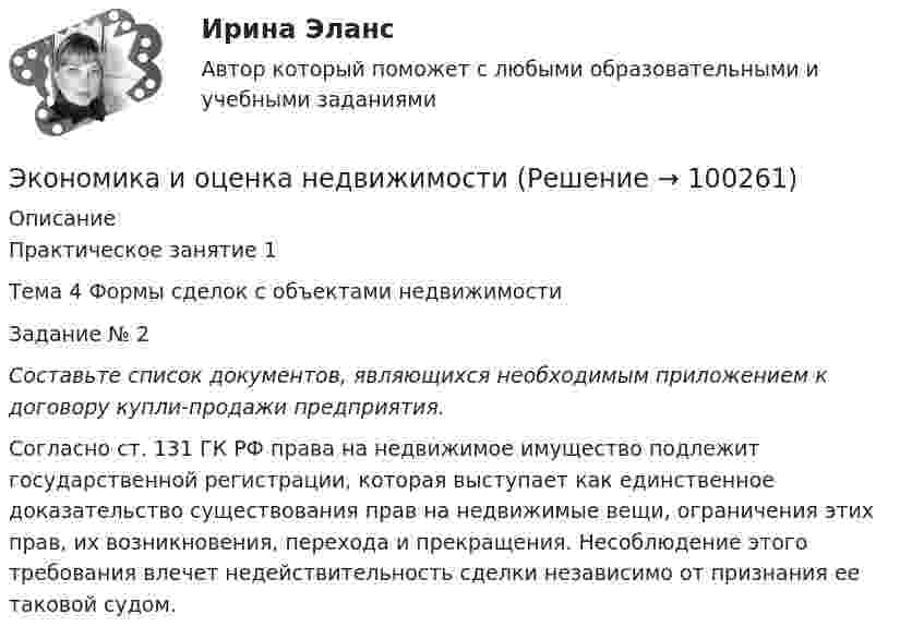     
            Описание
            Практическое занятие 1 Тема 4 Формы сделок с объектами недвижимости Задание № 2  Составьте список документов, являющихся необходимым приложением к договору купли-продажи предприятия. 	Согласно ст. 131 ГК РФ права на недвижимое имущество подлежит государственной регистрации, которая выступает как единственное доказательство существования прав на недвижимые вещи, ограничения этих прав, их возникновения, перехода и прекращения. Несоблюдение этого требования влечет недействительность сделки независимо от признания ее таковой судом.    
            
            
            Экономика и организация энергетического производства (2).ти (тест с ответами Синергия/МОИ/ МТИ /МОСАП)Экономика и оценка недвижимостиЭкономика и оценка недвижимости ММУ 2023г.Экономика и оценка недвижимости. Практические задания. ММУ.Экономика и предпринимательство - вариант - 3-6-7экономика и социология труда. вариант 9🌞Экономика и социология труда / Итоговый тест / Синергия / МТИ / МосАП. Новый сборник на отлично! 100 из 100 балловЭкономика и менеджмент горного производства - 2 и 10 вариант Экономика и менеджмент горного производства / ЮРГПУ / Ответы на тест для первой текущей аттестации Экономика и менеджмент спортивных сооружений. Синергия. ✅ Ответы на ИТОГОВЫЙ ТЕСТ. На отлично!Экономика инноваций Практическая работаЭКОНОМИКА ИНФОРМАЦИОННОГО ОБЩЕСТВА (НИУ МЭИ (ТУ) ИДДО)Экономика Информационные технологии (Э.1.18)(ВСЕ ЗАДАНИЯ)Экономика и организация государственных и муниципальных предприятий