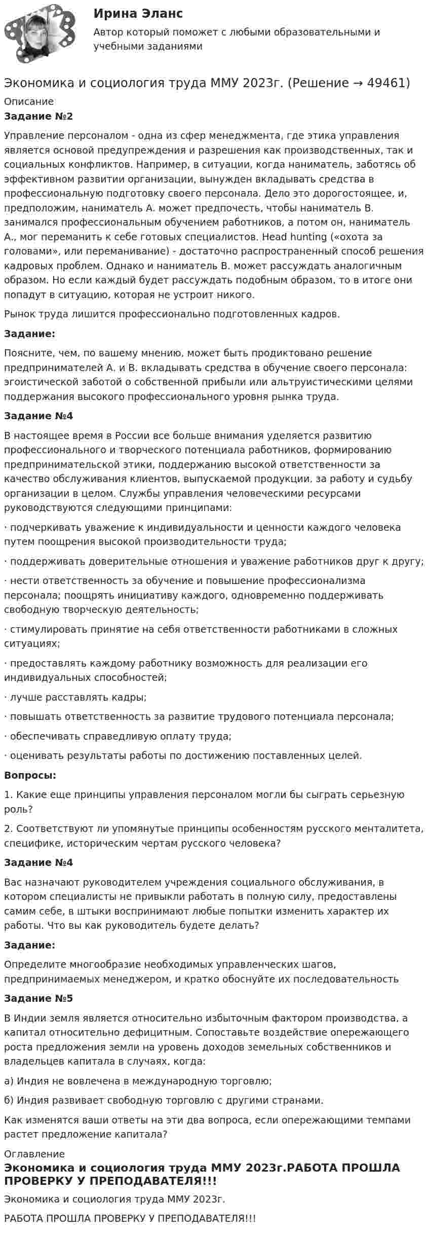     
            Описание
             Задание №2	Управление персоналом - одна из сфер менеджмента, где этика управления является основой предупреждения и разрешения как производственных, так и социальных конфликтов. Например, в ситуации, когда наниматель, заботясь об эффективном развитии организации, вынужден вкладывать средства в профессиональную подготовку своего персонала. Дело это дорогостоящее, и, предположим, наниматель А. может предпочесть, чтобы наниматель В. занимался профессиональным обучением работников, а потом он, наниматель А., мог переманить к себе готовых специалистов. Head hunting («охота за головами», или переманивание) - достаточно распространенный способ решения кадровых проблем. Однако и наниматель В. может рассуждать аналогичным образом. Но если каждый будет рассуждать подобным образом, то в итоге они попадут в ситуацию, которая не устроит никого.	Рынок труда лишится профессионально подготовленных кадров. Задание:	Поясните, чем, по вашему мнению, может быть продиктовано решение предпринимателей А. и В. вкладывать средства в обучение своего персонала: эгоистической заботой о собственной прибыли или альтруистическими целями поддержания высокого профессионального уровня рынка труда. Задание №4	В настоящее время в России все больше внимания уделяется развитию профессионального и творческого потенциала работников, формированию предпринимательской этики, поддержанию высокой ответственности за качество обслуживания клиентов, выпускаемой продукции, за работу и судьбу организации в целом. Службы управления человеческими ресурсами руководствуются следующими принципами:·      подчеркивать уважение к индивидуальности и ценности каждого человека путем поощрения высокой производительности труда;·      поддерживать доверительные отношения и уважение работников друг к другу;·      нести ответственность за обучение и повышение профессионализма персонала; поощрять инициативу каждого, одновременно поддерживать свободную творческую деятельность;·      стимулировать принятие на себя ответственности работниками в сложных ситуациях;·      предоставлять каждому работнику возможность для реализации его индивидуальных способностей;·      лучше расставлять кадры;·      повышать ответственность за развитие трудового потенциала персонала;·      обеспечивать справедливую оплату труда;·      оценивать результаты работы по достижению поставленных целей. Вопросы:	1. Какие еще принципы управления персоналом могли бы сыграть серьезную роль? 	2. Соответствуют ли упомянутые принципы особенностям русского менталитета, специфике, историческим чертам русского человека?  Задание №4	Вас назначают руководителем учреждения социального обслуживания, в котором специалисты не привыкли работать в полную силу, предоставлены самим себе, в штыки воспринимают любые попытки изменить характер их работы. Что вы как руководитель будете делать? Задание:	Определите многообразие необходимых управленческих шагов, предпринимаемых менеджером, и кратко обоснуйте их последовательность Задание №5	В Индии земля является относительно избыточным фактором производства, а капитал относительно дефицитным. Сопоставьте воздействие опережающего роста предложения земли на уровень доходов земельных собственников и владельцев капитала в случаях, когда:а)   Индия не вовлечена в международную торговлю;б)   Индия развивает свободную торговлю с другими странами.	Как изменятся ваши ответы на эти два вопроса, если опережающими темпами растет предложение капитала? 
            Оглавление
            Экономика и социология труда ММУ 2023г.РАБОТА ПРОШЛА ПРОВЕРКУ У ПРЕПОДАВАТЕЛЯ!!! 
            
            
            🌞Экономика и социология труда / Итоговый тест / Синергия / МТИ / МосАП. Новый сборник на отлично! 100 из 100 балловЭкономика и социология труда ММУ 2023г.ЭКОНОМИКА И СОЦИОЛОГИЯ ТРУДА тест с ответами Синергия/МОИ/ МТИ /МОСАП)ЭКОНОМИКА И СОЦИОЛОГИЯ ТРУДА//ТУСУР//КОНТРОЛЬНАЯ РАБОТА №1//ОТВЕТ НА СКРИНЕЭКОНОМИКА И СОЦИОЛОГИЯ ТРУДА//ТУСУР//КОНТРОЛЬНАЯ РАБОТА №1//ОТВЕТ НА СКРИНЕЭКОНОМИКА И СОЦИОЛОГИЯ ТРУДА//ТУСУР//КОНТРОЛЬНАЯ РАБОТА №1//ОТВЕТ НА СКРИНЕЭКОНОМИКА И СОЦИОЛОГИЯ ТРУДА//ТУСУР//КОНТРОЛЬНАЯ РАБОТА №1//ОТВЕТ НА СКРИНЕЭкономика и организация государственных и муниципальных предприятийЭкономика и организация энергетического производства (1).ти (тест с ответами Синергия/МОИ/ МТИ)Экономика и организация энергетического производства (2).ти (тест с ответами Синергия/МОИ/ МТИ /МОСАП)Экономика и оценка недвижимостиЭкономика и оценка недвижимости ММУ 2023г.Экономика и оценка недвижимости. Практические задания. ММУ.Экономика и предпринимательство - вариант - 3-6-7