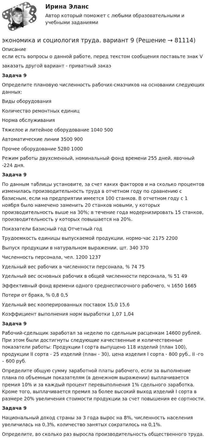     
            Описание
            если есть вопросы о данной работе, перед текстом сообщения поставьте знак Vзаказать другой	 вариант - приватный заказ Задача 9	Определите плановую численность рабочих-смазчиков на основании следующих данных:  Виды оборудования Количество ремонтных единиц Норма обслуживания   Тяжелое и литейное оборудование 1040 500   Автоматические линии 3500 900   Прочее оборудование 5280 1000  	Режим работы двухсменный, номинальный фонд времени 255 дней, явочный -224 дня.  Задача 9	По данным таблицы установите, за счет каких факторов и на сколько процентов изменилась производительность труда в отчетном году по сравнению с базисным, если на предприятии имеется 100 станков. В отчетном году с 1 ноября было намечено заменить 20 станков новыми, у которых производительность выше на 30%; в течение года модернизировать 15 станков, производительность у которых повышается на 20%.  Показатели Базисный год Отчетный год   Трудоемкость единицы выпускаемой продукции, нормо-час 2175 2200   Выпуск продукции в натуральном выражении, шт. 340 370   Численность персонала, чел. 1200 1237   Удельный вес рабочих в численности персонала, % 74 75   Удельный вес основных рабочих в общей численности персонала, % 51 49   Эффективный фонд времени одного среднесписочного рабочего, ч 1650 1665   Потери от брака, % 0,8 0,5   Удельный вес кооперированных поставок 15,0 15,6   Коэффициент выполнения норм выработки 1,07 1,04 Задача 9 	Рабочий-сдельщик заработал за неделю по сдельным расценкам 14600 рублей. При этом были достигнуты следующие качественные и количественные показатели работы: Продукции I сорта выпущено 118 изделий (план 100), продукции II сорта - 25 изделий (план - 30), цена изделия I сорта - 800 руб., II -го – 600 руб.	Определите общую сумму заработной платы рабочего, если за выполнение плана по объемным показателям (в денежном выражении) выплачивается премия 10% и за каждый процент перевыполнения 1% сдельного заработка. Кроме того, выплачивается премия за более высокий выход изделий I сорта в размере 20% увеличения стоимости продукции за счет повышения ее сортности. Задача 9	Национальный доход страны за 3 года вырос на 8%, численность населения увеличилась на 0,3%, количество занятых сократилось на 0,1%.	Определите, во сколько раз выросла производительность общественного труда.   
            
            
            Экономика и предпринимательство - вариант - 3-6-7экономика и социология труда. вариант 9🌞Экономика и социология труда / Итоговый тест / Синергия / МТИ / МосАП. Новый сборник на отлично! 100 из 100 балловЭкономика и социология труда ММУ 2023г.ЭКОНОМИКА И СОЦИОЛОГИЯ ТРУДА тест с ответами Синергия/МОИ/ МТИ /МОСАП)ЭКОНОМИКА И СОЦИОЛОГИЯ ТРУДА//ТУСУР//КОНТРОЛЬНАЯ РАБОТА №1//ОТВЕТ НА СКРИНЕЭКОНОМИКА И СОЦИОЛОГИЯ ТРУДА//ТУСУР//КОНТРОЛЬНАЯ РАБОТА №1//ОТВЕТ НА СКРИНЕЭКОНОМИКА ИНФОРМАЦИОННОГО ОБЩЕСТВА (НИУ МЭИ (ТУ) ИДДО)Экономика Информационные технологии (Э.1.18)(ВСЕ ЗАДАНИЯ)Экономика и организация государственных и муниципальных предприятийЭкономика и организация энергетического производства (1).ти (тест с ответами Синергия/МОИ/ МТИ)Экономика и организация энергетического производства (2).ти (тест с ответами Синергия/МОИ/ МТИ /МОСАП)Экономика и оценка недвижимостиЭкономика и оценка недвижимости ММУ 2023г.