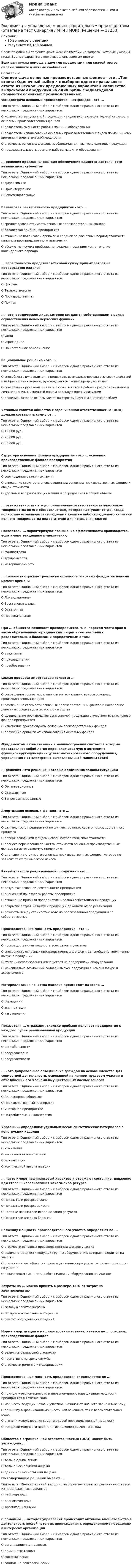     
          Описание
          30 вопросов с ответамиРезультат: 83/100 балловПосле покупки вы получите файл Word с ответами на вопросы, которые указаны ниже. Верные варианты ответа выделены желтым цветом.Если вам нужна помощь с другими предметами или сдачей тестов онлайн, пишите в личные сообщения:  
          Оглавление
          Фондоотдача основных производственных фондов - это ...Тип ответа: Одиночный выбор • с выбором одного правильного ответа из нескольких предложенных вариантовО количество выпускаемой продукции на один рубль среднегодовой стоимости основных производственных фондовО показатель сменности работы машин и оборудованияО показатель использования основных производственных фондов по машинному времени и энергетической мощностиО стоимость основных фондов, необходимая для выпуска единицы продукцииО продолжительность времени работы машин и оборудования... решения предназначены для обеспечения единства деятельности независимых субъектовТип ответа: Одиночный выбор • с выбором одного правильного ответа из нескольких предложенных вариантовО ДирективныеО ОриентирующиеО РекомендательныеБалансовая рентабельность предприятия - это ...Тип ответа: Одиночный выбор • с выбором одного правильного ответа из нескольких предложенных вариантовО среднегодовая стоимость основных производственных фондовО балансовая прибыль предприятияО отношение балансовой прибыли к средней за расчетный период стоимости капитала производственного назначенияО абсолютная сумма прибыли, получаемая предприятием в течение календарного периода... себестоимость представляет собой сумму прямых затрат на производство изделияТип ответа: Одиночный выбор • с выбором одного правильного ответа из нескольких предложенных вариантовО ЦеховаяО ТехнологическаяО ПроизводственнаяО Полная... - это юридическое лицо, которое создается собственником с целью осуществления некоммерческих функцийТип ответа: Одиночный выбор • с выбором одного правильного ответа из нескольких предложенных вариантовО ФондО УчреждениеО Общественное объединениеРациональное решение - это ...Тип ответа: Одиночный выбор • с выбором одного правильного ответа из нескольких предложенных вариантовО способность руководителя предвидеть возможные результаты своих действий и выбрать из них верные, руководствуясь своими предчувствиямиО способность руководителя использовать в своей работе профессиональные и личные знания, жизненный опыт и реальную оценку ситуацииО решение, которое основывается на строгом научном анализе проблемУставный капитал общества с ограниченной ответственностью (ООО) должен составлять сумму от ...Тип ответа: Одиночный выбор • с выбором одного правильного ответа из нескольких предложенных вариантов О 10 000 руб.О 20 000 руб.О 30 000 руб.Структура основных фондов предприятия - это ... основных производственных фондов предприятияТип ответа: Одиночный выбор • с выбором одного правильного ответа из нескольких предложенных вариантовО соотношение различных группО отношение стоимости вновь введенных основных производственных фондов к общей стоимостиО удельный вес работающих машин и оборудования в общем объеме... ответственность - это дополнительная ответственность участников товарищества по его обязательствам, которая наступает тогда, когда полностью утрачивается складочный капитал либо складочного капитала полного товарищества недостаточно для погашения долговПоказатели ... характеризуют повышение эффективности производства, если имеют тенденцию к увеличениюТип ответа: Одиночный выбор • с выбором одного правильного ответа из нескольких предложенных вариантовО фондоотдачиО трудоемкостиО материалоемкости... стоимость отражает реальную стоимость основных фондов на данный момент времениТип ответа: Одиночный выбор • с выбором одного правильного ответа из нескольких предложенных вариантовО ЛиквидационнаяО ВосстановительнаяО ОстаточнаяО ПервоначальнаяПри ... общества возникает правопреемство, т. е. переход части прав к вновь образованным юридическим лицам в соответствии с разделительным балансом и передаточным актомТип ответа: Одиночный выбор • с выбором одного правильного ответа из нескольких предложенных вариантовО выделенииО присоединенииО преобразованииЦелью процесса амортизации является ...Тип ответа: Одиночный выбор • с выбором одного правильного ответа из нескольких предложенных вариантовО сокращение сроков морального и материального износа основных производственных фондовО возмещение стоимости основных производственных фондов и накопление денежных средств для их воспроизводстваО удешевление производства выпускаемой продукции с участием всех основных фондов предприятияО изменение сроков службы основных производственных фондовО получение прибыли от использования основных фондовФундаментом автоматизации в машиностроении считается который представляет собой легко переналаживаемую и автономно функционирующую единицу автоматизированного оборудования, управляемого от электронно-вычислительной машины (ЭВМ)... решения - это решения, которые однозначно заданы ситуациейТип ответа: Одиночный выбор • с выбором одного правильного ответа из нескольких предложенных вариантовО ОрганизационныеО СтандартныеО ЗапрограммированныеАмортизация основных фондов - это ...Тип ответа: Одиночный выбор • с выбором одного правильного ответа из нескольких предложенных вариантовО деятельность предприятия по финансированию своего производственного процессаО потеря основными фондами своей потребительской стоимостиО процесс перенесения по частям стоимости основных производственных фондов на изготовляемую продукциюО уменьшение стоимости основных производственных фондов, которое не зависит от их физического износаРентабельность реализованной продукции - это ...Тип ответа: Одиночный выбор • с выбором одного правильного ответа из нескольких предложенных вариантовО результат основной деятельности предприятияО оценочный показатель работы предприятияО отношение прибыли предприятия к полной себестоимости продукцииО покрытие затрат на выпуск продукции доходами от ее реализацииО разность между стоимостью объема реализованной продукции и ее себестоимостьюПроизводственная мощность предприятия - это ...Тип ответа: Одиночный выбор • с выбором одного правильного ответа из нескольких предложенных вариантовО производственная мощность всех цехов и участковО способность основных производственных фондов к дальнейшему увеличению выпуска продукцииО степень использования имеющегося на предприятии оборудованияО максимально возможный годовой выпуск продукции в номенклатуре и ассортиментеМатериализация качества изделия происходит на этапе ...Тип ответа: Одиночный выбор • с выбором одного правильного ответа из нескольких предложенных вариантовО обращенияО эксплуатацииО изготовленияПоказатели ... отражают, сколько прибыли получает предприятие с каждого рубля реализованной продукцииТип ответа: Одиночный выбор • с выбором одного правильного ответа из нескольких предложенных вариантовО рентабельностиО ресурсоотдачиО ресурсоемкости... - это добровольное объединение граждан на основе членства для совместной деятельности, основанной на личном трудовом участии и объединении его членами имущественных паевых взносовТип ответа: Одиночный выбор • с выбором одного правильного ответа из нескольких предложенных вариантовО Акционерное обществоО Производственный кооперативО Унитарное предприятиеО Потребительский кооперативУровень ... определяют удельным весом синтетических материалов в конструкции изделияТип ответа: Одиночный выбор • с выбором одного правильного ответа из нескольких предложенных вариантовО химизацииО частичной автоматизацииО механизацииО комплексной автоматизации... часто имеют нефинансовый характер и отражают состояние, движение иди степень использования какого-либо ресурсаТип ответа: Одиночный выбор • с выбором одного правильного ответа из нескольких предложенных вариантовО Показатели ресурсоотдачиО Показатели ресурсоемкостиО Частные показатели использования ресурсовО Показатели анализа балансаВеличину мощности производственного участка определяют по ...Тип ответа: Одиночный выбор • с выбором одного правильного ответа из нескольких предложенных вариантовО стоимости основных производственных фондов участкаО величине мощности ведущей группы оборудования, которая находится на участкеО степени интенсификации производственных процессов, которые происходят на участкеО показателям сменности работы машин и оборудования на участкеЗатраты на ... можно принять в размере 15 % от затрат на электроэнергиюТип ответа: Одиночный выбор • с выбором одного правильного ответа из нескольких предложенных вариантовО силовую электроэнергиюО обтирочно-смазочные материалыО ремонт оборудования и зданийНорма амортизации в машиностроении устанавливается по ... основных производственных фондовТип ответа: Одиночный выбор • с выбором одного правильного ответа из нескольких предложенных вариантовО величине балансовой стоимостиО нормативному сроку службыО стоимости ремонта и модернизацииПроизводственная мощность предприятия определяется по ...Тип ответа: Одиночный выбор • с выбором одного правильного ответа из нескольких предложенных вариантовО принципу равномерного или неравномерного наращивания мощности предприятия в течение годаО мощности ведущих цехов и участков, начиная от низшего звена к высшемуО принципу выравнивания мощности как основных, так и вспомогательных цеховО степени использования среднегодовой производственной мощностиО выходной мощности предприятия на конец расчетного годаОбщество с ограниченной ответственностью (ООО) может быть учреждено ...Тип ответа: Одиночный выбор • с выбором одного правильного ответа из нескольких предложенных вариантовО только одним лицомО только несколькими лицамиО одним или несколькими лицами По содержанию решения бывают ...Тип ответа: Множественный выбор • с выбором нескольких правильных ответов из предложенных вариантов□ техническими□ экономическими□ организационнымиС помощью ... методов управления происходит активное вмешательство в деятельность людей путем их принуждения к определенному поведению в интересах организацииТип ответа: Одиночный выбор • с выбором одного правильного ответа из нескольких предложенных вариантовО организационно-правовыхО административныхО экономическихО социально-психологических 
            
            
            Экономика и управление машиностроительным производством (2023.г) тест с ответами Синергия/МОИ/ МТИ /МОСАПЭкономика и управление машиностроительным производством (ответы на тест Синергия / МТИ / МОИ)Экономика и управление на горном предприятии (тест с ответами) 30 вопросов 78%Экономика и управление организациямиЭкономика и управление организациямиЭкономика и управление организациями ВКС РосдистантЭкономика и управление организациями/ККР/Росдистант/Вариант 3(К,Л,М)Экономика Итоговый тест по модулю 2 выполнен на 75%Экономика Итоговый тест по модулю 3 выполнен на 85%💯 Экономика > Итоговый тест (правильные ответы на тест Синергия / МОИ / МТИ / МосАП)ЭКОНОМИКА - ИТОГОВЫЙ ТЕСТ РОСДИСАНТ Экономика (итоговый тест с ответами) 45 вопросов 85%Экономика (итоговый тест с ответами Росдистант)Экономика (ИТОГОВЫЙ ТЕСТ, ТГУ Росдистинт)