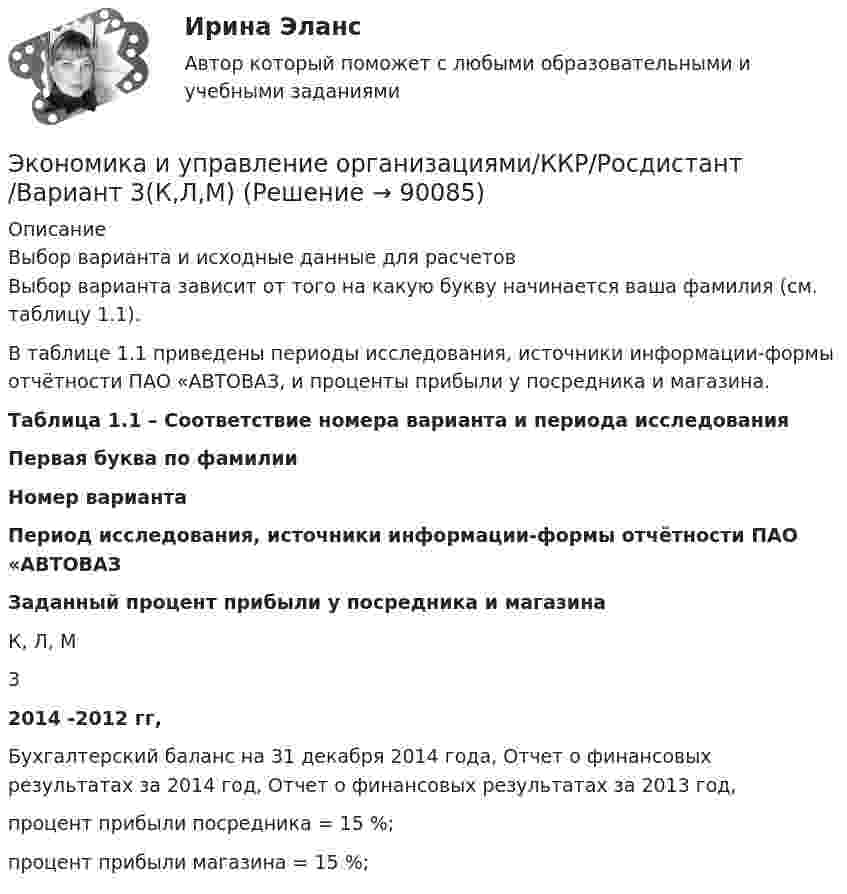     
            Описание
            Выбор варианта и исходные данные для расчетов 	Выбор варианта зависит от того на какую букву начинается ваша фамилия (см. таблицу 1.1). 	В таблице 1.1 приведены периоды исследования, источники информации-формы отчётности ПАО «АВТОВАЗ, и проценты прибыли у посредника и магазина.	 Таблица 1.1 – Соответствие номера варианта и периода исследования Первая буква по фамилии Номер варианта Период исследования, источники информации-формы отчётности ПАО «АВТОВАЗ Заданный процент прибыли у посредника и магазина   К, Л, М 3 2014 -2012 гг, Бухгалтерский баланс на 31 декабря 2014 года, Отчет о финансовых результатах за 2014 год, Отчет о финансовых результатах за 2013 год,  процент прибыли посредника = 15 %;процент прибыли магазина = 15 %;    
            
            
            Экономика и управление организациями ВКС РосдистантЭкономика и управление организациями/ККР/Росдистант/Вариант 3(К,Л,М)Экономика и управление Практическая работа №2 Задачи для практических занятийЭКОНОМИКА И УПРАВЛЕНИЕ ПРОИЗВОДСТВОМ - ВАРИАНТ №5Экономика и финансы государственного муниципального сектора Практическая работа на 40листахэкономика и финансы задачиЭкономика и финансы организации 2022Экономика (итоговый тест с ответами Росдистант)Экономика (ИТОГОВЫЙ ТЕСТ, ТГУ Росдистинт)Экономика и управление инвестициями ММУ 2023г.Экономика и управление машиностроительным производством (2023.г) тест с ответами Синергия/МОИ/ МТИ /МОСАПЭкономика и управление машиностроительным производством (ответы на тест Синергия / МТИ / МОИ)Экономика и управление на горном предприятии (тест с ответами) 30 вопросов 78%Экономика и управление организациями