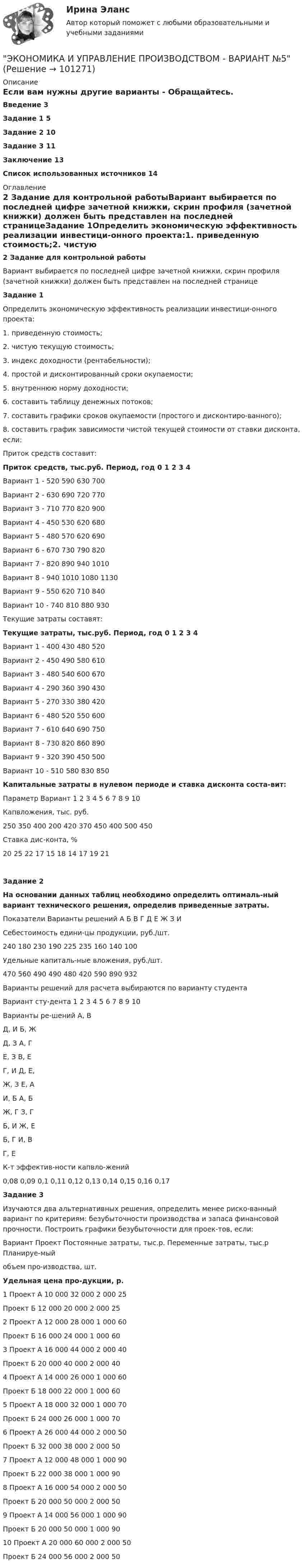     
            Описание
            Если вам нужны другие варианты - Обращайтесь.  Введение	3Задание 1	5Задание 2	10Задание 3	11Заключение	13Список использованных источников	14 
            Оглавление
            2 Задание для контрольной работыВариант выбирается по последней цифре зачетной книжки, скрин профиля (зачетной книжки) должен быть представлен на последней страницеЗадание 1Определить экономическую эффективность реализации инвестици-онного проекта:1. приведенную стоимость;2. чистую текущую стоимость;3. индекс доходности (рентабельности);4. простой и дисконтированный сроки окупаемости;5. внутреннюю норму доходности;6. составить таблицу денежных потоков;7. составить графики сроков окупаемости (простого и дисконтиро-ванного);8. составить график зависимости чистой текущей стоимости от ставки дисконта, если:Приток средств составит:Приток средств, тыс.руб.	Период, год	0	1	2	3	4Вариант 1	-	520	590	630	700Вариант 2	-	630	690	720	770Вариант 3	-	710	770	820	900Вариант 4	-	450	530	620	680Вариант 5	-	480	570	620	690Вариант 6	-	670	730	790	820Вариант 7	-	820	890	940	1010Вариант 8	-	940	1010	1080	1130Вариант 9	-	550	620	710	840Вариант 10	-	740	810	880	930Текущие затраты составят:Текущие затраты, тыс.руб.	Период, год	0	1	2	3	4Вариант 1	-	400	430	480	520Вариант 2	-	450	490	580	610Вариант 3	-	480	540	600	670Вариант 4	-	290	360	390	430Вариант 5	-	270	330	380	420Вариант 6	-	480	520	550	600Вариант 7	-	610	640	690	750Вариант 8	-	730	820	860	890Вариант 9	-	320	390	450	500Вариант 10	-	510	580	830	850Капитальные затраты в нулевом периоде и ставка дисконта соста-вит:Параметр	Вариант	1	2	3	4	5	6	7	8	9	10Капвложения, тыс. руб.250	350	400	200	420	370	450	400	500	450Ставка дис-конта, %20	25	22	17	15	18	14	17	19	21Задание 2На основании данных таблиц необходимо определить оптималь-ный вариант технического решения, определив приведенные затраты.Показатели	Варианты решений	А	Б	В	Г	Д	Е	Ж 	З	ИСебестоимость едини-цы продукции, руб./шт.240 180 230 190 225 235 160 140 100Удельные капиталь-ные вложения, руб./шт.470 560  490 490 480 420 590 890 932Варианты решений для расчета выбираются по варианту студентаВариант сту-дента	1	2	3	4	5	6	7	8	9	10Варианты ре-шений	А, ВД, И	Б, ЖД, З	А, ГЕ, З	В, ЕГ, И	Д, Е,Ж, З	Е, АИ, Б	А, БЖ, Г	З, ГБ, И	Ж, ЕБ, Г	И, ВГ, ЕК-т эффектив-ности капвло-жений0,08	0,09	0,1	0,11	0,12	0,13	0,14	0,15	0,16	0,17Задание 3Изучаются два альтернативных решения, определить менее риско-ванный вариант по критериям: безубыточности производства и запаса финансовой прочности. Построить графики безубыточности для проек-тов, если:Вариант Проект Постоянные затраты, тыс.р. Переменные затраты, тыс.р Планируе-мыйобъем про-изводства, шт.Удельная цена про-дукции, р.1	Проект А	10 000	32 000	2 000	25	Проект Б	12 000	20 000	2 000	252	Проект А	12 000	28 000	1 000	60	Проект Б	16 000	24 000	1 000	603	Проект А	16 000	44 000	2 000	40	Проект Б	20 000	40 000	2 000	404	Проект А	14 000	26 000	1 000	60	Проект Б	18 000	22 000	1 000	605	Проект А	18 000	32 000	1 000	70	Проект Б	24 000	26 000	1 000	706	Проект А	26 000	44 000	2 000	50	Проект Б	32 000	38 000	2 000	507	Проект А	12 000	48 000	1 000	90	Проект Б	22 000	38 000	1 000	908	Проект А	16 000	54 000	2 000	50	Проект Б	20 000	50 000	2 000	509	Проект А	14 000	56 000	1 000	90	Проект Б	20 000	50 000	1 000	9010	Проект А	20 000	60 000	2 000	50	Проект Б	24 000	56 000	2 000	50  
            
            
            Экономика и управление Практическая работа №2 Задачи для практических занятийЭКОНОМИКА И УПРАВЛЕНИЕ ПРОИЗВОДСТВОМ - ВАРИАНТ №5Экономика и финансы государственного муниципального сектора Практическая работа на 40листахэкономика и финансы задачиЭкономика и финансы организации 2022🌞Экономика и финансы организации.ои(dor) / Итоговый тест / Синергия / МТИ / МосАП. Новые ответы на отлично!Экономика и финансы организации.ои(dor) новый (тест с ответами Синергия/МОИ/ МТИ /МОСАП)Экономика и управление инвестициями ММУ 2023г.Экономика и управление машиностроительным производством (2023.г) тест с ответами Синергия/МОИ/ МТИ /МОСАПЭкономика и управление машиностроительным производством (ответы на тест Синергия / МТИ / МОИ)Экономика и управление на горном предприятии (тест с ответами) 30 вопросов 78%Экономика и управление организациямиЭкономика и управление организациямиЭкономика и управление организациями ВКС Росдистант