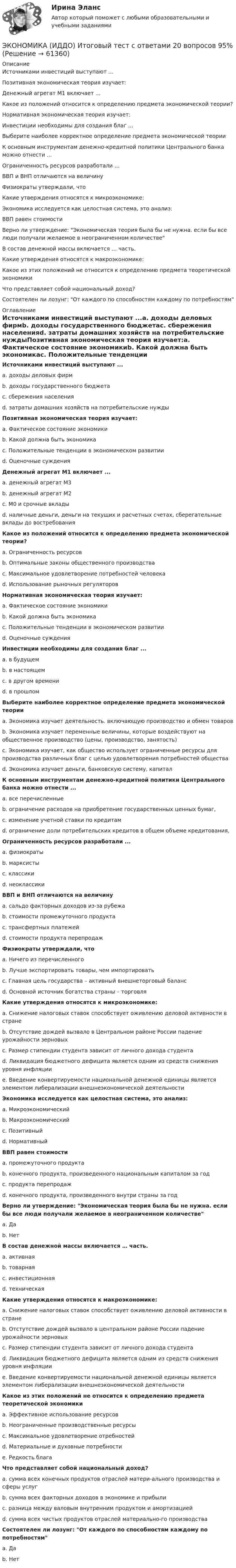      
            Описание
            Источниками инвестиций выступают ...Позитивная экономическая теория изучает:Денежный агрегат М1 включает ...Какое из положений относится к определению предмета экономической теории?Нормативная экономическая теория изучает:Инвестиции необходимы для создания благ ...Выберите наиболее корректное определение предмета экономической теорииК основным инструментам денежно-кредитной политики Центрального банка можно отнести ...Ограниченность ресурсов разработали ...ВВП и ВНП отличаются на величинуФизиократы утверждали, чтоКакие утверждения относятся к микроэкономике:Экономика исследуется как целостная система, это анализ:ВВП равен стоимостиВерно ли утверждение: Экономическая теория была бы не нужна. если бы все люди получали желаемое в неограниченном количествеВ состав денежной массы включается … часть.Какие утверждения относятся к макроэкономике:Какое из этих положений не относится к определению предмета теоретической экономикиЧто представляет собой национальный доход?Состоятелен ли лозунг: От каждого по способностям каждому по потребностям 
            Оглавление
            Источниками инвестиций выступают ...a. доходы деловых фирмb. доходы государственного бюджетаc. сбережения населенияd. затраты домашних хозяйств на потребительские нуждыПозитивная экономическая теория изучает:a. Фактическое состояние экономикиb. Какой должна быть экономикаc. Положительные тенденции в экономическом развитииd. Оценочные сужденияДенежный агрегат М1 включает ...a. денежный агрегат М3b. денежный агрегат М2c. М0 и срочные вкладыd. наличные деньги, деньги на текущих и расчетных счетах, сберегательные вклады до востребованияКакое из положений относится к определению предмета экономической теории?a. Ограниченность ресурсовb. Оптимальные законы общественного производстваc. Максимальное удовлетворение потребностей человекаd. Использование рыночных регуляторовНормативная экономическая теория изучает:a. Фактическое состояние экономикиb. Какой должна быть экономикаc. Положительные тенденции в экономическом развитииd. Оценочные сужденияИнвестиции необходимы для создания благ ...a. в будущемb. в настоящемc. в другом времениd. в прошломВыберите наиболее корректное определение предмета экономической теорииa. Экономика изучает деятельность. включающую производство и обмен товаровb. Экономика изучает переменные величины, которые воздействуют на общественное производство (цены, производство, занятость)c. Экономика изучает, как общество использует ограниченные ресурсы для производства различных благ с целью удовлетворения потребностей обществаd. Экономика изучает деньги, банковскую систему, капиталК основным инструментам денежно-кредитной политики Центрального банка можно отнести ...a. все перечисленныеb. ограничение расходов на приобретение государственных ценных бумаг,c. изменение учетной ставки по кредитамd. ограничение доли потребительских кредитов в общем объеме кредитования,Ограниченность ресурсов разработали ...a. физиократыb. марксистыc. классикиd. неоклассикиВВП и ВНП отличаются на величинуa. сальдо факторных доходов из-за рубежаb. стоимости промежуточного продуктаc. трансфертных платежейd. стоимости продукта перепродажФизиократы утверждали, чтоa. Ничего из перечисленногоb. Лучше экспортировать товары, чем импортироватьc. Главная цель государства – активный внешнеторговый балансd. Основной источник богатства страны – торговляКакие утверждения относятся к микроэкономике:a. Снижение налоговых ставок способствует оживлению деловой активности в странеb. Отсутствие дождей вызвало в Центральном районе России падение урожайности зерновыхc. Размер стипендии студента зависит от личного дохода студентаd. Ликвидация бюджетного дефицита является одним из средств снижения уровня инфляцииe. Введение конвертируемости национальной денежной единицы является элементом либерализации внешнеэкономической деятельностиЭкономика исследуется как целостная система, это анализ:a. Микроэкономическийb. Макроэкономическийc. Позитивныйd. НормативныйВВП равен стоимостиa. промежуточного продуктаb. конечного продукта, произведенного национальным капиталом за годc. продукта перепродажd. конечного продукта, произведенного внутри страны за годВерно ли утверждение: Экономическая теория была бы не нужна. если бы все люди получали желаемое в неограниченном количествеa. Даb. НетВ состав денежной массы включается … часть.a. активнаяb. товарнаяc. инвестиционнаяd. техническаяКакие утверждения относятся к макроэкономике:a. Снижение налоговых ставок способствует оживлению деловой активности в странеb. Отстутствие дождей вызвало в центральном районе России падение урожайности зерновыхc. Размер стипендии студента зависит от личного дохода студентаd. Ликвидация бюджетного дефицита является одним из средств снижения уровня инфляцииe. Введение конвертируемости национальной денежной единицы является элементом либерализации внешнеэкономической деятельностиКакое из этих положений не относится к определению предмета теоретической экономикиa. Эффективное использование ресурсовb. Неограниченные производственные ресурсыc. Максимальное удовлетворение отребностейd. Материальные и духовные потребностиe. Редкость благаЧто представляет собой национальный доход?a. сумма всех конечных продуктов отраслей матери-ального производства и сферы услугb. сумма всех факторных доходов в экономике и прибылиc. разница между валовым внутренним продуктом и амортизациейd. сумма всех чистых продуктов отраслей материально-го производстваСостоятелен ли лозунг: От каждого по способностям каждому по потребностямa. Даb. Нет  
            
            
             Экономика и бухгалтерский учет гостиничного предприятия.кс_СПО (2/2). Синергия. Ответы на ИТОГОВЫЙ ТЕСТ. На отлично!ЭКОНОМИКА (ИДДО) Итоговый тест с ответами 20 вопросов 95%ЭКОНОМИКА (ИДДО)/ тест с ответами 95%Экономика  ИДЗ 1 Микроэкономикаэкономика издательского дела - 1экономика издательского дела-2ЭКОНОМИКА И МЕНЕДЖМЕНТ БЕЗОПАСНОСТИЭкономика. Задание к теме 4 Продукция прелприятия Менеджмент. СИБУПКЭкономика. Задание к теме 5. Затраты предприятия. Менеджмент. СИБУПКЭкономика. Задание к теме 6 Финансовые результаты хозяйственной деятельности предприятияЭкономика. Задание к теме 7 Экономическая эффективность деятельности предприятияЭкономика задача вар.1экономика здравоохранения 💯 Экономика здравоохранения (ответы на тест Синергия / МОИ / МТИ / МосАП, январь 2024)