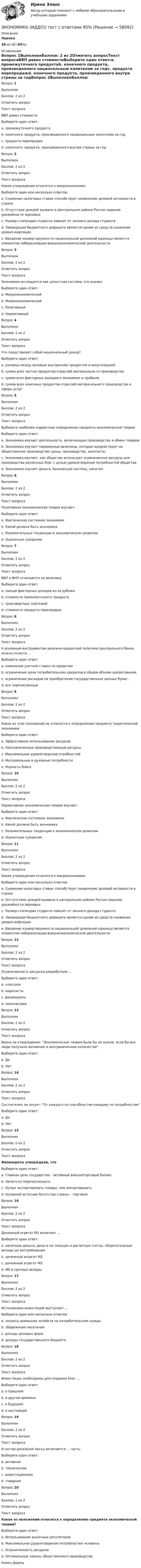      
            Описание
             Оценка 38 из 40 (95%)  
            Оглавление
            Вопрос 1ВыполненБаллов: 2 из 2Отметить вопросТекст вопросаВВП равен стоимостиВыберите один ответ:a. промежуточного продуктаb. конечного продукта, произведенного национальным капиталом за годc. продукта перепродажd. конечного продукта, произведенного внутри страны за годВопрос 2ВыполненБаллов: 2 из 2Отметить вопросТекст вопросаКакие утверждения относятся к микроэкономике:Выберите один или несколько ответов:a. Снижение налоговых ставок способствует оживлению деловой активности в странеb. Отсутствие дождей вызвало в Центральном районе России падение урожайности зерновыхc. Размер стипендии студента зависит от личного дохода студентаd. Ликвидация бюджетного дефицита является одним из средств снижения уровня инфляцииe. Введение конвертируемости национальной денежной единицы является элементом либерализации внешнеэкономической деятельностиВопрос 3ВыполненБаллов: 2 из 2Отметить вопросТекст вопросаЭкономика исследуется как целостная система, это анализ:Выберите один ответ:a. Микроэкономическийb. Макроэкономическийc. Позитивныйd. НормативныйВопрос 4ВыполненБаллов: 2 из 2Отметить вопросТекст вопросаЧто представляет собой национальный доход?Выберите один ответ:a. разница между валовым внутренним продуктом и амортизациейb. сумма всех чистых продуктов отраслей материально-го производстваc. сумма всех факторных доходов в экономике и прибылиd. сумма всех конечных продуктов отраслей матери-ального производства и сферы услугВопрос 5ВыполненБаллов: 2 из 2Отметить вопросТекст вопросаВыберите наиболее корректное определение предмета экономической теорииВыберите один ответ:a. Экономика изучает деятельность. включающую производство и обмен товаровb. Экономика изучает переменные величины, которые воздействуют на общественное производство (цены, производство, занятость)c. Экономика изучает, как общество использует ограниченные ресурсы для производства различных благ с целью удовлетворения потребностей обществаd. Экономика изучает деньги, банковскую систему, капиталВопрос 6ВыполненБаллов: 2 из 2Отметить вопросТекст вопросаПозитивная экономическая теория изучает:Выберите один ответ:a. Фактическое состояние экономикиb. Какой должна быть экономикаc. Положительные тенденции в экономическом развитииd. Оценочные сужденияВопрос 7ВыполненБаллов: 2 из 2Отметить вопросТекст вопросаВВП и ВНП отличаются на величинуВыберите один ответ:a. сальдо факторных доходов из-за рубежаb. стоимости промежуточного продуктаc. трансфертных платежейd. стоимости продукта перепродажВопрос 8ВыполненБаллов: 2 из 2Отметить вопросТекст вопросаК основным инструментам денежно-кредитной политики Центрального банка можно отнести ...Выберите один ответ:a. изменение учетной ставки по кредитамb. ограничение доли потребительских кредитов в общем объеме кредитования,c. ограничение расходов на приобретение государственных ценных бумаг,d. все перечисленныеВопрос 9ВыполненБаллов: 2 из 2Отметить вопросТекст вопросаКакое из этих положений не относится к определению предмета теоретической экономикиВыберите один ответ:a. Эффективное использование ресурсовb. Неограниченные производственные ресурсыc. Максимальное удовлетворение отребностейd. Материальные и духовные потребностиe. Редкость благаВопрос 10ВыполненБаллов: 2 из 2Отметить вопросТекст вопросаНормативная экономическая теория изучает:Выберите один ответ:a. Фактическое состояние экономикиb. Какой должна быть экономикаc. Положительные тенденции в экономическом развитииd. Оценочные сужденияВопрос 11ВыполненБаллов: 2 из 2Отметить вопросТекст вопросаКакие утверждения относятся к макроэкономике:Выберите один или несколько ответов:a. Снижение налоговых ставок способствует оживлению деловой активности в странеb. Отстутствие дождей вызвало в центральном районе России падение урожайности зерновыхc. Размер стипендии студента зависит от личного дохода студентаd. Ликвидация бюджетного дефицита является одним из средств снижения уровня инфляцииe. Введение конвертируемости национальной денежной единицы является элементом либерализации внешнеэкономической деятельностиВопрос 12ВыполненБаллов: 2 из 2Отметить вопросТекст вопросаОграниченность ресурсов разработали ...Выберите один ответ:a. классикиb. марксистыc. физиократыd. неоклассикиВопрос 13ВыполненБаллов: 2 из 2Отметить вопросТекст вопросаВерно ли утверждение: Экономическая теория была бы не нужна. если бы все люди получали желаемое в неограниченном количествеВыберите один ответ:a. Даb. НетВопрос 14ВыполненБаллов: 2 из 2Отметить вопросТекст вопросаСостоятелен ли лозунг: От каждого по способностям каждому по потребностямВыберите один ответ:a. Даb. НетВопрос 15ВыполненБаллов: 0 из 2Отметить вопросТекст вопросаФизиократы утверждали, чтоВыберите один ответ:a. Главная цель государства – активный внешнеторговый балансb. Ничего из перечисленногоc. Лучше экспортировать товары, чем импортироватьd. Основной источник богатства страны – торговляВопрос 16ВыполненБаллов: 2 из 2Отметить вопросТекст вопросаДенежный агрегат М1 включает ...Выберите один ответ:a. наличные деньги, деньги на текущих и расчетных счетах, сберегательные вклады до востребованияb. денежный агрегат М2c. денежный агрегат М3d. М0 и срочные вкладыВопрос 17ВыполненБаллов: 2 из 2Отметить вопросТекст вопросаИсточниками инвестиций выступают ...Выберите один или несколько ответов:a. затраты домашних хозяйств на потребительские нуждыb. сбережения населенияc. доходы деловых фирмd. доходы государственного бюджетаВопрос 18ВыполненБаллов: 2 из 2Отметить вопросТекст вопросаИнвестиции необходимы для создания благ ...Выберите один ответ:a. в прошломb. в другом времениc. в будущемd. в настоящемВопрос 19ВыполненБаллов: 2 из 2Отметить вопросТекст вопросаВ состав денежной массы включается … часть.Выберите один ответ:a. активнаяb. техническаяc. инвестиционнаяd. товарнаяВопрос 20ВыполненБаллов: 2 из 2Отметить вопросТекст вопросаКакое из положений относится к определению предмета экономической теории?Выберите один ответ:a. Использование рыночных регуляторовb. Максимальное удовлетворение потребностей человекаc. Ограниченность ресурсовd. Оптимальные законы общественного производстваКонец формы  
            
            
            ЭКОНОМИКА (ИДДО) Итоговый тест с ответами 20 вопросов 95%ЭКОНОМИКА (ИДДО)/ тест с ответами 95%Экономика  ИДЗ 1 Микроэкономикаэкономика издательского дела - 1экономика издательского дела-2ЭКОНОМИКА И МЕНЕДЖМЕНТ БЕЗОПАСНОСТИЭкономика и менеджмент горного производства - 2 и 10 вариант Экономика. Задание к теме 5. Затраты предприятия. Менеджмент. СИБУПКЭкономика. Задание к теме 6 Финансовые результаты хозяйственной деятельности предприятияЭкономика. Задание к теме 7 Экономическая эффективность деятельности предприятияЭкономика задача вар.1экономика здравоохранения 💯 Экономика здравоохранения (ответы на тест Синергия / МОИ / МТИ / МосАП, январь 2024)💯 Экономика и бухгалтерский учет гостиничного предприятия.кс_СПО (1) (ответы на тест Синергия / МОИ / МТИ / МосАП, сентябрь 2023)
