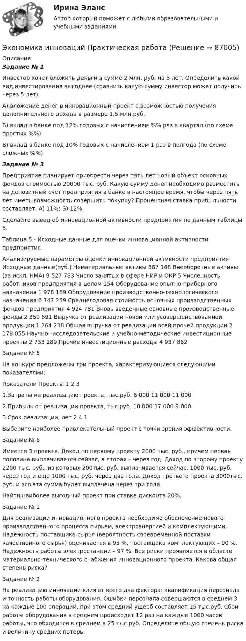     
            Описание
             Задание № 1 	Инвестор хочет вложить деньги в сумме 2 млн. руб. на 5 лет. Определить какой вид инвестирования выгоднее (сравнить какую сумму инвестор может получить через 5 лет): 	А) вложение денег в инновационный проект с возможностью получения дополнительного дохода в размере 1,5 млн.руб. 	Б) вклад в банке под 12% годовых с начислением %% раз в квартал (по схеме простых %%) 	В) вклад в банке под 10% годовых с начислением 1 раз в полгода (по схеме сложных %%) Задание № 3	Предприятие планирует приобрести через пять лет новый объект основных фондов стоимостью 20000 тыс. руб. Какую сумму денег необходимо разместить на депозитный счет предприятия в банке в настоящее время, чтобы через пять лет иметь возможность совершить покупку? Процентная ставка прибыльности составляет: А) 11%; Б) 12%.	Сделайте вывод об инновационной активности предприятия по данным таблицы 5. Таблица 5 - Исходные данные для оценки инновационной активности предприятия  Анализируемые параметры оценки инновационной активности предприятия Исходные данные(руб.)   Нематериальные активы  887 168    Внеоборотные активы (за искл. НМА)  9 527 783    Число занятых в сфере НИР и ОКР  5    Численность работников предприятия в целом  154    Оборудование опытно-приборного назначения  1 978 169    Оборудование производственно-технологического назначения  6 147 259    Среднегодовая стоимость основных производственных фондов предприятия  4 924 781    Вновь введенные основные производственные фонды  2 359 691    Выручка от реализации новой или усовершенствованной продукции  1 264 238    Общая выручка от реализации всей прочей продукции  2 178 055    Научно –исследовательские и учебно-методические инвестиционные проекты  2 733 289    Прочие инвестиционные расходы  4 937 862   Задание № 5На конкурс предложены три проекта, характеризующиеся следующими показателями:  Показатели  Проекты    1 2 3 1.Затраты на реализацию проекта, тыс.руб.  6 000 11 000 11 000   2.Прибыль от реализации проекта, тыс.руб.  10 000 17 000 9 0003.Срок реализации, лет  2 4 1 Выберите наиболее привлекательный проект с точки зрения эффективности.	Задание № 6 	Имеется 3 проекта. Доход по первому проекту 2000 тыс. руб., причем первая половина выплачивается сейчас, а вторая – через год. Доход по второму проекту 2200 тыс. руб., из которых 200тыс. руб. выплачивается сейчас, 1000 тыс. руб. через год и еще 1000 тыс. руб. через два года. Доход третьего проекта 3000тыс. руб. и вся эта сумма будет выплачена через три года. 	Найти наиболее выгодный проект при ставке дисконта 20%.Задание № 1 Для реализации инновационного проекта необходимо обеспечение нового производственного процесса сырьем, электроэнергией и комплектующими. Надежность поставщика сырья (вероятность своевременной поставки качественного сырья) оценивается в 95 %, поставщика комплектующих – 90 %. Надежность работы электростанции – 97 %. Все риски проявляется в области материально-технического снабжения инновационного проекта. Какова общая степень риска?   Задание № 2 На реализацию инновации влияют всего два фактора: квалификация персонала и точность работы оборудования. Ошибки персонала совершаются в среднем 3 на каждые 100 операций, при этом средний ущерб составляет 15 тыс.руб. Сбои работы оборудования в среднем происходят 12 раз на каждые 1000 часов работы, что обходится в среднем в 25 тыс.руб. Определите общую степень риска и величину средних потерь.   
            
            
            Экономика и менеджмент спортивных сооружений. Синергия. ✅ Ответы на ИТОГОВЫЙ ТЕСТ. На отлично!Экономика инноваций Практическая работаЭКОНОМИКА ИНФОРМАЦИОННОГО ОБЩЕСТВА (НИУ МЭИ (ТУ) ИДДО)Экономика Информационные технологии (Э.1.18)(ВСЕ ЗАДАНИЯ)Экономика и организация государственных и муниципальных предприятийЭкономика и организация энергетического производства (1).ти (тест с ответами Синергия/МОИ/ МТИ)Экономика и организация энергетического производства (2).ти (тест с ответами Синергия/МОИ/ МТИ /МОСАП)ЭКОНОМИКА (ИДДО) Итоговый тест с ответами 20 вопросов 95%ЭКОНОМИКА (ИДДО)/ тест с ответами 95%Экономика  ИДЗ 1 Микроэкономикаэкономика издательского дела - 1экономика издательского дела-2ЭКОНОМИКА И МЕНЕДЖМЕНТ БЕЗОПАСНОСТИЭкономика и менеджмент горного производства - 2 и 10 вариант 