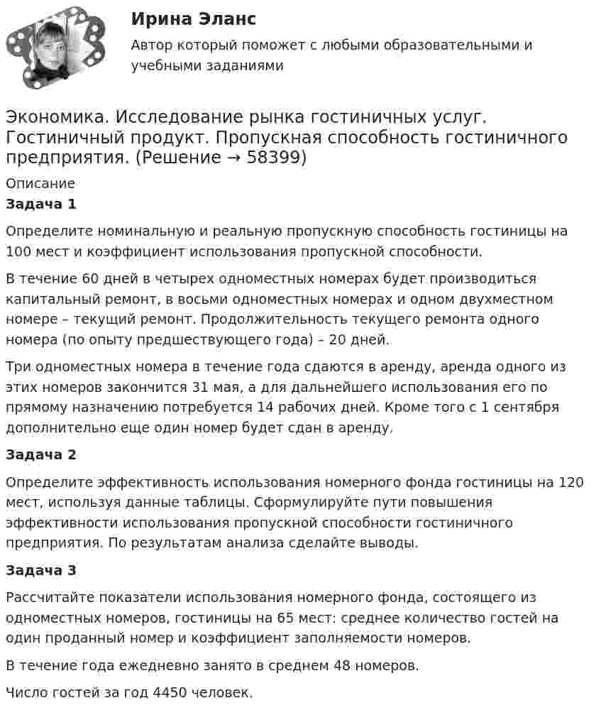      
            Описание
            Задача 1	Определите номинальную и реальную пропускную способность гостиницы на 100 мест и коэффициент использования пропускной способности.	В течение 60 дней в четырех одноместных номерах будет производиться капитальный ремонт, в восьми одноместных номерах и одном двухместном номере – текущий ремонт. Продолжительность текущего ремонта одного номера (по опыту предшествующего года) – 20 дней.	Три одноместных номера в течение года сдаются в аренду, аренда одного из этих номеров закончится 31 мая, а для дальнейшего использования его по прямому назначению потребуется 14 рабочих дней. Кроме того с 1 сентября дополнительно еще один номер будет сдан в аренду.Задача 2	Определите эффективность использования номерного фонда гостиницы на 120 мест, используя данные таблицы. Сформулируйте пути повышения эффективности использования пропускной способности гостиничного предприятия. По результатам анализа сделайте выводы.Задача 3	Рассчитайте показатели использования номерного фонда, состоящего из одноместных номеров, гостиницы на 65 мест: среднее количество гостей на один проданный номер и коэффициент заполняемости номеров.	В течение года ежедневно занято в среднем 48 номеров.	Число гостей за год 4450 человек.   
            
            
            Экономика и социология труда//ТУСУР//ТЕСТ НА ЗАЧЕТЭкономика. Исследование рынка гостиничных услуг. Гостиничный продукт. Пропускная способность гостиничного предприятия.Экономика История (Э.1.18) (ВСЕ ЗАДАНИЯ)Экономика История экономики (Э.1.18) (ВСЕ ЗАДАНИЯ)Экономика ИТОГОВЫЙ ТЕСТ Экономика Итоговый тест по модулю 2 выполнен на 75%Экономика Итоговый тест по модулю 3 выполнен на 85%ЭКОНОМИКА И СОЦИОЛОГИЯ ТРУДА//ТУСУР//КОНТРОЛЬНАЯ РАБОТА №1//ОТВЕТ НА СКРИНЕЭКОНОМИКА И СОЦИОЛОГИЯ ТРУДА//ТУСУР//КОНТРОЛЬНАЯ РАБОТА №1//ОТВЕТ НА СКРИНЕЭКОНОМИКА И СОЦИОЛОГИЯ ТРУДА//ТУСУР//КОНТРОЛЬНАЯ РАБОТА №1//ОТВЕТ НА СКРИНЕЭКОНОМИКА И СОЦИОЛОГИЯ ТРУДА//ТУСУР//КОНТРОЛЬНАЯ РАБОТА №1//ОТВЕТ НА СКРИНЕЭКОНОМИКА И СОЦИОЛОГИЯ ТРУДА//ТУСУР//КОНТРОЛЬНАЯ РАБОТА №1//ОТВЕТ НА СКРИНЕЭКОНОМИКА И СОЦИОЛОГИЯ ТРУДА//ТУСУР//КОНТРОЛЬНАЯ РАБОТА №1//ОТВЕТ НА СКРИНЕЭКОНОМИКА И СОЦИОЛОГИЯ ТРУДА//ТУСУР//КОНТРОЛЬНАЯ РАБОТА №1//ОТВЕТ НА СКРИНЕ