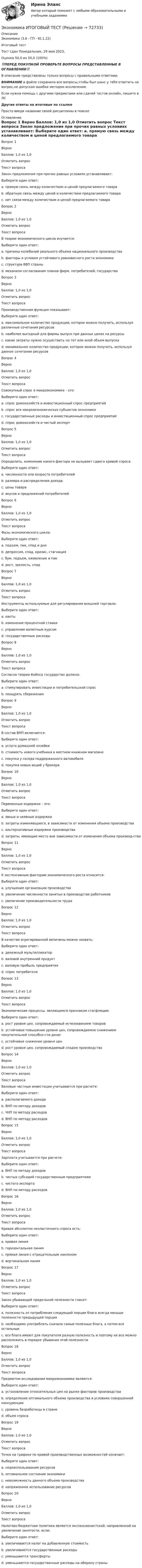      
            Описание
            Экономика (3.6 - ГП - Ю.1.22)	Итоговый тест	Тест сдан 	Понедельник, 29 мая 2023,Оценка	50,0 из 50,0 (100%)‼️ПЕРЕД ПОКУПКОЙ ПРОВЕРЬТЕ ВОПРОСЫ ПРЕДСТАВЛЕННЫЕ В ОГЛАВЛЕНИИ‼️В описание представлены только вопросы с правильными ответами.ВНИМАНИЕ в файле сохранила все вопросы,чтобы был шанс у тебя ответить на вопрос,не допуская ошибки методом исключения.Если нужна помощь с другими предметами или сдачей тестов онлайн, пишите в ЛС Другие ответы на итоговые по ссылке Просто введи название своей дисциплины в поиске 
            Оглавление
            
Вопрос 1
Верно
Баллов: 1,0 из 1,0
Отметить вопрос
Текст вопроса
Закон предложения при прочих равных условиях устанавливает:
Выберите один ответ:
a. прямую связь между количеством и ценой предлагаемого товара 
b. обратную связь между ценой и количеством предлагаемого товара
c. нет связи между количеством и ценой предлагаемого товара
Вопрос 2
Верно
Баллов: 1,0 из 1,0
Отметить вопрос
Текст вопроса
В теории экономического цикла изучается:
Выберите один ответ:
a. причины колебаний реального объема национального производства 
b. факторы и условия устойчивого равновесного роста экономики
c. структура ВВП страны
d. механизм согласования планов фирм, потребителей, государства
Вопрос 3
Верно
Баллов: 1,0 из 1,0
Отметить вопрос
Текст вопроса
Производственная функция показывает:
Выберите один ответ:
a. максимальное количество продукции, которое можно получить, используя различные сочетания ресурсов 
b. наиболее выгодный для фирмы выпуск при данных ценах на ресурсы
c. какие затраты нужно осуществить на тот или иной объем выпуска
d. минимальное количество продукции, которое можно получить, используя данное сочетание ресурсов
Вопрос 4
Верно
Баллов: 1,0 из 1,0
Отметить вопрос
Текст вопроса
Совокупный спрос в макроэкономике - это:
Выберите один ответ:
a. спрос домохозяйств и инвестиционный спрос предприятий
b. спрос все макроэкономических субъектов экономики 
c. государственные расходы и инвестиционный спрос предприятий
d. спрос домохозяйств и чистый экспорт
Вопрос 5
Верно
Баллов: 1,0 из 1,0
Отметить вопрос
Текст вопроса
Определить, изменение какого фактора не вызывает сдвига кривой спроса:
Выберите один ответ:
a. численности или возраста потребителей
b. размера и распределения дохода
c. цены товара 
d. вкусов и предложений потребителей
Вопрос 6
Верно
Баллов: 1,0 из 1,0
Отметить вопрос
Текст вопроса
Фазы экономического цикла:
Выберите один ответ:
a. подъем, пик, спад и дно 
b. депрессия, спад, кризис, стагнация
c. бум, подъем, оживление и пик
d. рост, зрелость, спад
Вопрос 7
Верно
Баллов: 1,0 из 1,0
Отметить вопрос
Текст вопроса
Инструменты используемые для регулирования внешней торговли:
Выберите один ответ:
a. квоты 
b. изменение процентной ставки
c. управление валютным курсом
d. государственные расходы
Вопрос 8
Верно
Баллов: 1,0 из 1,0
Отметить вопрос
Текст вопроса
Согласно теории Кейнса государство должно:
Выберите один ответ:
a. стимулировать инвестиции и потребительский спрос 
b. поощрять сбережения
Вопрос 9
Верно
Баллов: 1,0 из 1,0
Отметить вопрос
Текст вопроса
В состав ВНП включается:
Выберите один ответ:
a. услуги домашней хозяйки
b. стоимость нового учебника в местном книжном магазине 
c. покупка у соседа поддержанного автомобиля
d. покупка новых акций у брокера
Вопрос 10
Верно
Баллов: 1,0 из 1,0
Отметить вопрос
Текст вопроса
Переменные издержки – это:
Выберите один ответ:
a. явные и неявные издержки
b. затраты изменяющиеся, в зависимости от изменения объема производства 
c. альтернативные издержки производства
d. затраты, имеющие место вне зависимости от изменения объема производ-ства
Вопрос 11
Верно
Баллов: 1,0 из 1,0
Отметить вопрос
Текст вопроса
К экстенсивным факторам экономического роста относится:
Выберите один ответ:
a. улучшение организации производства
b. увеличение численности занятых в производстве работников 
c. увеличение производительности труда
Вопрос 12
Верно
Баллов: 1,0 из 1,0
Отметить вопрос
Текст вопроса
В качестве агрегированной величины можно назвать:
Выберите один ответ:
a. денежный мультипликатор
b. валовой внутренний продукт 
c. валовую прибыль предприятия
d. спрос потребителя
Вопрос 13
Верно
Баллов: 1,0 из 1,0
Отметить вопрос
Текст вопроса
Экономические процессы, являющиеся признаком стагфляции:
Выберите один ответ:
a. рост уровня цен, сопровождаемый исчезновением товаров
b. устойчивое повышение уровня цен, сопровождаемое снижением покупательной способно-сти денег
c. устойчивое снижение уровня цен
d. рост уровня цен, сопровождаемый спадом производства 
Вопрос 14
Верно
Баллов: 1,0 из 1,0
Отметить вопрос
Текст вопроса
Валовые частные инвестиции учитываются при расчете:
Выберите один ответ:
a. располагаемого дохода
b. ВНП по методу доходов
c. ЧНП по методу расходов
d. ВНП по методу расходов 
Вопрос 15
Верно
Баллов: 1,0 из 1,0
Отметить вопрос
Текст вопроса
Зарплата учитывается при расчете:
Выберите один ответ:
a. ВНП по методу доходов 
b. чистых субсидий государственным предприятиям
c. чистого экспорта
d. ВНП по методу расходов
Вопрос 16
Верно
Баллов: 1,0 из 1,0
Отметить вопрос
Текст вопроса
Кривая абсолютно неэластичного спроса есть:
Выберите один ответ:
a. кривая линия
b. горизонтальная линия
c. прямая линия с отрицательным наклоном
d. вертикальная линия 
Вопрос 17
Верно
Баллов: 1,0 из 1,0
Отметить вопрос
Текст вопроса
Закон убывающей предельной полезности гласит:
Выберите один ответ:
a. полезность от потребления следующей порции блага всегда меньше полезности предыдущей порции
b. необходимо употреблять сначала самые полезные блага, а потом все остальные
c. все блага имеют для покупателя разную полезность и поэтому их все можно расположить в порядке убывания этой полезности 
Вопрос 18
Верно
Баллов: 1,0 из 1,0
Отметить вопрос
Текст вопроса
Предметом исследования макроэкономики являются:
Выберите один ответ:
a. установление относительных цен на рынке факторов производства
b. определение оптимального объема производства в условиях совершенной конкуренции
c. уровень безработицы в стране 
d. объем спроса
Вопрос 19
Верно
Баллов: 1,0 из 1,0
Отметить вопрос
Текст вопроса
Точка на графике по кривой производственных возможностей означает:
Выберите один ответ:
a. недоиспользование ресурсов
b. оптимальное состояние экономики 
c. невозможность данного объема производства
d. напряженное использование ресурсов
Вопрос 20
Верно
Баллов: 1,0 из 1,0
Отметить вопрос
Текст вопроса
Налогово-бюджетная политика является экспансионистской, направленной на увеличение занятости, если:
Выберите один ответ:
a. увеличивается налог на добавленную стоимость
b. увеличиваются государственные расходы 
c. уменьшаются трансферты
d. уменьшаются государственные расходы на оборону страны
  
            
            
            Экономика История экономики (Э.1.18) (ВСЕ ЗАДАНИЯ)Экономика ИТОГОВЫЙ ТЕСТ Экономика Итоговый тест по модулю 2 выполнен на 75%Экономика Итоговый тест по модулю 3 выполнен на 85%💯 Экономика > Итоговый тест (правильные ответы на тест Синергия / МОИ / МТИ / МосАП)ЭКОНОМИКА - ИТОГОВЫЙ ТЕСТ РОСДИСАНТ Экономика (итоговый тест с ответами) 45 вопросов 85%ЭКОНОМИКА И СОЦИОЛОГИЯ ТРУДА//ТУСУР//КОНТРОЛЬНАЯ РАБОТА №1//ОТВЕТ НА СКРИНЕЭКОНОМИКА И СОЦИОЛОГИЯ ТРУДА//ТУСУР//КОНТРОЛЬНАЯ РАБОТА №1//ОТВЕТ НА СКРИНЕЭКОНОМИКА И СОЦИОЛОГИЯ ТРУДА//ТУСУР//КОНТРОЛЬНАЯ РАБОТА №1//ОТВЕТ НА СКРИНЕЭКОНОМИКА И СОЦИОЛОГИЯ ТРУДА//ТУСУР//КОНТРОЛЬНАЯ РАБОТА №1//ОТВЕТ НА СКРИНЕ'Экономика и социология труда//ТУСУР//ПРОСМОТР ПОПЫТКИ//77%Экономика и социология труда//ТУСУР//ТЕСТ НА ЗАЧЕТЭкономика. Исследование рынка гостиничных услуг. Гостиничный продукт. Пропускная способность гостиничного предприятия.