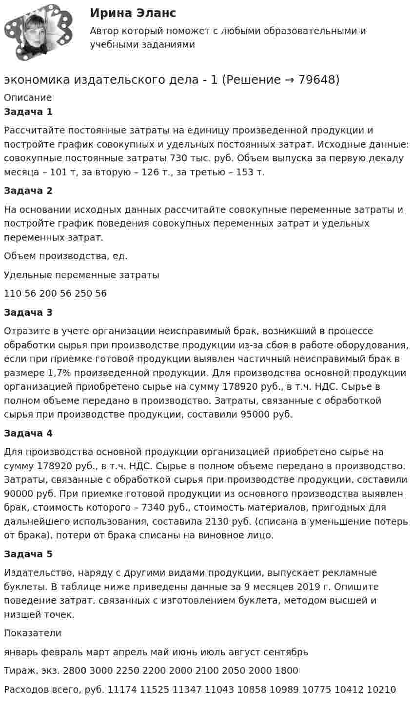     
            Описание
            Задача 1Рассчитайте постоянные затраты на единицу произведенной продукции и постройте график совокупных и удельных постоянных затрат. Исходные данные: совокупные постоянные затраты 730 тыс. руб. Объем выпуска за первую декаду месяца – 101 т, за вторую – 126 т., за третью – 153 т. Задача 2На основании исходных данных рассчитайте совокупные переменные затраты и постройте график поведения совокупных переменных затрат и удельных переменных затрат.  Объем производства, ед. Удельные переменные затраты   110 56   200 56   250 56 Задача 3Отразите в учете организации неисправимый брак, возникший в процессе обработки сырья при производстве продукции из-за сбоя в работе оборудования, если при приемке готовой продукции выявлен частичный неисправимый брак в размере 1,7% произведенной продукции. Для производства основной продукции организацией приобретено сырье на сумму 178920 руб., в т.ч. НДС. Сырье в полном объеме передано в производство. Затраты, связанные с обработкой сырья при производстве продукции, составили 95000 руб. Задача 4 Для производства основной продукции организацией приобретено сырье на сумму 178920 руб., в т.ч. НДС. Сырье в полном объеме передано в производство. Затраты, связанные с обработкой сырья при производстве продукции, составили 90000 руб. При приемке готовой продукции из основного производства выявлен брак, стоимость которого – 7340 руб., стоимость материалов, пригодных для дальнейшего использования, составила 2130 руб. (списана в уменьшение потерь от брака), потери от брака списаны на виновное лицо. Задача 5Издательство, наряду с другими видами продукции, выпускает рекламные буклеты. В таблице ниже приведены данные за 9 месяцев 2019 г. Опишите поведение затрат, связанных с изготовлением буклета, методом высшей и низшей точек.  Показатели январь февраль март апрель май июнь июль август сентябрь   Тираж, экз. 2800 3000 2250 2200 2000 2100 2050  2000 1800   Расходов всего, руб. 11174 11525 11347 11043 10858 10989 10775 10412 10210    
            
            
            Экономика  ИДЗ 1 Микроэкономикаэкономика издательского дела - 1экономика издательского дела-2ЭКОНОМИКА И МЕНЕДЖМЕНТ БЕЗОПАСНОСТИЭкономика и менеджмент горного производства - 2 и 10 вариант Экономика и менеджмент горного производства / ЮРГПУ / Ответы на тест для первой текущей аттестации Экономика и менеджмент спортивных сооружений. Синергия. ✅ Ответы на ИТОГОВЫЙ ТЕСТ. На отлично!Экономика. Задание к теме 7 Экономическая эффективность деятельности предприятияЭкономика задача вар.1экономика здравоохранения 💯 Экономика здравоохранения (ответы на тест Синергия / МОИ / МТИ / МосАП, январь 2024)💯 Экономика и бухгалтерский учет гостиничного предприятия.кс_СПО (1) (ответы на тест Синергия / МОИ / МТИ / МосАП, сентябрь 2023) Экономика и бухгалтерский учет гостиничного предприятия.кс_СПО (2/2). Синергия. Ответы на ИТОГОВЫЙ ТЕСТ. На отлично!ЭКОНОМИКА (ИДДО) Итоговый тест с ответами 20 вопросов 95%