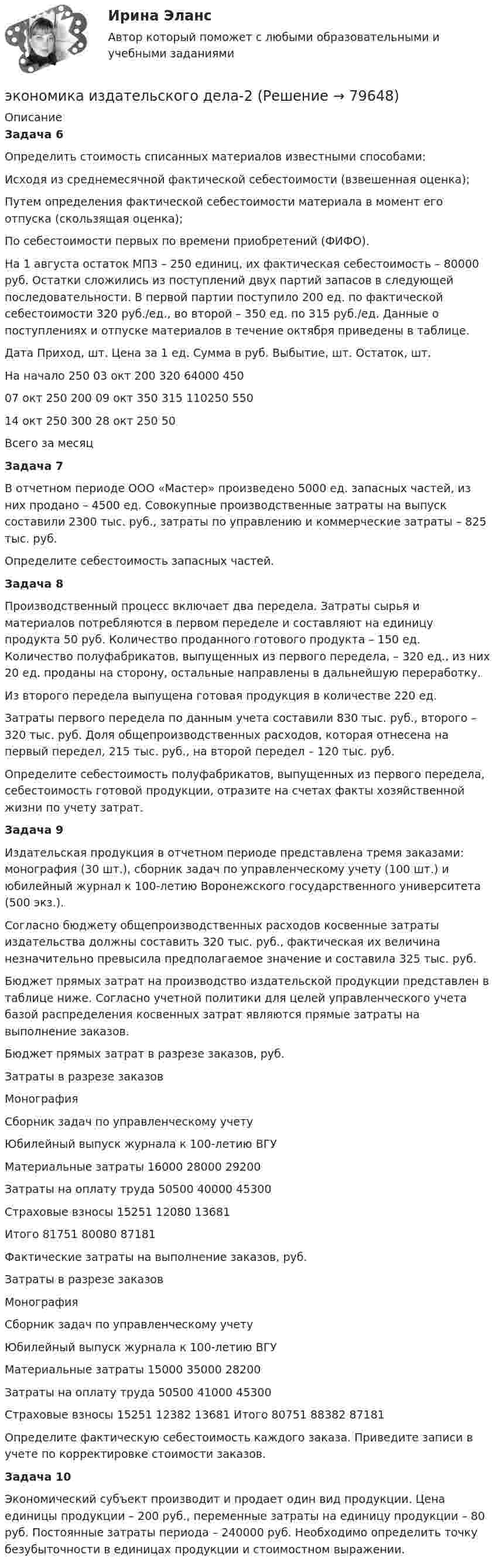     
            Описание
            Задача 6Определить стоимость списанных материалов известными способами:Исходя из среднемесячной фактической себестоимости (взвешенная оценка);Путем определения фактической себестоимости материала в момент его отпуска (скользящая оценка);По себестоимости первых по времени приобретений (ФИФО).На 1 августа остаток МПЗ – 250 единиц, их фактическая себестоимость – 80000 руб. Остатки сложились из поступлений двух партий запасов в следующей последовательности. В первой партии поступило 200 ед. по фактической себестоимости 320 руб./ед., во второй – 350 ед. по 315 руб./ед. Данные о поступлениях и отпуске материалов в течение октября приведены в таблице.  Дата Приход, шт. Цена за 1 ед. Сумма в руб. Выбытие, шт. Остаток, шт.   На начало    250   03 окт 200 320 64000   450   07 окт      250 200   09 окт 350 315 110250   550   14 окт 250 300   28 окт 250 50   Всего за месяц Задача 7В отчетном периоде ООО «Мастер» произведено 5000 ед. запасных частей, из них продано – 4500 ед. Совокупные производственные затраты на выпуск составили 2300 тыс. руб., затраты по управлению и коммерческие затраты – 825 тыс. руб.Определите себестоимость запасных частей. Задача 8Производственный процесс включает два передела. Затраты сырья и материалов потребляются в первом переделе и составляют на единицу продукта 50 руб. Количество проданного готового продукта – 150 ед. Количество полуфабрикатов, выпущенных из первого передела, – 320 ед., из них 20 ед. проданы на сторону, остальные направлены в дальнейшую переработку.Из второго передела выпущена готовая продукция в количестве 220 ед.Затраты первого передела по данным учета составили 830 тыс. руб., второго – 320 тыс. руб. Доля общепроизводственных расходов, которая отнесена на первый передел, 215 тыс. руб., на второй передел – 120 тыс. руб.Определите себестоимость полуфабрикатов, выпущенных из первого передела, себестоимость готовой продукции, отразите на счетах факты хозяйственной жизни по учету затрат. Задача 9Издательская продукция в отчетном периоде представлена тремя заказами: монография (30 шт.),  сборник задач по управленческому учету (100 шт.) и юбилейный журнал к 100-летию Воронежского государственного университета (500 экз.).Согласно бюджету общепроизводственных расходов косвенные затраты издательства должны составить 320 тыс. руб., фактическая их величина незначительно превысила предполагаемое значение и составила 325 тыс. руб.Бюджет прямых затрат на производство издательской продукции представлен в таблице ниже. Согласно учетной политики для целей управленческого учета базой распределения косвенных затрат являются прямые затраты на выполнение заказов.Бюджет прямых затрат в разрезе заказов, руб.  Затраты в разрезе заказов Монография Сборник задач по управленческому учету Юбилейный выпуск журнала к 100-летию ВГУ   Материальные затраты 16000 28000 29200   Затраты на оплату труда 50500 40000 45300   Страховые взносы 15251 12080 13681   Итого  81751 80080 87181   Фактические затраты на выполнение заказов, руб.  Затраты в разрезе заказов Монография Сборник задач по управленческому учету Юбилейный выпуск журнала к 100-летию ВГУ   Материальные затраты 15000 35000 28200   Затраты на оплату труда 50500 41000 45300   Страховые взносы 15251 12382 13681   Итого  80751 88382 87181   Определите фактическую себестоимость каждого заказа. Приведите записи в учете по корректировке стоимости заказов. Задача 10Экономический субъект производит и продает один вид продукции. Цена единицы продукции – 200 руб., переменные затраты на единицу продукции – 80 руб. Постоянные затраты периода – 240000 руб. Необходимо определить точку безубыточности в единицах продукции и стоимостном выражении.    
            
            
            экономика издательского дела - 1экономика издательского дела-2ЭКОНОМИКА И МЕНЕДЖМЕНТ БЕЗОПАСНОСТИЭкономика и менеджмент горного производства - 2 и 10 вариант Экономика и менеджмент горного производства / ЮРГПУ / Ответы на тест для первой текущей аттестации Экономика и менеджмент спортивных сооружений. Синергия. ✅ Ответы на ИТОГОВЫЙ ТЕСТ. На отлично!Экономика инноваций Практическая работаЭкономика задача вар.1экономика здравоохранения 💯 Экономика здравоохранения (ответы на тест Синергия / МОИ / МТИ / МосАП, январь 2024)💯 Экономика и бухгалтерский учет гостиничного предприятия.кс_СПО (1) (ответы на тест Синергия / МОИ / МТИ / МосАП, сентябрь 2023) Экономика и бухгалтерский учет гостиничного предприятия.кс_СПО (2/2). Синергия. Ответы на ИТОГОВЫЙ ТЕСТ. На отлично!ЭКОНОМИКА (ИДДО) Итоговый тест с ответами 20 вопросов 95%ЭКОНОМИКА (ИДДО)/ тест с ответами 95%