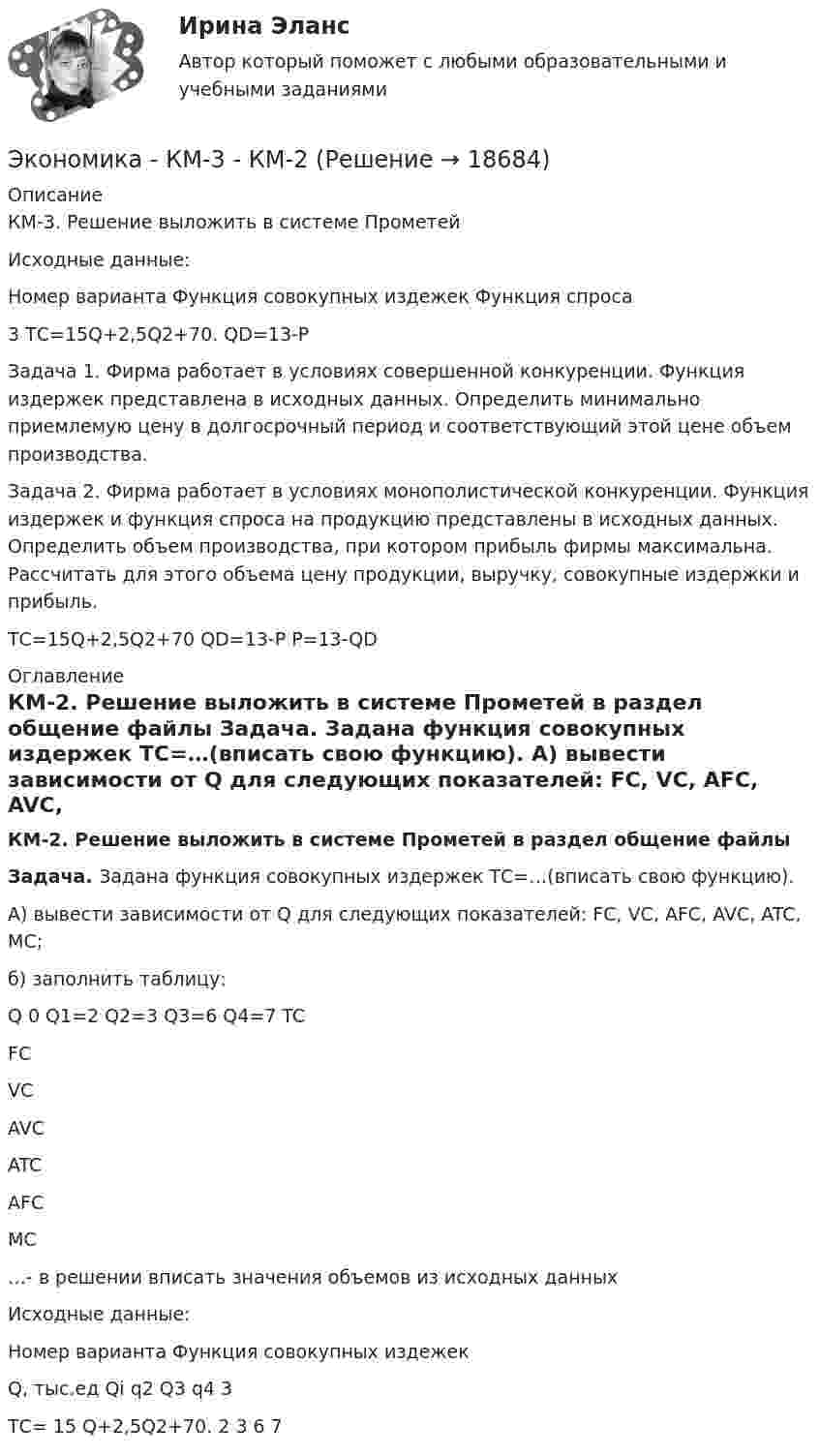     
          Описание
          	КМ-3. Решение выложить в системе Прометей	Исходные данные:	  Номер варианта Функция совокупных издежек Функция спроса   	3    	ТС=15Q+2,5Q2+70.   	    QD=13-Р 	 Задача 1. Фирма работает в условиях совершенной конкуренции. Функция издержек представлена в исходных данных. Определить минимально приемлемую цену в долгосрочный период и соответствующий этой цене объем производства. 	Задача 2. Фирма работает в условиях монополистической конкуренции. Функция издержек и функция спроса на продукцию представлены в исходных данных. Определить объем производства, при котором прибыль фирмы максимальна. Рассчитать для этого объема цену продукции, выручку, совокупные издержки и прибыль.	ТС=15Q+2,5Q2+70    QD=13-Р       P=13-QD 
          Оглавление
           КМ-2. Решение выложить в системе Прометей в раздел общение файлы Задача. Задана функция совокупных издержек ТС=…(вписать свою функцию). 	А) вывести зависимости от Q для следующих показателей: FC, VC, AFC, AVC, ATC, MC; 	б) заполнить таблицу:  	Q 	0 	Q1=2 	Q2=3 	Q3=6 	Q4=7   	TC 	  	  FC 	 VC      	AVC   	ATC   	AFC    	MC	 …- в решении вписать значения объемов из исходных данных 	Исходные данные:	   	Номер варианта 	Функция совокупных издежек 	Q, тыс.ед   	Qi	q2 	Q3 	q4   	  3 	ТС= 15 Q+2,5Q2+70. 	2	3 	6 	7  
            
            
            Экономика и финансы предприятия  тест СинергияЭкономика - КМ-3 - КМ-2💯 Экономика > Компетентностный тест (правильные ответы на тест Синергия / МОИ / МТИ / МосАП)Экономика контр. вар.8Экономика Контрольная работа 1к (тест с ответами ТУСУР)✔️Экономика. КР. Налоговый механизм и экономика общественного сектораЭкономика малого бизнеса (для Республики Беларусь):💯 Экономика и финансы предприятия (все ответы на тест Синергия / МТИ / МосАП, март 2023)💯 Экономика и финансы предприятия (все ответы на тест Синергия / МТИ / МосАП, сентябрь 2022)💯 Экономика и финансы предприятия (все ответы на тест Синергия / МТИ / МосАП, февраль 2023)💯 Экономика и финансы предприятия (правильные ответы на тест Синергия / МОИ / МТИ / МосАП)💯 Экономика и финансы предприятия (правильные ответы на тест Синергия / МОИ / МТИ / МосАП, август 2023)Экономика и финансы предприятия. Синергия. Тест.Экономика и финансы предприятия.Синергия.тест 1курс