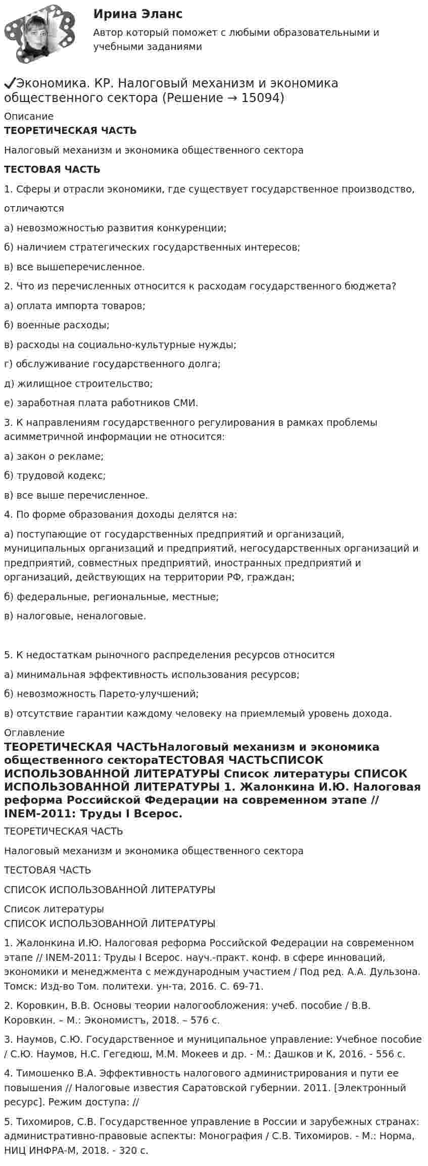      
          Описание
          ТЕОРЕТИЧЕСКАЯ ЧАСТЬНалоговый механизм и экономика общественного сектораТЕСТОВАЯ ЧАСТЬ1. Сферы и отрасли экономики, где существует государственное производство,отличаютсяа) невозможностью развития конкуренции;б) наличием стратегических государственных интересов;в) все вышеперечисленное. 2. Что из перечисленных относится к расходам государственного бюджета?а) оплата импорта товаров;б) военные расходы;в) расходы на социально-культурные нужды;г) обслуживание государственного долга;д) жилищное строительство;е) заработная плата работников СМИ. 3. К направлениям государственного регулирования в рамках проблемы асимметричной информации не относится: а) закон о рекламе; б) трудовой кодекс; в) все выше перечисленное. 4. По форме образования доходы делятся на: а) поступающие от государственных предприятий и организаций, муниципальных организаций и предприятий, негосударственных организаций и предприятий, совместных предприятий, иностранных предприятий и организаций, действующих на территории РФ, граждан; б) федеральные, региональные, местные; в) налоговые, неналоговые.5. К недостаткам рыночного распределения ресурсов относится а) минимальная эффективность использования ресурсов; б) невозможность Парето-улучшений; в) отсутствие гарантии каждому человеку на приемлемый уровень дохода. 
          Оглавление
          ТЕОРЕТИЧЕСКАЯ ЧАСТЬНалоговый механизм и экономика общественного сектораТЕСТОВАЯ ЧАСТЬСПИСОК ИСПОЛЬЗОВАННОЙ ЛИТЕРАТУРЫ 
          Список литературы
          СПИСОК ИСПОЛЬЗОВАННОЙ ЛИТЕРАТУРЫ 	1.             Жалонкина И.Ю. Налоговая реформа Российской Федерации на современном этапе // INEM-2011: Труды I Всерос. науч.-практ. конф. в сфере инноваций, экономики и менеджмента с международным участием / Под ред. А.А. Дульзона. Томск: Изд-во Том. политехи. ун-та, 2016. С. 69-71. 	2.             Коровкин, В.В. Основы теории налогообложения: учеб. пособие / В.В. Коровкин. – М.: Экономистъ, 2018. – 576 с.	3.             Наумов, С.Ю. Государственное и муниципальное управление: Учебное пособие / С.Ю. Наумов, Н.С. Гегедюш, М.М. Мокеев и др. - М.: Дашков и К, 2016. - 556 c.	4.             Тимошенко В.А. Эффективность налогового администрирования и пути ее повышения // Налоговые известия Саратовской губернии. 2011. [Электронный ресурс]. Режим доступа: //  	5.             Тихомиров, С.В. Государственное управление в России и зарубежных странах: административно-правовые аспекты: Монография / С.В. Тихомиров. - М.: Норма, НИЦ ИНФРА-М, 2018. - 320 c.
            
            
            Экономика Контрольная работа 1к (тест с ответами ТУСУР)✔️Экономика. КР. Налоговый механизм и экономика общественного сектораЭкономика малого бизнеса (для Республики Беларусь):Экономика малого предпринимательства Экономика малого предпринимательства заданиеЭкономика малого предпринимательства задачаЭкономика малого предпринимательства Итоговый тест 💯 Экономика и финансы предприятия (правильные ответы на тест Синергия / МОИ / МТИ / МосАП, август 2023)Экономика и финансы предприятия. Синергия. Тест.Экономика и финансы предприятия.Синергия.тест 1курс«Экономика и финансы предприятия». Тест для сдачи в МФПУ «Синергия». Экономика и финансы предприятия  тест СинергияЭкономика - КМ-3 - КМ-2💯 Экономика > Компетентностный тест (правильные ответы на тест Синергия / МОИ / МТИ / МосАП)