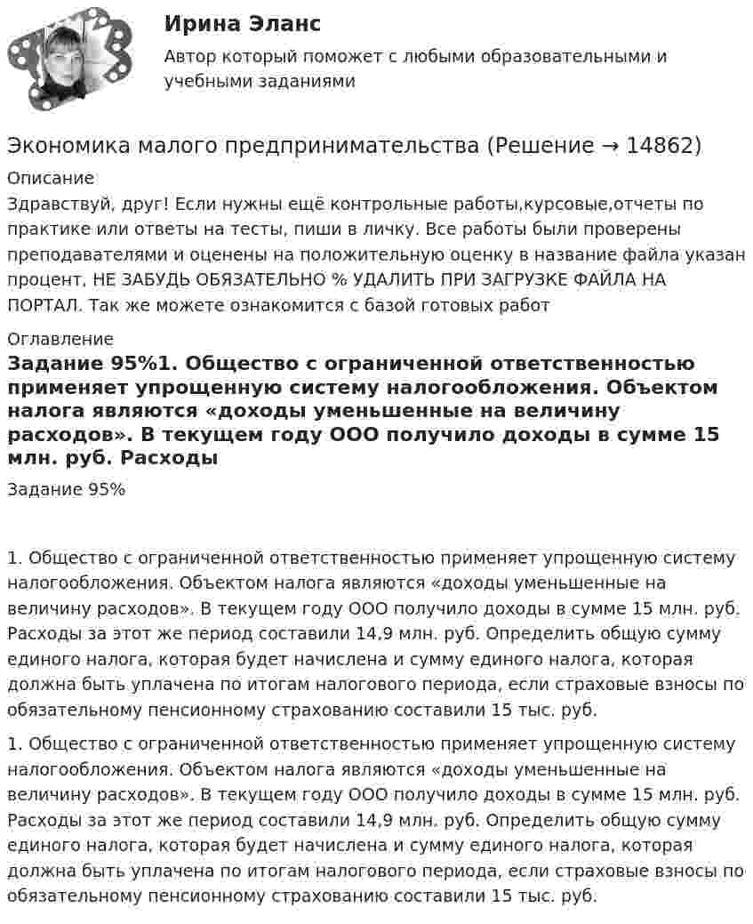      
          Описание
          Здравствуй, друг! Если нужны ещё контрольные работы,курсовые,отчеты по практике или ответы на тесты, пиши в личку. Все работы были проверены преподавателями и оценены на положительную оценку в название файла указан процент, НЕ ЗАБУДЬ ОБЯЗАТЕЛЬНО % УДАЛИТЬ ПРИ ЗАГРУЗКЕ ФАЙЛА НА ПОРТАЛ. Так же можете ознакомится с базой готовых работ  
          Оглавление
          Задание  95%1.	Общество с ограниченной ответственностью применяет упрощенную систему налогообложения. Объектом налога являются «доходы уменьшенные на величину расходов». В текущем году ООО получило доходы в сумме 15 млн. руб. Расходы за этот же период составили 14,9 млн. руб. Определить общую сумму единого налога, которая будет начислена и сумму единого налога, которая должна быть уплачена по итогам налогового периода, если страховые взносы по обязательному пенсионному страхованию составили 15 тыс. руб.1.	Общество с ограниченной ответственностью применяет упрощенную систему налогообложения. Объектом налога являются «доходы уменьшенные на величину расходов». В текущем году ООО получило доходы в сумме 15 млн. руб. Расходы за этот же период составили 14,9 млн. руб. Определить общую сумму единого налога, которая будет начислена и сумму единого налога, которая должна быть уплачена по итогам налогового периода, если страховые взносы по обязательному пенсионному страхованию составили 15 тыс. руб.

 
            
            
            Экономика малого бизнеса (для Республики Беларусь):Экономика малого предпринимательства Экономика малого предпринимательства заданиеЭкономика малого предпринимательства задачаЭкономика малого предпринимательства Итоговый тест Экономика малого предпринимательства ИТОГОВЫЙ ТЕСТ Экономика машиностроения 6 семестр (тест с ответами) 75%Экономика и финансы предприятия.Синергия.тест 1курс«Экономика и финансы предприятия». Тест для сдачи в МФПУ «Синергия». Экономика и финансы предприятия  тест СинергияЭкономика - КМ-3 - КМ-2💯 Экономика > Компетентностный тест (правильные ответы на тест Синергия / МОИ / МТИ / МосАП)Экономика контр. вар.8Экономика Контрольная работа 1к (тест с ответами ТУСУР)