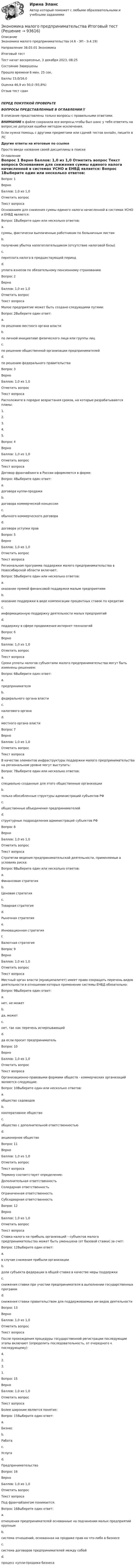      
            Описание
            Экономика малого предпринимательства (4.6 - ЭП - Э.4.19)		Направление 38.03.01 Экономика	Итоговый тестТест начат	воскресенье, 3 декабря 2023, 08:25Состояние	ЗавершеныПрошло времени	6 мин. 25 сек.Баллы	15,0/16,0Оценка	46,9 из 50,0 (93,8%)Отзыв	тест сданПЕРЕД ПОКУПКОЙ ПРОВЕРЬТЕВОПРОСЫ ПРЕДСТАВЛЕННЫЕ В ОГЛАВЛЕНИИ‼️В описание представлены только вопросы с правильными ответами.ВНИМАНИЕ в файле сохранила все вопросы,чтобы был шанс у тебя ответить на вопрос,не допуская ошибки методом исключения.Если нужна помощь с другими предметами или сдачей тестов онлайн, пишите в ЛС Другие ответы на итоговые по ссылке Просто введи название своей дисциплины в поиске 
            Оглавление
            
Вопрос 1
Верно
Баллов: 1,0 из 1,0
Отметить вопрос
Текст вопроса
Основанием для снижения суммы единого налога начисленной в системах УСНО и ЕНВД является:
Вопрос 1Выберите один или несколько ответов:
a.
суммы, фактически выплаченные работникам по больничным листам
b.
получение убытка налогоплательщиком (отсутствие налоговой базы)
c.
переплата налога в предшествующий период
d.
уплата взносов по обязательному пенсионному страхованию
Вопрос 2
Верно
Баллов: 1,0 из 1,0
Отметить вопрос
Текст вопроса
Малое предприятие может быть создано следующими путями:
Вопрос 2Выберите один ответ:
a.
по решению местного органа власти
b.
по личной инициативе физического лица или группы лиц
c.
по решению общественной организации предпринимателей
d.
по решению федерального правительства
Вопрос 3
Верно
Баллов: 1,0 из 1,0
Отметить вопрос
Текст вопроса
Расположите в порядке возрастания сроков, на которые разрабатываются планы:
1.
2.
3.
4.
5.
Вопрос 4
Верно
Баллов: 1,0 из 1,0
Отметить вопрос
Текст вопроса
Договор франчайзинга в России оформляется в форме:
Вопрос 4Выберите один ответ:
a.
договора купли-продажи
b.
договора коммерческой концессии
c.
обычного коммерческого договора
d.
договора уступки прав
Вопрос 5
Верно
Баллов: 1,0 из 1,0
Отметить вопрос
Текст вопроса
Региональная программа поддержки малого предпринимательства в Новосибирской области включает:
Вопрос 5Выберите один или несколько ответов:
a.
оказание прямой финансовой поддержки малым предприятиям
b.
оказание поддержки в виде компенсации процентных ставок по кредитам
c.
информационную поддержку деятельности малых предприятий
d.
поддержку в сфере продвижения интернет-технологий
Вопрос 6
Верно
Баллов: 1,0 из 1,0
Отметить вопрос
Текст вопроса
Сроки уплаты налогов субъектами малого предпринимательства могут быть изменены решением:
Вопрос 6Выберите один ответ:
a.
предпринимателя
b.
федерального органа власти
c.
налогового органа
d.
местного органа власти
Вопрос 7
Верно
Баллов: 1,0 из 1,0
Отметить вопрос
Текст вопроса
В качестве элементов инфраструктуры поддержки малого предпринимательства на региональном уровне могут выступать:
Вопрос 7Выберите один или несколько ответов:
a.
специально созданные для этого общественные организации
b.
только обособленные структуры администраций субъектов РФ
c.
общественные объединения предпринимателей
d.
структурные подразделения администраций субъектов РФ
Вопрос 8
Верно
Баллов: 1,0 из 1,0
Отметить вопрос
Текст вопроса
Стратегии ведения предпринимательской деятельности, применяемые в условиях риска:
Вопрос 8Выберите один или несколько ответов:
a.
Финансовая стратегия
b.
Ценовая стратегия
c.
Товарная стратегия
d.
Рыночная стратегия
e.
Инновационная стратегия
f.
Валютная стратегия
Вопрос 9
Верно
Баллов: 1,0 из 1,0
Отметить вопрос
Текст вопроса
Местный орган власти (муниципалитет) имеет право сокращать перечень видов деятельности в отношении которых применение системы ЕНВД обязательно:
Вопрос 9Выберите один ответ:
a.
нет, не может
b.
да, может
c.
нет, так как перечень исчерпывающий
d.
да если просит предприниматель
Вопрос 10
Верно
Баллов: 1,0 из 1,0
Отметить вопрос
Текст вопроса
Организационно-правовыми формами обществ - коммерческих организаций являются следующие:
Вопрос 10Выберите один или несколько ответов:
a.
общество садоводов
b.
кооперативное общество
c.
общество с дополнительной ответственностью
d.
акционерное общество
Вопрос 11
Верно
Баллов: 1,0 из 1,0
Отметить вопрос
Текст вопроса
Термину соответствует определение:
Дополнительная ответственность
Солидарная ответственность
Ограниченная ответственность
Субсидиарная ответственность
Вопрос 12
Верно
Баллов: 1,0 из 1,0
Отметить вопрос
Текст вопроса
Ставка налога на прибыль организаций – субъектов малого предпринимательства может быть уменьшена (от базовой ставки) за счет:
Вопрос 12Выберите один ответ:
a.
в случае снижения прибыли организации
b.
доли субъекта федерации в общей ставке в качестве меры поддержки
c.
снижения ставки при участии предпринимателя в выполнении государственных программ
d.
снижения ставки правительством для поддерживаемых им видов деятельности
Вопрос 13
Верно
Баллов: 1,0 из 1,0
Отметить вопрос
Текст вопроса
После прохождения процедуры государственной регистрации последующие этапы включают (определить последовательность, от очередного к последующему):
4.
2.
3.
1.

Вопрос 15
Верно
Баллов: 1,0 из 1,0
Отметить вопрос
Текст вопроса
Более широким является понятие:
Вопрос 15Выберите один ответ:
a.
Бизнес
b.
Работа
c.
Услуга
d.
Предпринимательство
Вопрос 16
Верно
Баллов: 1,0 из 1,0
Отметить вопрос
Текст вопроса
Под франчайзингом понимается:
Вопрос 16Выберите один ответ:
a.
отношения предпринимателей основанные на подчинении малых предприятий крупным
b.
система отношений, основанная на продаже прав на что-либо в бизнесе
c.
система договоров предпринимателей между собой
d.
процесс купли-продажи бизнеса






  
            
            
            Экономика малого предпринимательства задачаЭкономика малого предпринимательства Итоговый тест Экономика малого предпринимательства ИТОГОВЫЙ ТЕСТ Экономика машиностроения 6 семестр (тест с ответами) 75%экономика медициныЭкономика ММУ 2023г.Экономика ММУ 2024г.Экономика - КМ-3 - КМ-2💯 Экономика > Компетентностный тест (правильные ответы на тест Синергия / МОИ / МТИ / МосАП)Экономика контр. вар.8Экономика Контрольная работа 1к (тест с ответами ТУСУР)✔️Экономика. КР. Налоговый механизм и экономика общественного сектораЭкономика малого бизнеса (для Республики Беларусь):Экономика малого предпринимательства 