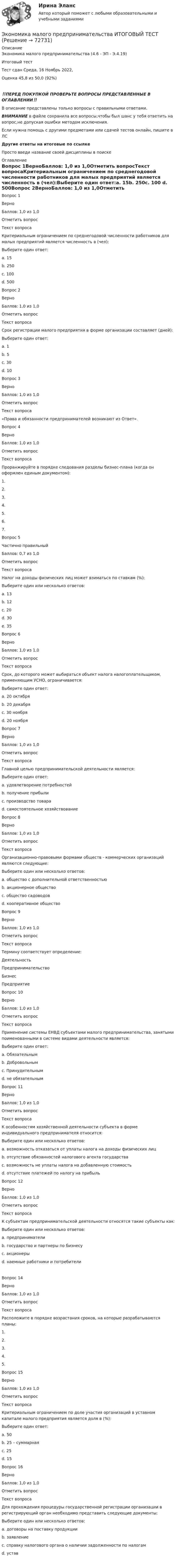      
            Описание
            Экономика малого предпринимательства (4.6 - ЭП - Э.4.19)	Итоговый тест	Тест сдан 	Среда, 16 Ноябрь 2022,Оценка	45,8 из 50,0 (92%)‼️ПЕРЕД ПОКУПКОЙ ПРОВЕРЬТЕ ВОПРОСЫ ПРЕДСТАВЛЕННЫЕ В ОГЛАВЛЕНИИ‼️В описание представлены только вопросы с правильными ответами.ВНИМАНИЕ в файле сохранила все вопросы,чтобы был шанс у тебя ответить на вопрос,не допуская ошибки методом исключения.Если нужна помощь с другими предметами или сдачей тестов онлайн, пишите в ЛС Другие ответы на итоговые по ссылке Просто введи название своей дисциплины в поиске 
            Оглавление
            Вопрос 1ВерноБаллов: 1,0 из 1,0Отметить вопросТекст вопросаКритериальным ограничением по среднегодовой численности работников для малых предприятий является численность в (чел):Выберите один ответ:a. 15b. 250c. 100 d. 500Вопрос 2ВерноБаллов: 1,0 из 1,0Отметить вопросТекст вопросаСрок регистрации малого предприятия в форме организации составляет (дней):Выберите один ответ:a. 1b. 5 c. 30d. 10Вопрос 3ВерноБаллов: 1,0 из 1,0Отметить вопросТекст вопроса«Права и обязанности предпринимателей возникают из Ответ».Вопрос 4ВерноБаллов: 1,0 из 1,0Отметить вопросТекст вопросаПроранжируйте в порядке следования разделы бизнес-плана (когда он оформлен единым документом):1.2.3.4.5.6.7.Вопрос 5Частично правильныйБаллов: 0,7 из 1,0Отметить вопросТекст вопросаНалог на доходы физических лиц может взиматься по ставкам (%):Выберите один или несколько ответов:a. 13 b. 12c. 20d. 30e. 35 Вопрос 6ВерноБаллов: 1,0 из 1,0Отметить вопросТекст вопросаСрок, до которого может выбираться объект налога налогоплательщиком, применяющим УСНО, ограничивается:Выберите один ответ:a. 20 октябряb. 20 декабря c. 30 ноябряd. 20 ноябряВопрос 7ВерноБаллов: 1,0 из 1,0Отметить вопросТекст вопросаГлавной целью предпринимательской деятельности является: Выберите один ответ:a. удовлетворение потребностейb. получение прибыли c. производство товараd. самостоятельное хозяйствованиеВопрос 8ВерноБаллов: 1,0 из 1,0Отметить вопросТекст вопросаОрганизационно-правовыми формами обществ - коммерческих организаций являются следующие:Выберите один или несколько ответов:a. общество с дополнительной ответственностью b. акционерное общество c. общество садоводовd. кооперативное обществоВопрос 9ВерноБаллов: 1,0 из 1,0Отметить вопросТекст вопросаТермину соответствует определение:ДеятельностьПредпринимательствоБизнесПредприятиеВопрос 10ВерноБаллов: 1,0 из 1,0Отметить вопросТекст вопросаПрименение системы ЕНВД субъектами малого предпринимательства, занятыми поименованными в системе видами деятельности является:Выберите один ответ:a. Обязательным b. Добровольнымc. Принудительнымd. не обязательнымВопрос 11ВерноБаллов: 1,0 из 1,0Отметить вопросТекст вопросаК особенностям хозяйственной деятельности субъекта в форме индивидуального предпринимателя относится:Выберите один или несколько ответов:a. возможность отказаться от уплаты налога на доходы физических лицb. отсутствие обязанностей налогового агента государстваc. возможность не уплаты налога на добавленную стоимость d. отсутствие платежей по налогу на прибыль Вопрос 12ВерноБаллов: 1,0 из 1,0Отметить вопросТекст вопросаК субъектам предпринимательской деятельности относятся такие субъекты как:Выберите один или несколько ответов:a. предприниматели b. государство и партнеры по бизнесу c. акционерыd. наемные работники и потребители Вопрос 14ВерноБаллов: 1,0 из 1,0Отметить вопросТекст вопросаРасположите в порядке возрастания сроков, на которые разрабатываются планы:1.2.3.4.5.Вопрос 15ВерноБаллов: 1,0 из 1,0Отметить вопросТекст вопросаКритериальным ограничением по доле участия организаций в уставном капитале малого предприятия является доля в (%):Выберите один ответ:a. 50b. 25 – суммарнаяc. 25 d. 15Вопрос 16ВерноБаллов: 1,0 из 1,0Отметить вопросТекст вопросаДля прохождения процедуры государственной регистрации организации в регистрирующий орган необходимо представить следующие документы:Выберите один или несколько ответов:a. договоры на поставку продукцииb. заявление c. справку налогового органа о наличии задолженности по налогамd. устав   
            
            
            Экономика малого предпринимательства Итоговый тест Экономика малого предпринимательства ИТОГОВЫЙ ТЕСТ Экономика машиностроения 6 семестр (тест с ответами) 75%экономика медициныЭкономика ММУ 2023г.Экономика ММУ 2024г.Экономика недвижимости (3.6 - ЭП - Э.4.20) задание 2 СИБУПК💯 Экономика > Компетентностный тест (правильные ответы на тест Синергия / МОИ / МТИ / МосАП)Экономика контр. вар.8Экономика Контрольная работа 1к (тест с ответами ТУСУР)✔️Экономика. КР. Налоговый механизм и экономика общественного сектораЭкономика малого бизнеса (для Республики Беларусь):Экономика малого предпринимательства Экономика малого предпринимательства задание