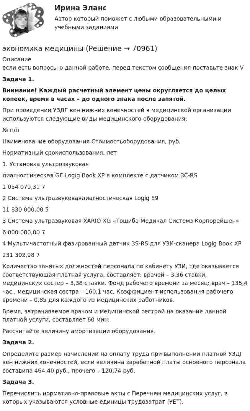     
            Описание
            если есть вопросы о данной работе, перед текстом сообщения поставьте знак VЗадача 1.Внимание! Каждый расчетный элемент цены округляется до целых копеек, время в часах – до одного знака после запятой.	При проведении УЗДГ вен нижних конечностей в медицинской организации используются следующие виды медицинского оборудования:  № п/п Наименование оборудования Стоимостьоборудования, руб. Нормативный срокиспользования, лет   1. Установка ультрозвуковаядиагностическая GE Logig Book XP в комплекте с датчиком 3С-RS 1 054 079,31 7   2 Система ультразвуковаядиагностическая Logig E9 11 830 000,00 5   3 Система ультразвуковая XARIO XG «Тошиба Медикал Системз Корпорейшен» 6 000 000,00 7   4 Мультичастотный фазированный датчик 3S-RS для УЗИ-сканера Logig Book XP 231 302,98 7  	 	Количество занятых должностей персонала по кабинету УЗИ, где оказывается соответствующая платная услуга, составляет: врачей – 3,36 ставки, медицинских сестер – 3,38 ставки. Фонд рабочего времени за месяц: врач – 135,4 час., медицинская сестра – 160,1 час. Коэффициент использования рабочего времени – 0,85 для каждого из медицинских работников.	Время, затрачиваемое врачом и медицинской сестрой на оказание данной платной услуги, составляет 60 мин.	Рассчитайте величину амортизации оборудования.  Задача 2.	Определите размер начислений на оплату труда при выполнении платной УЗДГ вен нижних конечностей, если величина заработной платы основного персонала составила 464,40 руб., прочего – 120,74 руб.  Задача 3.	Перечислить нормативно-правовые акты с Перечнем медицинских услуг, в которых указываются условные единицы трудозатрат (УЕТ).   
            
            
            Экономика машиностроения 6 семестр (тест с ответами) 75%экономика медициныЭкономика ММУ 2023г.Экономика ММУ 2024г.Экономика недвижимости (3.6 - ЭП - Э.4.20) задание 2 СИБУПКЭкономика недвижимости (3.6 - ЭП - Э.4.20)  СИБУПК ТК 7Экономика недвижимости (3.6 - ЭП - Э.4.20) ТК – 12. Задание СИБУПКЭкономика Контрольная работа 1к (тест с ответами ТУСУР)✔️Экономика. КР. Налоговый механизм и экономика общественного сектораЭкономика малого бизнеса (для Республики Беларусь):Экономика малого предпринимательства Экономика малого предпринимательства заданиеЭкономика малого предпринимательства задачаЭкономика малого предпринимательства Итоговый тест 