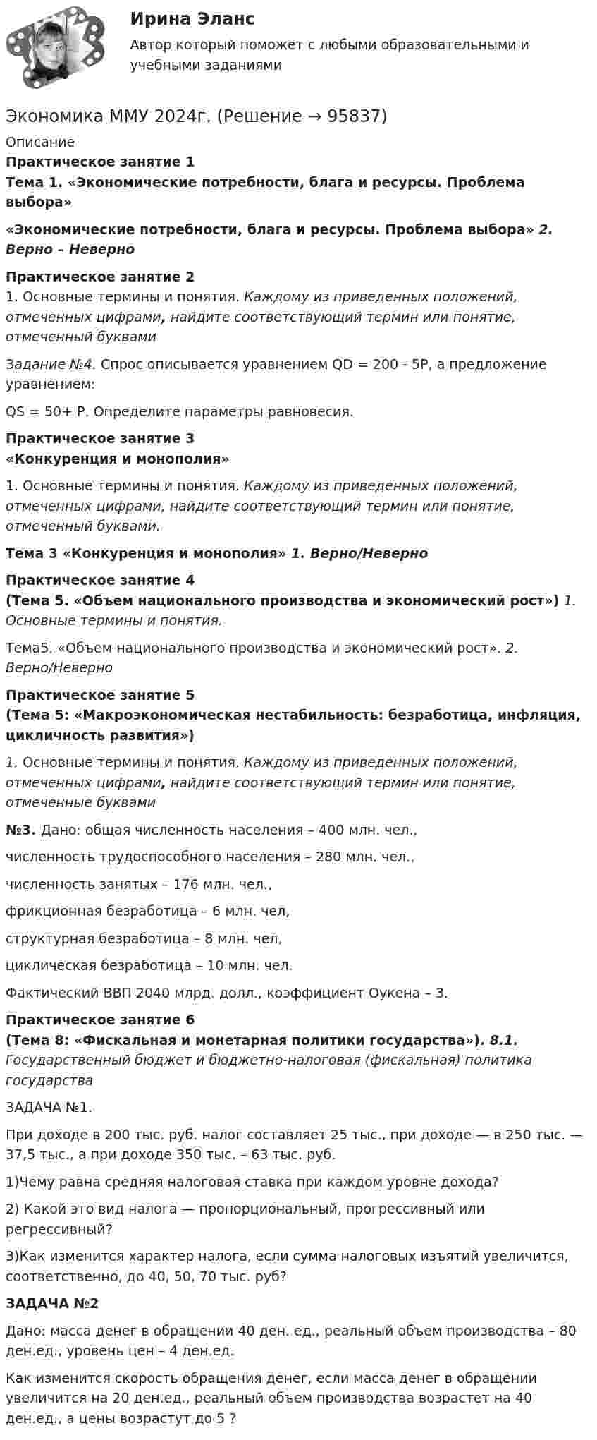      
            Описание
            Практическое занятие 1 Тема 1. «Экономические потребности, блага и ресурсы. Проблема выбора»«Экономические потребности, блага и ресурсы. Проблема выбора» 2. Верно – НеверноПрактическое занятие 2	1. Основные термины и понятия. Каждому из приведенных положений, отмеченных цифрами, найдите соответствующий термин или понятие, отмеченный буквамиЗадание №4. Спрос описывается уравнением QD  = 200 - 5Р, а предложение уравнением:     QS  = 50+ Р. Определите параметры равновесия.        Практическое занятие 3«Конкуренция и монополия»	1. Основные термины и понятия. Каждому из приведенных положений, отмеченных цифрами, найдите соответствующий термин или понятие, отмеченный буквами. Тема 3 «Конкуренция и монополия» 1.   Верно/НеверноПрактическое занятие 4 (Тема 5. «Объем национального производства и экономический рост») 1. Основные термины и понятия.	Тема5. «Объем национального производства и экономический рост». 2. Верно/НеверноПрактическое занятие 5 (Тема 5: «Макроэкономическая нестабильность: безработица, инфляция, цикличность развития») 1. Основные термины и понятия. Каждому из приведенных положений, отмеченных цифрами, найдите соответствующий термин или понятие, отмеченные буквами №3. Дано: общая численность населения – 400 млн. чел.,	численность трудоспособного населения – 280 млн. чел.,	численность занятых – 176 млн. чел.,	фрикционная безработица – 6 млн. чел, 	структурная безработица – 8 млн. чел,	 циклическая безработица – 10 млн. чел. 	Фактический ВВП 2040 млрд. долл., коэффициент Оукена – 3.Практическое занятие 6 (Тема 8: «Фискальная и монетарная политики государства»). 8.1. Государственный бюджет и бюджетно-налоговая (фискальная) политика  государстваЗАДАЧА №1. При доходе в 200 тыс. руб. налог составляет 25 тыс., при доходе — в 250 тыс. — 37,5 тыс., а при доходе 350 тыс. – 63 тыс. руб. 1)Чему равна средняя налоговая ставка при каждом уровне дохода? 2) Какой это вид налога — пропорциональный, прогрессивный или регрессивный? 3)Как изменится характер налога, если сумма налоговых изъятий увеличится, соответственно, до 40, 50, 70 тыс. руб?  ЗАДАЧА №2  Дано: масса денег в обращении 40 ден. ед., реальный объем производства – 80 ден.ед., уровень цен – 4 ден.ед. 	 Как изменится скорость обращения денег, если масса денег в обращении увеличится на 20 ден.ед., реальный объем производства возрастет на 40 ден.ед., а цены возрастут до 5 ?   
            
            
            Экономика ММУ 2023г.Экономика ММУ 2024г.Экономика недвижимости (3.6 - ЭП - Э.4.20) задание 2 СИБУПКЭкономика недвижимости (3.6 - ЭП - Э.4.20)  СИБУПК ТК 7Экономика недвижимости (3.6 - ЭП - Э.4.20) ТК – 12. Задание СИБУПКЭкономика недвижимости (3.6 - ЭП - Э.4.20) ТК – 9. Задание   СИБУПК Экономика недвижимости  ВСЕ ЗАДАНИЯ Экономика малого бизнеса (для Республики Беларусь):Экономика малого предпринимательства Экономика малого предпринимательства заданиеЭкономика малого предпринимательства задачаЭкономика малого предпринимательства Итоговый тест Экономика малого предпринимательства ИТОГОВЫЙ ТЕСТ Экономика машиностроения 6 семестр (тест с ответами) 75%