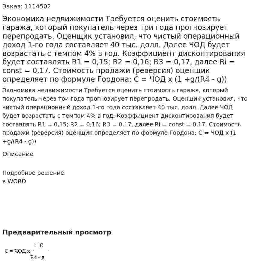 Экономика недвижимости  Требуется оценить стоимость гаража, который покупатель через три года прогнозирует перепродать.  Оценщик установил, что чистый операционный доход 1-го года составляет 40 тыс. долл. Далее ЧОД будет возрастать с темпом 4% в год. Коэффициент дисконтирования будет составлять R1 = 0,15; R2 = 0,16; R3 = 0,17, далее Ri = const = 0,17.    Стоимость продажи (реверсия) оценщик определяет по формуле Гордона:  С = ЧОД х (1 +g/(R4 - g)) 