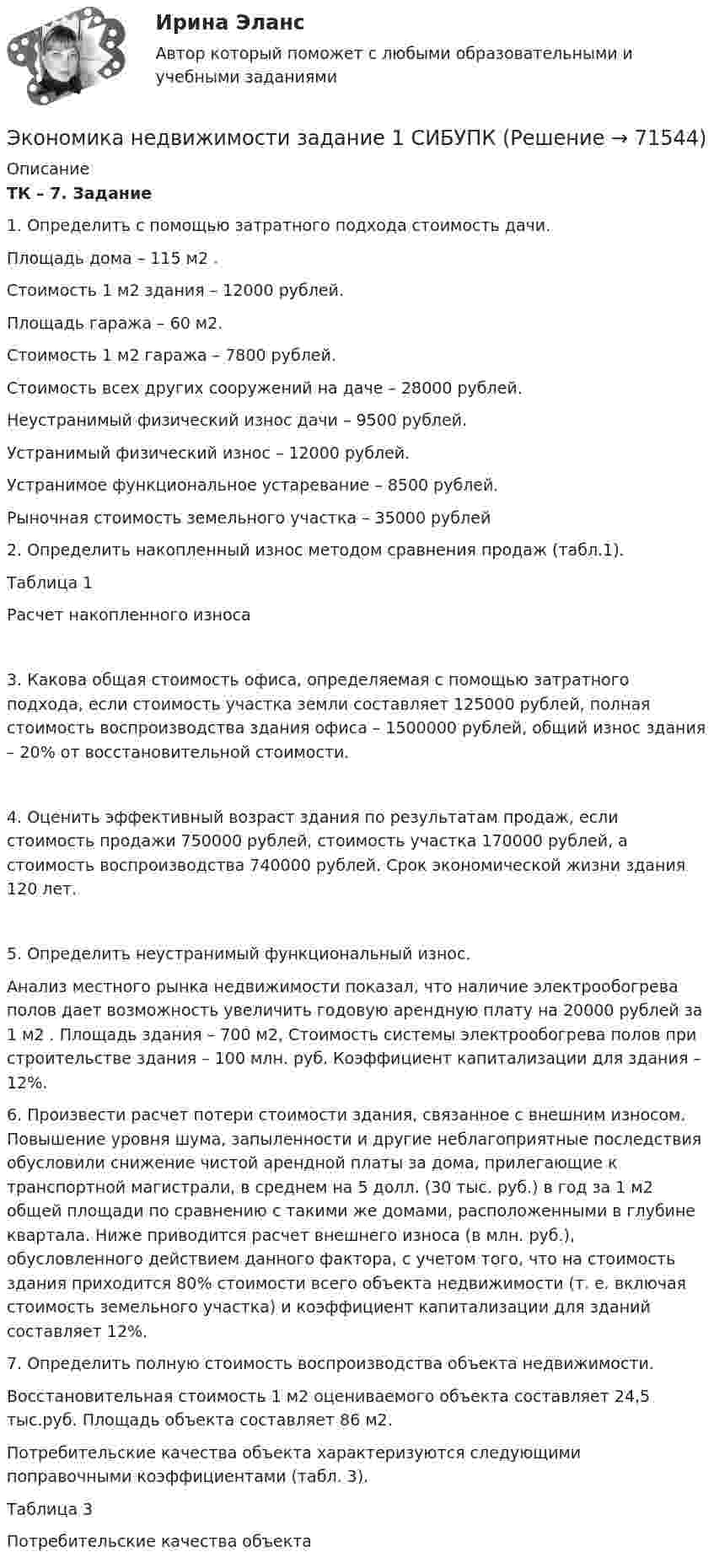      
            Описание
             ТК – 7. Задание	1. Определить с помощью затратного подхода стоимость дачи.	Площадь дома – 115 м2 .	Стоимость 1 м2 здания – 12000 рублей.	Площадь гаража – 60 м2.	Стоимость 1 м2 гаража – 7800 рублей.	Стоимость всех других сооружений на даче – 28000 рублей.	Неустранимый физический износ дачи – 9500 рублей.	Устранимый физический износ – 12000 рублей.	Устранимое функциональное устаревание – 8500 рублей.	Рыночная стоимость земельного участка – 35000 рублей	2. Определить накопленный износ методом сравнения продаж (табл.1).	Таблица 1	Расчет накопленного износа	3. Какова общая стоимость офиса, определяемая с помощью затратного подхода, если стоимость участка земли составляет 125000 рублей, полная стоимость воспроизводства здания офиса – 1500000 рублей, общий износ здания – 20% от восстановительной стоимости.	4. Оценить эффективный возраст здания по результатам продаж, если стоимость продажи 750000 рублей, стоимость участка 170000 рублей, а стоимость воспроизводства 740000 рублей. Срок экономической жизни здания 120 лет.	5. Определить неустранимый функциональный износ.	Анализ местного рынка недвижимости показал, что наличие электрообогрева полов дает возможность увеличить годовую арендную плату на 20000 рублей за 1 м2 . Площадь здания – 700 м2, Стоимость системы электрообогрева полов при строительстве здания – 100 млн. руб. Коэффициент капитализации для здания – 12%. 	6. Произвести расчет потери стоимости здания, связанное с внешним износом. Повышение уровня шума, запыленности и другие неблагоприятные последствия обусловили снижение чистой арендной платы за дома, прилегающие к транспортной магистрали, в среднем на 5 долл. (30 тыс. руб.) в год за 1 м2 общей площади по сравнению с такими же домами, расположенными в глубине квартала. Ниже приводится расчет внешнего износа (в млн. руб.), обусловленного действием данного фактора, с учетом того, что на стоимость здания приходится 80% стоимости всего объекта недвижимости (т. е. включая стоимость земельного участка) и коэффициент капитализации для зданий составляет 12%.	7. Определить полную стоимость воспроизводства объекта недвижимости.	Восстановительная стоимость 1 м2 оцениваемого объекта составляет 24,5 тыс.руб. Площадь объекта составляет 86 м2. 	Потребительские качества объекта характеризуются следующими поправочными коэффициентами (табл. 3).	Таблица 3	Потребительские качества объекта   
            
            
            Экономика недвижимости  ВСЕ ЗАДАНИЯ Экономика недвижимости задание 1 СИБУПКЭкономика недвижимости итоговый тест Экономика недвижимости ИТОГОВЫЙ ТЕСТЭкономика недвижимости ИТОГОВЫЙ ТЕСТ Экономика нефтегазового делопроизводства - вариант №17Экономика (новый) тест с ответами Колледж СинергияЭкономика машиностроения 6 семестр (тест с ответами) 75%экономика медициныЭкономика ММУ 2023г.Экономика ММУ 2024г.Экономика недвижимости (3.6 - ЭП - Э.4.20) задание 2 СИБУПКЭкономика недвижимости (3.6 - ЭП - Э.4.20)  СИБУПК ТК 7Экономика недвижимости (3.6 - ЭП - Э.4.20) ТК – 12. Задание СИБУПК
